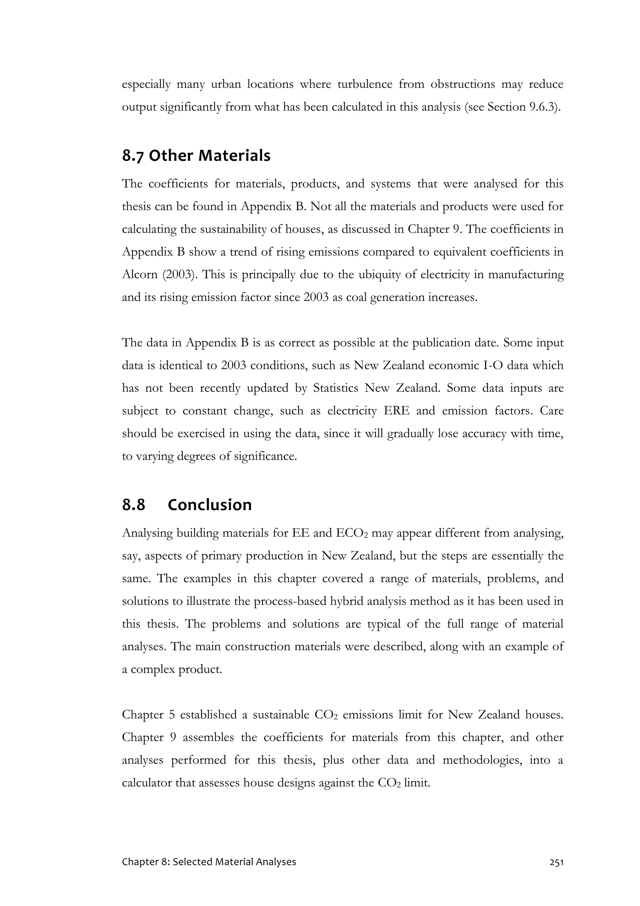 Chapter 8: Selected Material Analyses 251
especially many urban locations where turbulence from obstructions may reduce
output significantly from what has been calculated in this analysis (see Section 9.6.3).
8.7 Other Materials
The coefficients for materials, products, and systems that were analysed for this
thesis can be found in Appendix B. Not all the materials and products were used for
calculating the sustainability of houses, as discussed in Chapter 9. The coefficients in
Appendix B show a trend of rising emissions compared to equivalent coefficients in
Alcorn (2003). This is principally due to the ubiquity of electricity in manufacturing
and its rising emission factor since 2003 as coal generation increases.
The data in Appendix B is as correct as possible at the publication date. Some input
data is identical to 2003 conditions, such as New Zealand economic I-O data which
has not been recently updated by Statistics New Zealand. Some data inputs are
subject to constant change, such as electricity ERE and emission factors. Care
should be exercised in using the data, since it will gradually lose accuracy with time,
to varying degrees of significance.
8.8 Conclusion
Analysing building materials for EE and ECO2 may appear different from analysing,
say, aspects of primary production in New Zealand, but the steps are essentially the
same. The examples in this chapter covered a range of materials, problems, and
solutions to illustrate the process-based hybrid analysis method as it has been used in
this thesis. The problems and solutions are typical of the full range of material
analyses. The main construction materials were described, along with an example of
a complex product.
Chapter 5 established a sustainable CO2 emissions limit for New Zealand houses.
Chapter 9 assembles the coefficients for materials from this chapter, and other
analyses performed for this thesis, plus other data and methodologies, into a
calculator that assesses house designs against the CO2 limit.
 
