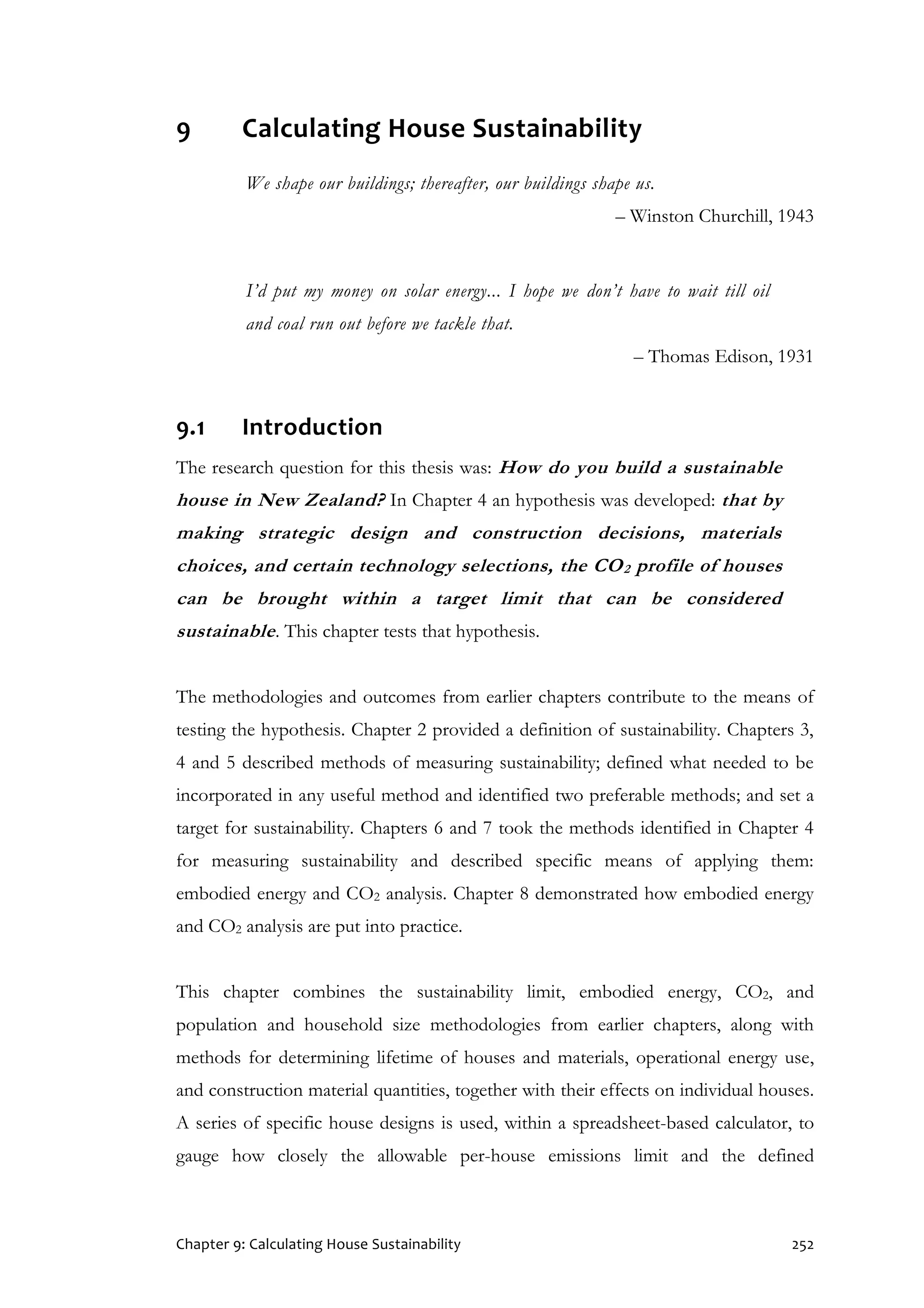 Chapter 9: Calculating House Sustainability 252
9 Calculating House Sustainability
We shape our buildings; thereafter, our buildings shape us.
– Winston Churchill, 1943
I’d put my money on solar energy... I hope we don’t have to wait till oil
and coal run out before we tackle that.
– Thomas Edison, 1931
9.1 Introduction
The research question for this thesis was: How do you build a sustainable
house in New Zealand? In Chapter 4 an hypothesis was developed: that by
making strategic design and construction decisions, materials
choices, and certain technology selections, the CO2 profile of houses
can be brought within a target limit that can be considered
sustainable. This chapter tests that hypothesis.
The methodologies and outcomes from earlier chapters contribute to the means of
testing the hypothesis. Chapter 2 provided a definition of sustainability. Chapters 3,
4 and 5 described methods of measuring sustainability; defined what needed to be
incorporated in any useful method and identified two preferable methods; and set a
target for sustainability. Chapters 6 and 7 took the methods identified in Chapter 4
for measuring sustainability and described specific means of applying them:
embodied energy and CO2 analysis. Chapter 8 demonstrated how embodied energy
and CO2 analysis are put into practice.
This chapter combines the sustainability limit, embodied energy, CO2, and
population and household size methodologies from earlier chapters, along with
methods for determining lifetime of houses and materials, operational energy use,
and construction material quantities, together with their effects on individual houses.
A series of specific house designs is used, within a spreadsheet-based calculator, to
gauge how closely the allowable per-house emissions limit and the defined
 