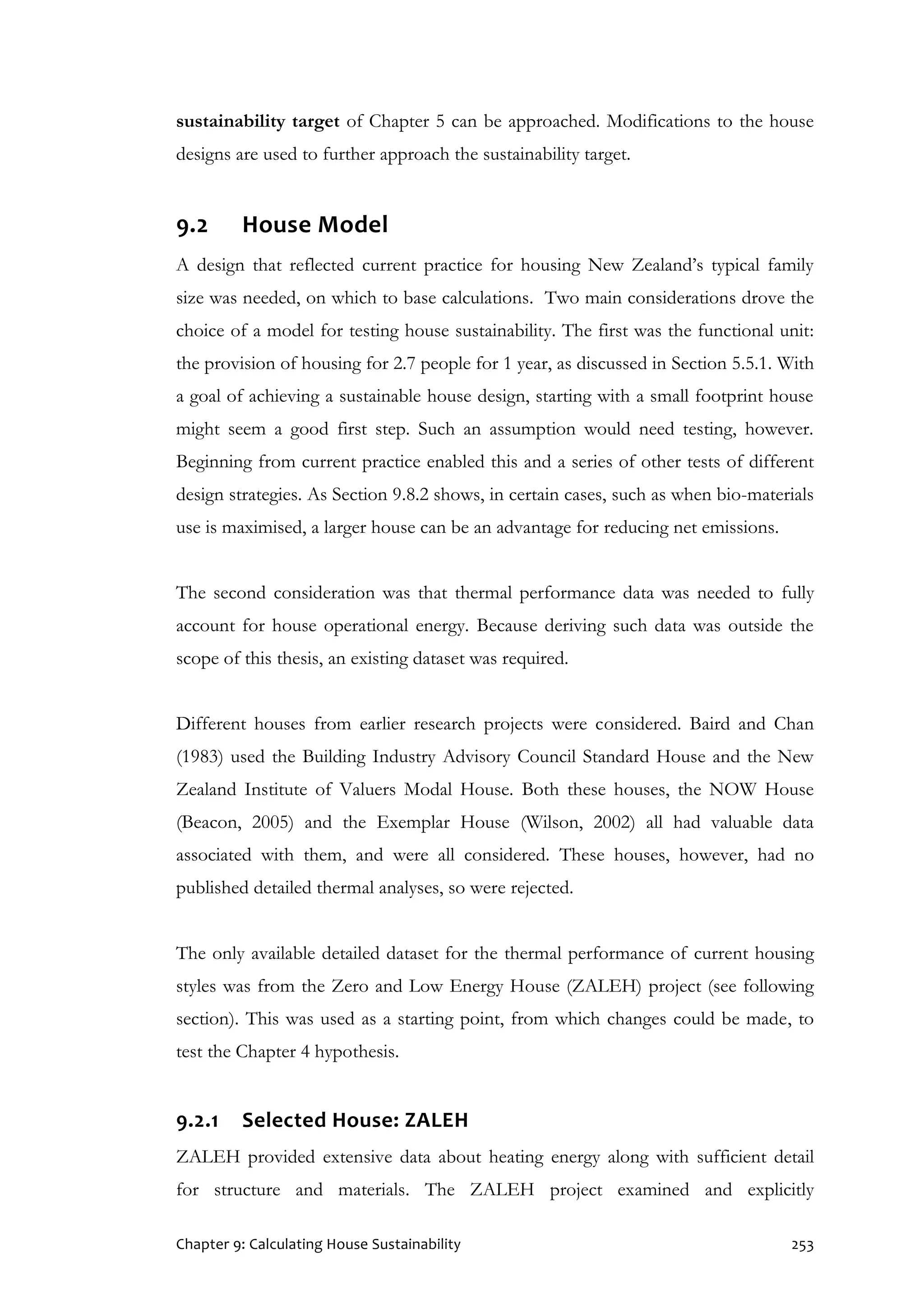 Chapter 9: Calculating House Sustainability 253
sustainability target of Chapter 5 can be approached. Modifications to the house
designs are used to further approach the sustainability target.
9.2 House Model
A design that reflected current practice for housing New Zealand’s typical family
size was needed, on which to base calculations. Two main considerations drove the
choice of a model for testing house sustainability. The first was the functional unit:
the provision of housing for 2.7 people for 1 year, as discussed in Section 5.5.1. With
a goal of achieving a sustainable house design, starting with a small footprint house
might seem a good first step. Such an assumption would need testing, however.
Beginning from current practice enabled this and a series of other tests of different
design strategies. As Section 9.8.2 shows, in certain cases, such as when bio-materials
use is maximised, a larger house can be an advantage for reducing net emissions.
The second consideration was that thermal performance data was needed to fully
account for house operational energy. Because deriving such data was outside the
scope of this thesis, an existing dataset was required.
Different houses from earlier research projects were considered. Baird and Chan
(1983) used the Building Industry Advisory Council Standard House and the New
Zealand Institute of Valuers Modal House. Both these houses, the NOW House
(Beacon, 2005) and the Exemplar House (Wilson, 2002) all had valuable data
associated with them, and were all considered. These houses, however, had no
published detailed thermal analyses, so were rejected.
The only available detailed dataset for the thermal performance of current housing
styles was from the Zero and Low Energy House (ZALEH) project (see following
section). This was used as a starting point, from which changes could be made, to
test the Chapter 4 hypothesis.
9.2.1 Selected House: ZALEH
ZALEH provided extensive data about heating energy along with sufficient detail
for structure and materials. The ZALEH project examined and explicitly
 