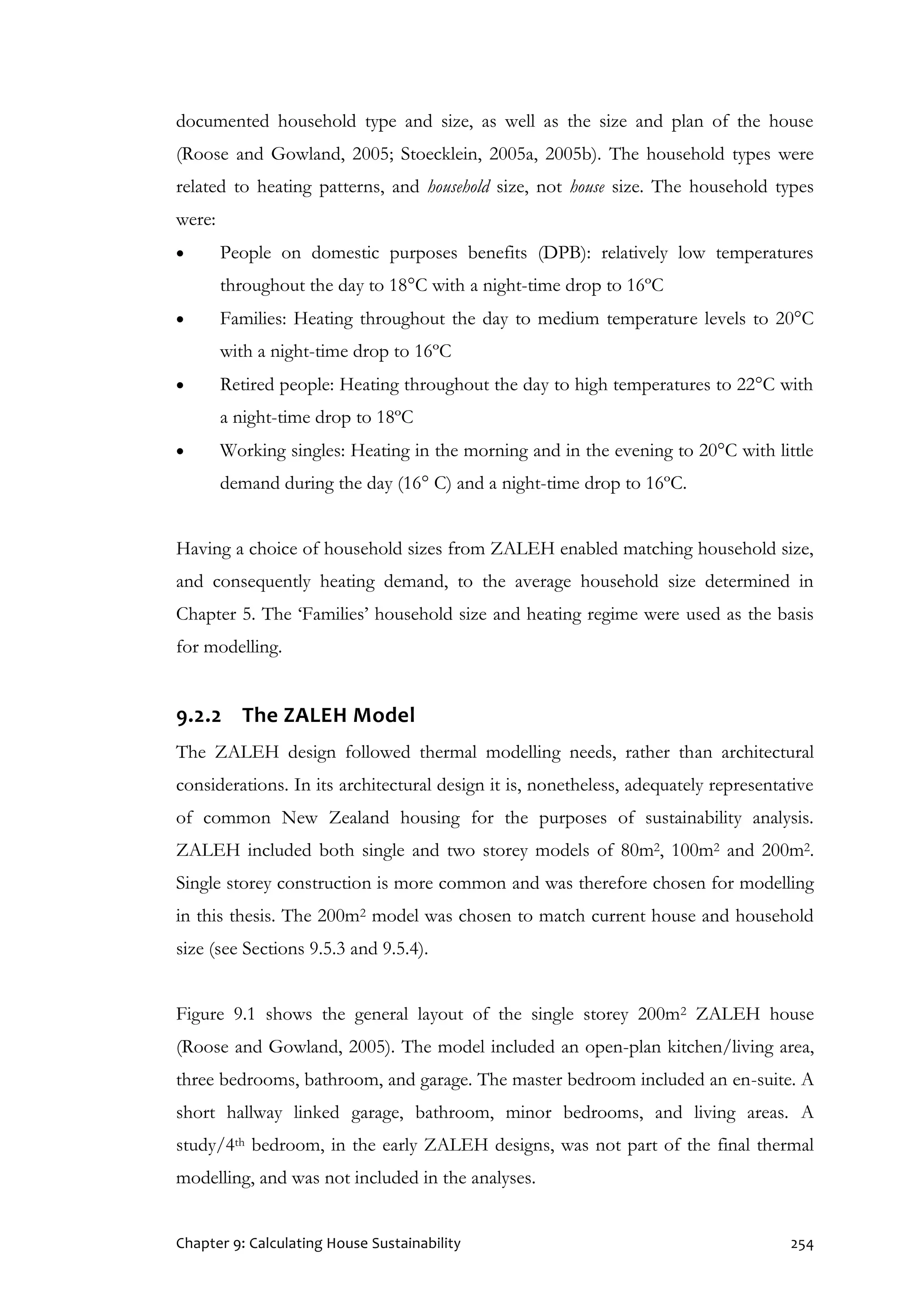 Chapter 9: Calculating House Sustainability 254
documented household type and size, as well as the size and plan of the house
(Roose and Gowland, 2005; Stoecklein, 2005a, 2005b). The household types were
related to heating patterns, and household size, not house size. The household types
were:
 People on domestic purposes benefits (DPB): relatively low temperatures
throughout the day to 18°C with a night-time drop to 16ºC
 Families: Heating throughout the day to medium temperature levels to 20°C
with a night-time drop to 16ºC
 Retired people: Heating throughout the day to high temperatures to 22°C with
a night-time drop to 18ºC
 Working singles: Heating in the morning and in the evening to 20°C with little
demand during the day (16° C) and a night-time drop to 16ºC.
Having a choice of household sizes from ZALEH enabled matching household size,
and consequently heating demand, to the average household size determined in
Chapter 5. The ‘Families’ household size and heating regime were used as the basis
for modelling.
9.2.2 The ZALEH Model
The ZALEH design followed thermal modelling needs, rather than architectural
considerations. In its architectural design it is, nonetheless, adequately representative
of common New Zealand housing for the purposes of sustainability analysis.
ZALEH included both single and two storey models of 80m2, 100m2 and 200m2.
Single storey construction is more common and was therefore chosen for modelling
in this thesis. The 200m2 model was chosen to match current house and household
size (see Sections 9.5.3 and 9.5.4).
Figure 9.1 shows the general layout of the single storey 200m2 ZALEH house
(Roose and Gowland, 2005). The model included an open-plan kitchen/living area,
three bedrooms, bathroom, and garage. The master bedroom included an en-suite. A
short hallway linked garage, bathroom, minor bedrooms, and living areas. A
study/4th bedroom, in the early ZALEH designs, was not part of the final thermal
modelling, and was not included in the analyses.
 