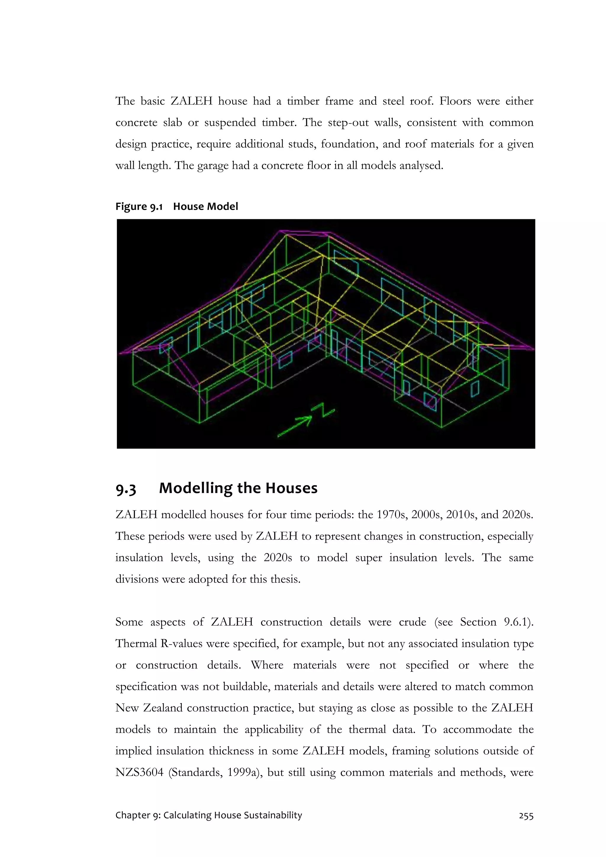 Chapter 9: Calculating House Sustainability 255
The basic ZALEH house had a timber frame and steel roof. Floors were either
concrete slab or suspended timber. The step-out walls, consistent with common
design practice, require additional studs, foundation, and roof materials for a given
wall length. The garage had a concrete floor in all models analysed.
Figure 9.1 House Model
9.3 Modelling the Houses
ZALEH modelled houses for four time periods: the 1970s, 2000s, 2010s, and 2020s.
These periods were used by ZALEH to represent changes in construction, especially
insulation levels, using the 2020s to model super insulation levels. The same
divisions were adopted for this thesis.
Some aspects of ZALEH construction details were crude (see Section 9.6.1).
Thermal R-values were specified, for example, but not any associated insulation type
or construction details. Where materials were not specified or where the
specification was not buildable, materials and details were altered to match common
New Zealand construction practice, but staying as close as possible to the ZALEH
models to maintain the applicability of the thermal data. To accommodate the
implied insulation thickness in some ZALEH models, framing solutions outside of
NZS3604 (Standards, 1999a), but still using common materials and methods, were
 