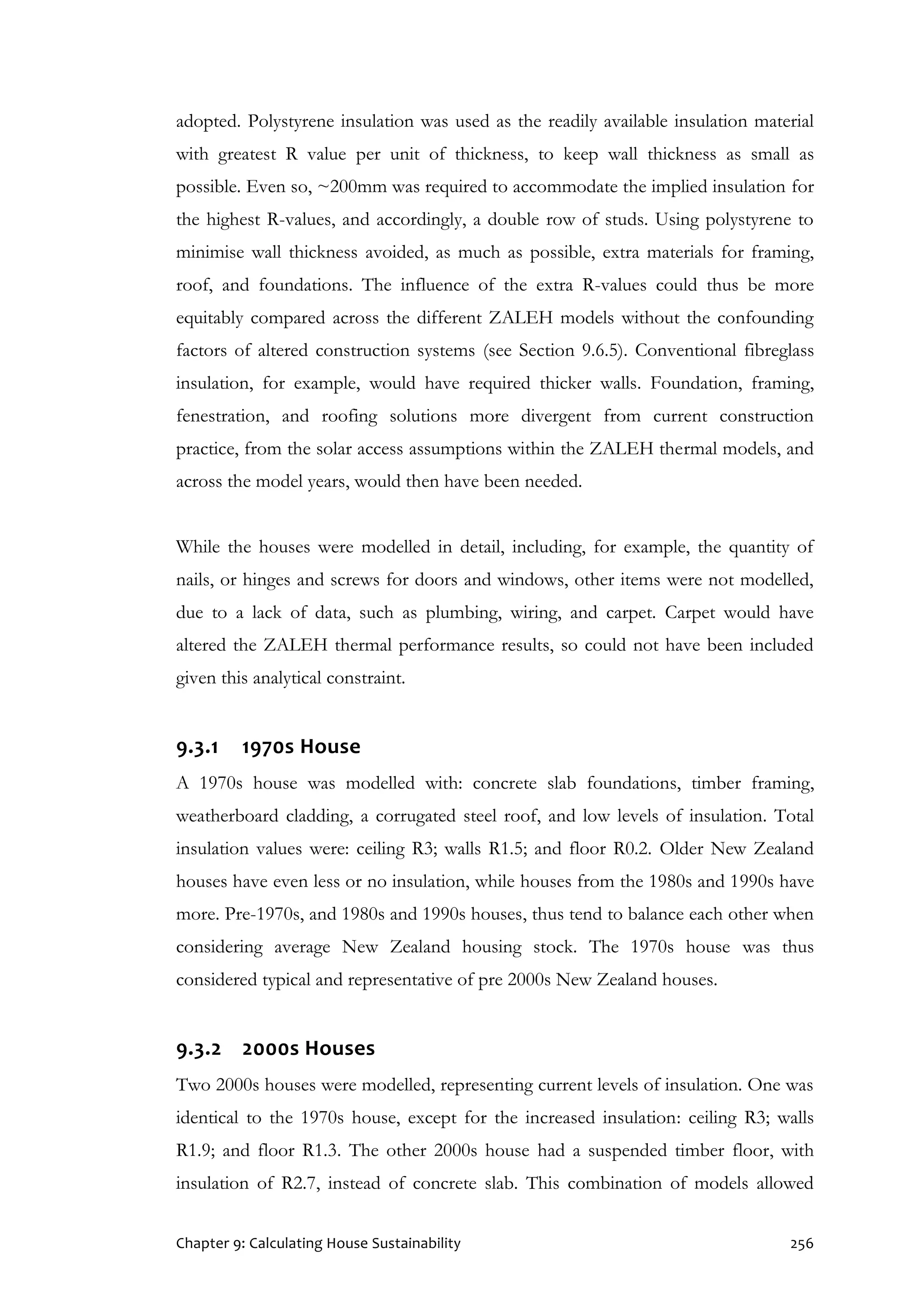 Chapter 9: Calculating House Sustainability 256
adopted. Polystyrene insulation was used as the readily available insulation material
with greatest R value per unit of thickness, to keep wall thickness as small as
possible. Even so, ~200mm was required to accommodate the implied insulation for
the highest R-values, and accordingly, a double row of studs. Using polystyrene to
minimise wall thickness avoided, as much as possible, extra materials for framing,
roof, and foundations. The influence of the extra R-values could thus be more
equitably compared across the different ZALEH models without the confounding
factors of altered construction systems (see Section 9.6.5). Conventional fibreglass
insulation, for example, would have required thicker walls. Foundation, framing,
fenestration, and roofing solutions more divergent from current construction
practice, from the solar access assumptions within the ZALEH thermal models, and
across the model years, would then have been needed.
While the houses were modelled in detail, including, for example, the quantity of
nails, or hinges and screws for doors and windows, other items were not modelled,
due to a lack of data, such as plumbing, wiring, and carpet. Carpet would have
altered the ZALEH thermal performance results, so could not have been included
given this analytical constraint.
9.3.1 1970s House
A 1970s house was modelled with: concrete slab foundations, timber framing,
weatherboard cladding, a corrugated steel roof, and low levels of insulation. Total
insulation values were: ceiling R3; walls R1.5; and floor R0.2. Older New Zealand
houses have even less or no insulation, while houses from the 1980s and 1990s have
more. Pre-1970s, and 1980s and 1990s houses, thus tend to balance each other when
considering average New Zealand housing stock. The 1970s house was thus
considered typical and representative of pre 2000s New Zealand houses.
9.3.2 2000s Houses
Two 2000s houses were modelled, representing current levels of insulation. One was
identical to the 1970s house, except for the increased insulation: ceiling R3; walls
R1.9; and floor R1.3. The other 2000s house had a suspended timber floor, with
insulation of R2.7, instead of concrete slab. This combination of models allowed
 