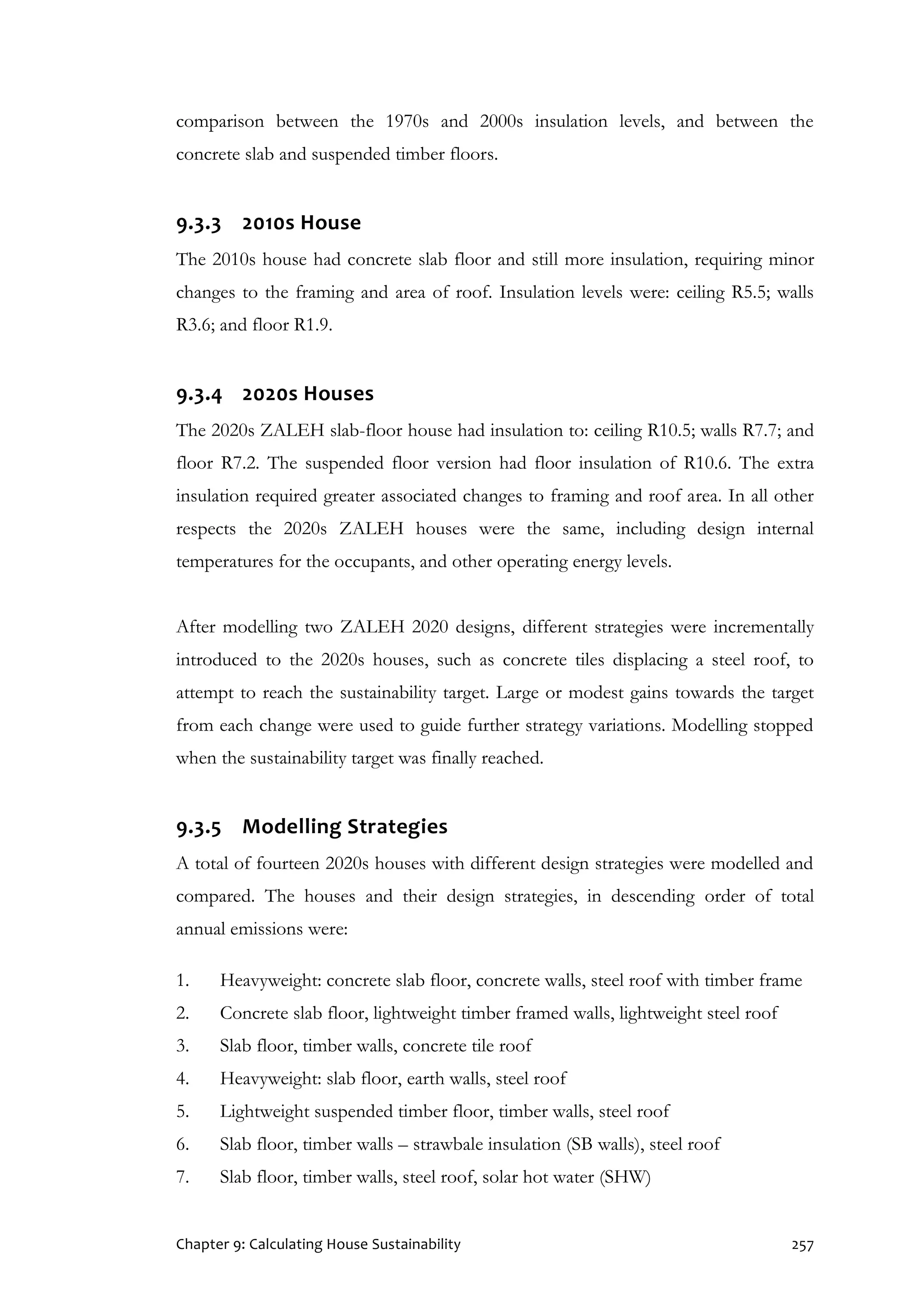 Chapter 9: Calculating House Sustainability 257
comparison between the 1970s and 2000s insulation levels, and between the
concrete slab and suspended timber floors.
9.3.3 2010s House
The 2010s house had concrete slab floor and still more insulation, requiring minor
changes to the framing and area of roof. Insulation levels were: ceiling R5.5; walls
R3.6; and floor R1.9.
9.3.4 2020s Houses
The 2020s ZALEH slab-floor house had insulation to: ceiling R10.5; walls R7.7; and
floor R7.2. The suspended floor version had floor insulation of R10.6. The extra
insulation required greater associated changes to framing and roof area. In all other
respects the 2020s ZALEH houses were the same, including design internal
temperatures for the occupants, and other operating energy levels.
After modelling two ZALEH 2020 designs, different strategies were incrementally
introduced to the 2020s houses, such as concrete tiles displacing a steel roof, to
attempt to reach the sustainability target. Large or modest gains towards the target
from each change were used to guide further strategy variations. Modelling stopped
when the sustainability target was finally reached.
9.3.5 Modelling Strategies
A total of fourteen 2020s houses with different design strategies were modelled and
compared. The houses and their design strategies, in descending order of total
annual emissions were:
1. Heavyweight: concrete slab floor, concrete walls, steel roof with timber frame
2. Concrete slab floor, lightweight timber framed walls, lightweight steel roof
3. Slab floor, timber walls, concrete tile roof
4. Heavyweight: slab floor, earth walls, steel roof
5. Lightweight suspended timber floor, timber walls, steel roof
6. Slab floor, timber walls – strawbale insulation (SB walls), steel roof
7. Slab floor, timber walls, steel roof, solar hot water (SHW)
 
