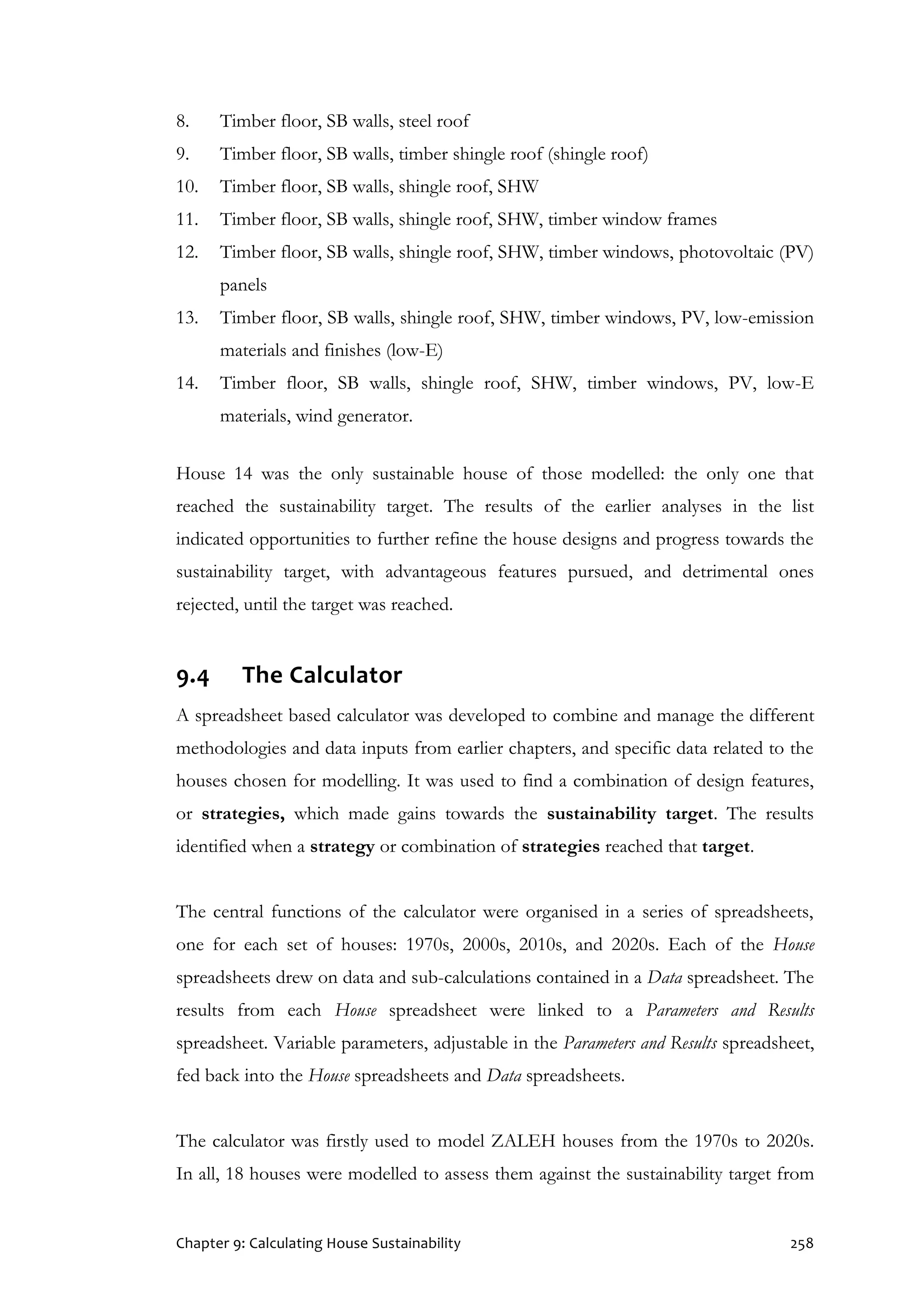 Chapter 9: Calculating House Sustainability 258
8. Timber floor, SB walls, steel roof
9. Timber floor, SB walls, timber shingle roof (shingle roof)
10. Timber floor, SB walls, shingle roof, SHW
11. Timber floor, SB walls, shingle roof, SHW, timber window frames
12. Timber floor, SB walls, shingle roof, SHW, timber windows, photovoltaic (PV)
panels
13. Timber floor, SB walls, shingle roof, SHW, timber windows, PV, low-emission
materials and finishes (low-E)
14. Timber floor, SB walls, shingle roof, SHW, timber windows, PV, low-E
materials, wind generator.
House 14 was the only sustainable house of those modelled: the only one that
reached the sustainability target. The results of the earlier analyses in the list
indicated opportunities to further refine the house designs and progress towards the
sustainability target, with advantageous features pursued, and detrimental ones
rejected, until the target was reached.
9.4 The Calculator
A spreadsheet based calculator was developed to combine and manage the different
methodologies and data inputs from earlier chapters, and specific data related to the
houses chosen for modelling. It was used to find a combination of design features,
or strategies, which made gains towards the sustainability target. The results
identified when a strategy or combination of strategies reached that target.
The central functions of the calculator were organised in a series of spreadsheets,
one for each set of houses: 1970s, 2000s, 2010s, and 2020s. Each of the House
spreadsheets drew on data and sub-calculations contained in a Data spreadsheet. The
results from each House spreadsheet were linked to a Parameters and Results
spreadsheet. Variable parameters, adjustable in the Parameters and Results spreadsheet,
fed back into the House spreadsheets and Data spreadsheets.
The calculator was firstly used to model ZALEH houses from the 1970s to 2020s.
In all, 18 houses were modelled to assess them against the sustainability target from
 