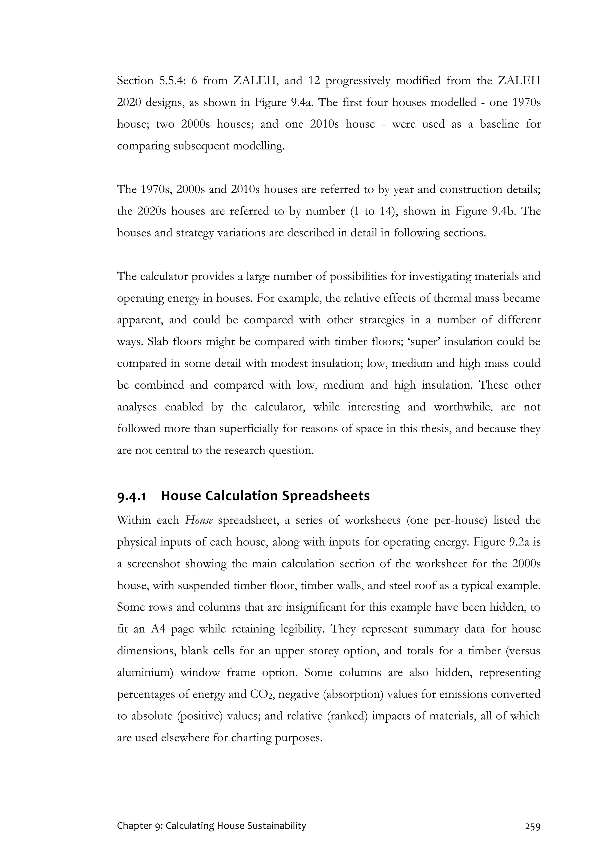 Chapter 9: Calculating House Sustainability 259
Section 5.5.4: 6 from ZALEH, and 12 progressively modified from the ZALEH
2020 designs, as shown in Figure 9.4a. The first four houses modelled - one 1970s
house; two 2000s houses; and one 2010s house - were used as a baseline for
comparing subsequent modelling.
The 1970s, 2000s and 2010s houses are referred to by year and construction details;
the 2020s houses are referred to by number (1 to 14), shown in Figure 9.4b. The
houses and strategy variations are described in detail in following sections.
The calculator provides a large number of possibilities for investigating materials and
operating energy in houses. For example, the relative effects of thermal mass became
apparent, and could be compared with other strategies in a number of different
ways. Slab floors might be compared with timber floors; ‘super’ insulation could be
compared in some detail with modest insulation; low, medium and high mass could
be combined and compared with low, medium and high insulation. These other
analyses enabled by the calculator, while interesting and worthwhile, are not
followed more than superficially for reasons of space in this thesis, and because they
are not central to the research question.
9.4.1 House Calculation Spreadsheets
Within each House spreadsheet, a series of worksheets (one per-house) listed the
physical inputs of each house, along with inputs for operating energy. Figure 9.2a is
a screenshot showing the main calculation section of the worksheet for the 2000s
house, with suspended timber floor, timber walls, and steel roof as a typical example.
Some rows and columns that are insignificant for this example have been hidden, to
fit an A4 page while retaining legibility. They represent summary data for house
dimensions, blank cells for an upper storey option, and totals for a timber (versus
aluminium) window frame option. Some columns are also hidden, representing
percentages of energy and CO2, negative (absorption) values for emissions converted
to absolute (positive) values; and relative (ranked) impacts of materials, all of which
are used elsewhere for charting purposes.
 
