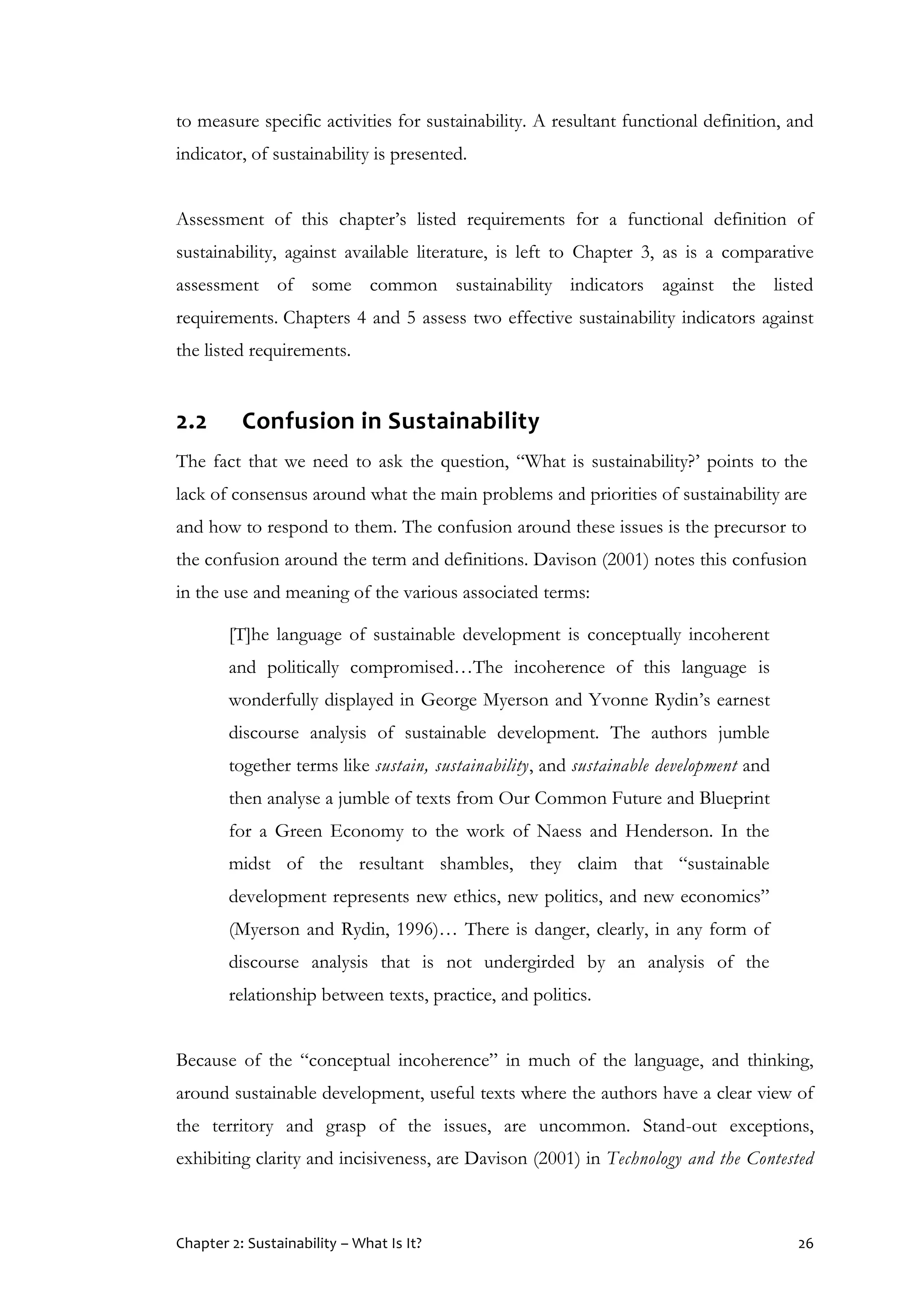 Chapter 2: Sustainability – What Is It? 26
to measure specific activities for sustainability. A resultant functional definition, and
indicator, of sustainability is presented.
Assessment of this chapter’s listed requirements for a functional definition of
sustainability, against available literature, is left to Chapter 3, as is a comparative
assessment of some common sustainability indicators against the listed
requirements. Chapters 4 and 5 assess two effective sustainability indicators against
the listed requirements.
2.2 Confusion in Sustainability
The fact that we need to ask the question, “What is sustainability?’ points to the
lack of consensus around what the main problems and priorities of sustainability are
and how to respond to them. The confusion around these issues is the precursor to
the confusion around the term and definitions. Davison (2001) notes this confusion
in the use and meaning of the various associated terms:
[T]he language of sustainable development is conceptually incoherent
and politically compromised…The incoherence of this language is
wonderfully displayed in George Myerson and Yvonne Rydin’s earnest
discourse analysis of sustainable development. The authors jumble
together terms like sustain, sustainability, and sustainable development and
then analyse a jumble of texts from Our Common Future and Blueprint
for a Green Economy to the work of Naess and Henderson. In the
midst of the resultant shambles, they claim that “sustainable
development represents new ethics, new politics, and new economics”
(Myerson and Rydin, 1996)… There is danger, clearly, in any form of
discourse analysis that is not undergirded by an analysis of the
relationship between texts, practice, and politics.
Because of the “conceptual incoherence” in much of the language, and thinking,
around sustainable development, useful texts where the authors have a clear view of
the territory and grasp of the issues, are uncommon. Stand-out exceptions,
exhibiting clarity and incisiveness, are Davison (2001) in Technology and the Contested
 