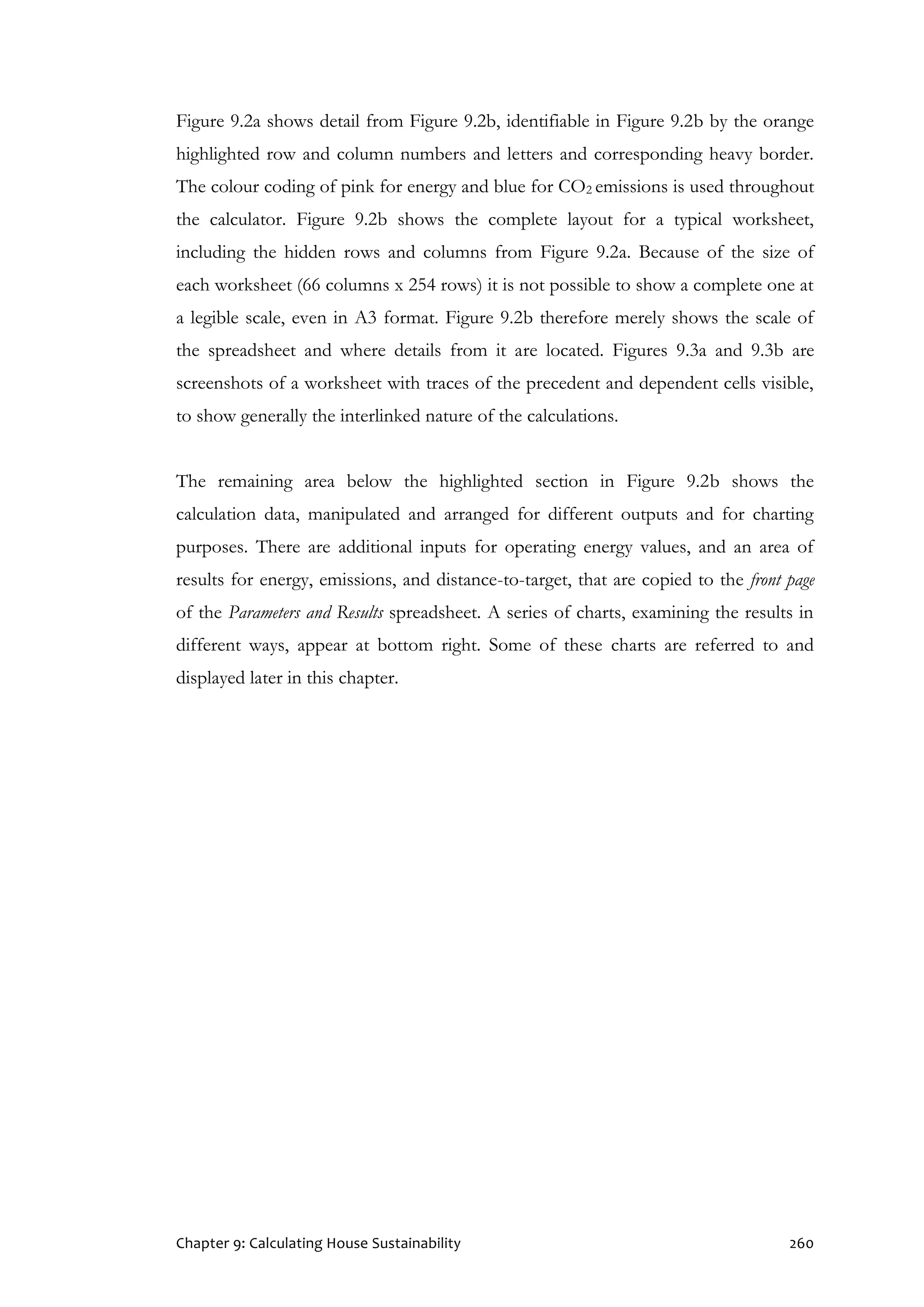 Chapter 9: Calculating House Sustainability 260
Figure 9.2a shows detail from Figure 9.2b, identifiable in Figure 9.2b by the orange
highlighted row and column numbers and letters and corresponding heavy border.
The colour coding of pink for energy and blue for CO2 emissions is used throughout
the calculator. Figure 9.2b shows the complete layout for a typical worksheet,
including the hidden rows and columns from Figure 9.2a. Because of the size of
each worksheet (66 columns x 254 rows) it is not possible to show a complete one at
a legible scale, even in A3 format. Figure 9.2b therefore merely shows the scale of
the spreadsheet and where details from it are located. Figures 9.3a and 9.3b are
screenshots of a worksheet with traces of the precedent and dependent cells visible,
to show generally the interlinked nature of the calculations.
The remaining area below the highlighted section in Figure 9.2b shows the
calculation data, manipulated and arranged for different outputs and for charting
purposes. There are additional inputs for operating energy values, and an area of
results for energy, emissions, and distance-to-target, that are copied to the front page
of the Parameters and Results spreadsheet. A series of charts, examining the results in
different ways, appear at bottom right. Some of these charts are referred to and
displayed later in this chapter.
 