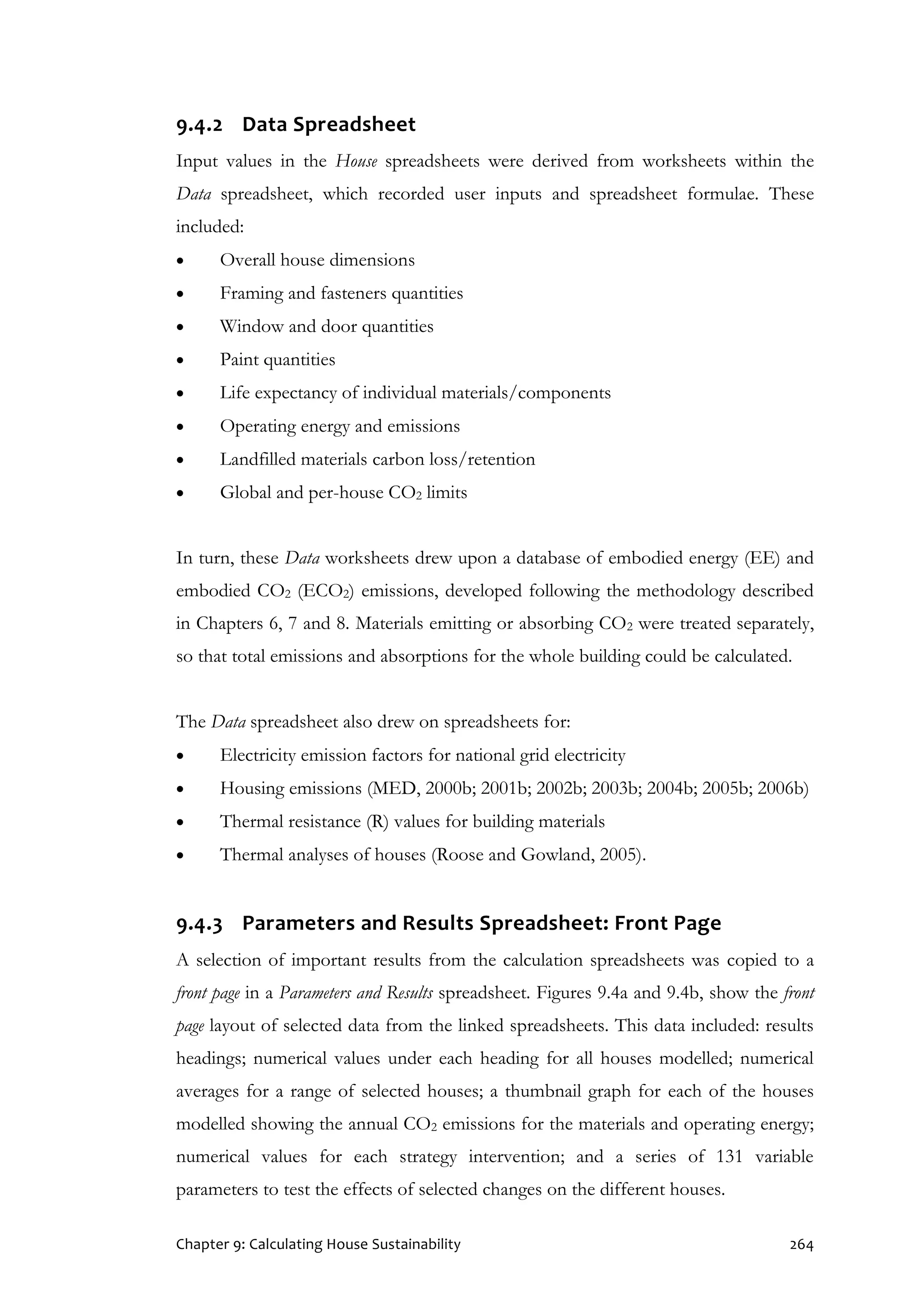 Chapter 9: Calculating House Sustainability 264
9.4.2 Data Spreadsheet
Input values in the House spreadsheets were derived from worksheets within the
Data spreadsheet, which recorded user inputs and spreadsheet formulae. These
included:
 Overall house dimensions
 Framing and fasteners quantities
 Window and door quantities
 Paint quantities
 Life expectancy of individual materials/components
 Operating energy and emissions
 Landfilled materials carbon loss/retention
 Global and per-house CO2 limits
In turn, these Data worksheets drew upon a database of embodied energy (EE) and
embodied CO2 (ECO2) emissions, developed following the methodology described
in Chapters 6, 7 and 8. Materials emitting or absorbing CO2 were treated separately,
so that total emissions and absorptions for the whole building could be calculated.
The Data spreadsheet also drew on spreadsheets for:
 Electricity emission factors for national grid electricity
 Housing emissions (MED, 2000b; 2001b; 2002b; 2003b; 2004b; 2005b; 2006b)
 Thermal resistance (R) values for building materials
 Thermal analyses of houses (Roose and Gowland, 2005).
9.4.3 Parameters and Results Spreadsheet: Front Page
A selection of important results from the calculation spreadsheets was copied to a
front page in a Parameters and Results spreadsheet. Figures 9.4a and 9.4b, show the front
page layout of selected data from the linked spreadsheets. This data included: results
headings; numerical values under each heading for all houses modelled; numerical
averages for a range of selected houses; a thumbnail graph for each of the houses
modelled showing the annual CO2 emissions for the materials and operating energy;
numerical values for each strategy intervention; and a series of 131 variable
parameters to test the effects of selected changes on the different houses.
 