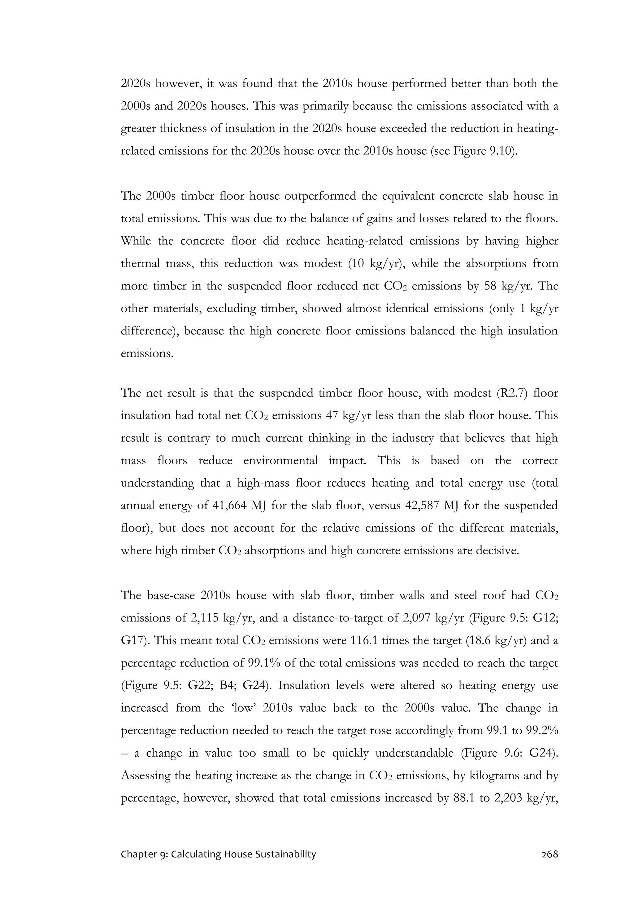 Chapter 9: Calculating House Sustainability 268
2020s however, it was found that the 2010s house performed better than both the
2000s and 2020s houses. This was primarily because the emissions associated with a
greater thickness of insulation in the 2020s house exceeded the reduction in heating-
related emissions for the 2020s house over the 2010s house (see Figure 9.10).
The 2000s timber floor house outperformed the equivalent concrete slab house in
total emissions. This was due to the balance of gains and losses related to the floors.
While the concrete floor did reduce heating-related emissions by having higher
thermal mass, this reduction was modest (10 kg/yr), while the absorptions from
more timber in the suspended floor reduced net CO2 emissions by 58 kg/yr. The
other materials, excluding timber, showed almost identical emissions (only 1 kg/yr
difference), because the high concrete floor emissions balanced the high insulation
emissions.
The net result is that the suspended timber floor house, with modest (R2.7) floor
insulation had total net CO2 emissions 47 kg/yr less than the slab floor house. This
result is contrary to much current thinking in the industry that believes that high
mass floors reduce environmental impact. This is based on the correct
understanding that a high-mass floor reduces heating and total energy use (total
annual energy of 41,664 MJ for the slab floor, versus 42,587 MJ for the suspended
floor), but does not account for the relative emissions of the different materials,
where high timber CO2 absorptions and high concrete emissions are decisive.
The base-case 2010s house with slab floor, timber walls and steel roof had CO2
emissions of 2,115 kg/yr, and a distance-to-target of 2,097 kg/yr (Figure 9.5: G12;
G17). This meant total CO2 emissions were 116.1 times the target (18.6 kg/yr) and a
percentage reduction of 99.1% of the total emissions was needed to reach the target
(Figure 9.5: G22; B4; G24). Insulation levels were altered so heating energy use
increased from the ‘low’ 2010s value back to the 2000s value. The change in
percentage reduction needed to reach the target rose accordingly from 99.1 to 99.2%
– a change in value too small to be quickly understandable (Figure 9.6: G24).
Assessing the heating increase as the change in CO2 emissions, by kilograms and by
percentage, however, showed that total emissions increased by 88.1 to 2,203 kg/yr,
 