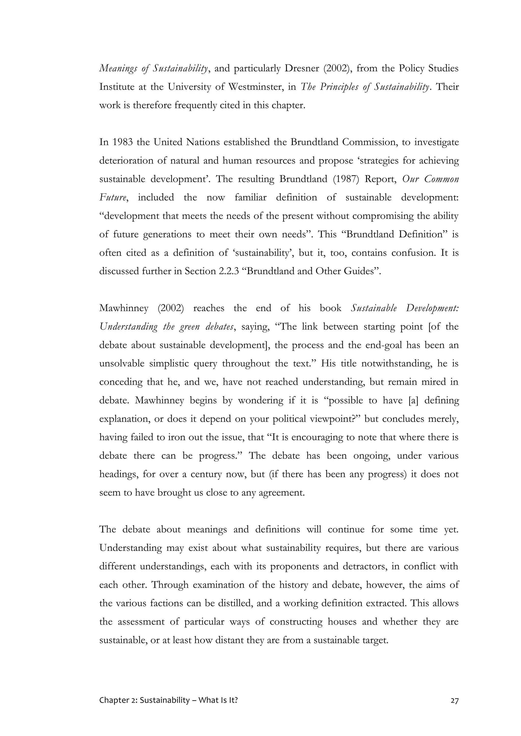 Chapter 2: Sustainability – What Is It? 27
Meanings of Sustainability, and particularly Dresner (2002), from the Policy Studies
Institute at the University of Westminster, in The Principles of Sustainability. Their
work is therefore frequently cited in this chapter.
In 1983 the United Nations established the Brundtland Commission, to investigate
deterioration of natural and human resources and propose ‘strategies for achieving
sustainable development’. The resulting Brundtland (1987) Report, Our Common
Future, included the now familiar definition of sustainable development:
“development that meets the needs of the present without compromising the ability
of future generations to meet their own needs”. This “Brundtland Definition” is
often cited as a definition of ‘sustainability’, but it, too, contains confusion. It is
discussed further in Section 2.2.3 “Brundtland and Other Guides”.
Mawhinney (2002) reaches the end of his book Sustainable Development:
Understanding the green debates, saying, “The link between starting point [of the
debate about sustainable development], the process and the end-goal has been an
unsolvable simplistic query throughout the text.” His title notwithstanding, he is
conceding that he, and we, have not reached understanding, but remain mired in
debate. Mawhinney begins by wondering if it is “possible to have [a] defining
explanation, or does it depend on your political viewpoint?” but concludes merely,
having failed to iron out the issue, that “It is encouraging to note that where there is
debate there can be progress.” The debate has been ongoing, under various
headings, for over a century now, but (if there has been any progress) it does not
seem to have brought us close to any agreement.
The debate about meanings and definitions will continue for some time yet.
Understanding may exist about what sustainability requires, but there are various
different understandings, each with its proponents and detractors, in conflict with
each other. Through examination of the history and debate, however, the aims of
the various factions can be distilled, and a working definition extracted. This allows
the assessment of particular ways of constructing houses and whether they are
sustainable, or at least how distant they are from a sustainable target.
 