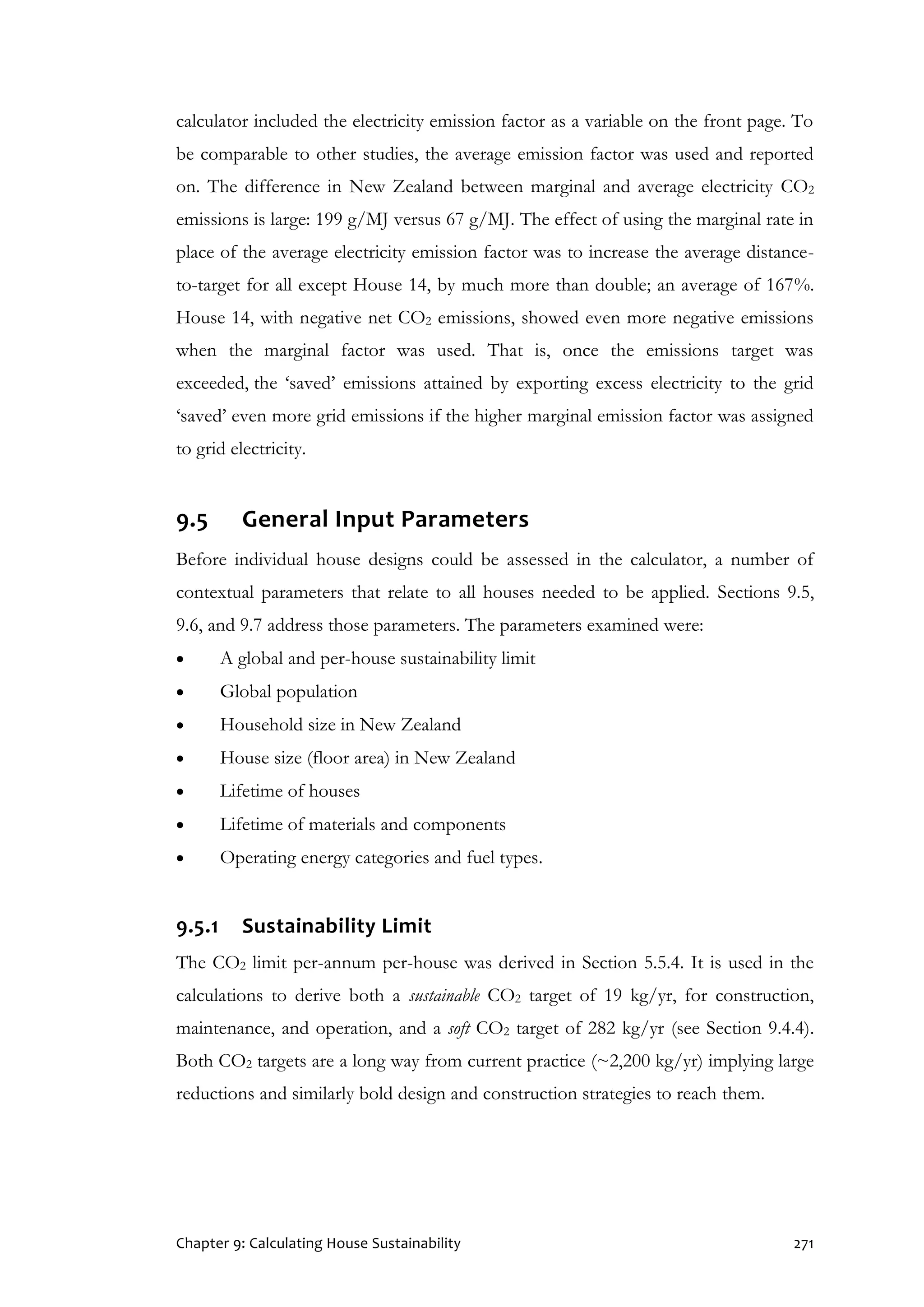Chapter 9: Calculating House Sustainability 271
calculator included the electricity emission factor as a variable on the front page. To
be comparable to other studies, the average emission factor was used and reported
on. The difference in New Zealand between marginal and average electricity CO2
emissions is large: 199 g/MJ versus 67 g/MJ. The effect of using the marginal rate in
place of the average electricity emission factor was to increase the average distance-
to-target for all except House 14, by much more than double; an average of 167%.
House 14, with negative net CO2 emissions, showed even more negative emissions
when the marginal factor was used. That is, once the emissions target was
exceeded, the ‘saved’ emissions attained by exporting excess electricity to the grid
‘saved’ even more grid emissions if the higher marginal emission factor was assigned
to grid electricity.
9.5 General Input Parameters
Before individual house designs could be assessed in the calculator, a number of
contextual parameters that relate to all houses needed to be applied. Sections 9.5,
9.6, and 9.7 address those parameters. The parameters examined were:
 A global and per-house sustainability limit
 Global population
 Household size in New Zealand
 House size (floor area) in New Zealand
 Lifetime of houses
 Lifetime of materials and components
 Operating energy categories and fuel types.
9.5.1 Sustainability Limit
The CO2 limit per-annum per-house was derived in Section 5.5.4. It is used in the
calculations to derive both a sustainable CO2 target of 19 kg/yr, for construction,
maintenance, and operation, and a soft CO2 target of 282 kg/yr (see Section 9.4.4).
Both CO2 targets are a long way from current practice (~2,200 kg/yr) implying large
reductions and similarly bold design and construction strategies to reach them.
 