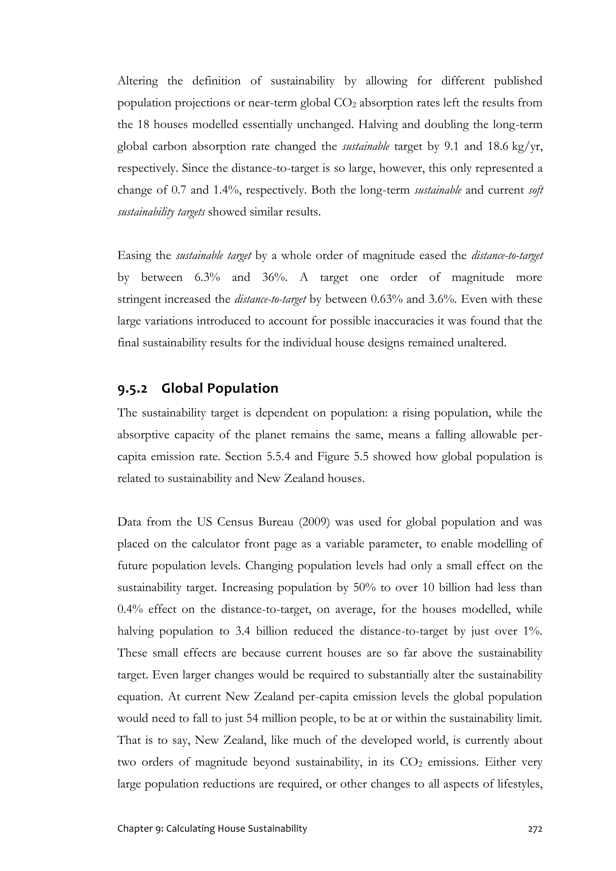 Chapter 9: Calculating House Sustainability 272
Altering the definition of sustainability by allowing for different published
population projections or near-term global CO2 absorption rates left the results from
the 18 houses modelled essentially unchanged. Halving and doubling the long-term
global carbon absorption rate changed the sustainable target by 9.1 and 18.6 kg/yr,
respectively. Since the distance-to-target is so large, however, this only represented a
change of 0.7 and 1.4%, respectively. Both the long-term sustainable and current soft
sustainability targets showed similar results.
Easing the sustainable target by a whole order of magnitude eased the distance-to-target
by between 6.3% and 36%. A target one order of magnitude more
stringent increased the distance-to-target by between 0.63% and 3.6%. Even with these
large variations introduced to account for possible inaccuracies it was found that the
final sustainability results for the individual house designs remained unaltered.
9.5.2 Global Population
The sustainability target is dependent on population: a rising population, while the
absorptive capacity of the planet remains the same, means a falling allowable per-
capita emission rate. Section 5.5.4 and Figure 5.5 showed how global population is
related to sustainability and New Zealand houses.
Data from the US Census Bureau (2009) was used for global population and was
placed on the calculator front page as a variable parameter, to enable modelling of
future population levels. Changing population levels had only a small effect on the
sustainability target. Increasing population by 50% to over 10 billion had less than
0.4% effect on the distance-to-target, on average, for the houses modelled, while
halving population to 3.4 billion reduced the distance-to-target by just over 1%.
These small effects are because current houses are so far above the sustainability
target. Even larger changes would be required to substantially alter the sustainability
equation. At current New Zealand per-capita emission levels the global population
would need to fall to just 54 million people, to be at or within the sustainability limit.
That is to say, New Zealand, like much of the developed world, is currently about
two orders of magnitude beyond sustainability, in its CO2 emissions. Either very
large population reductions are required, or other changes to all aspects of lifestyles,
 