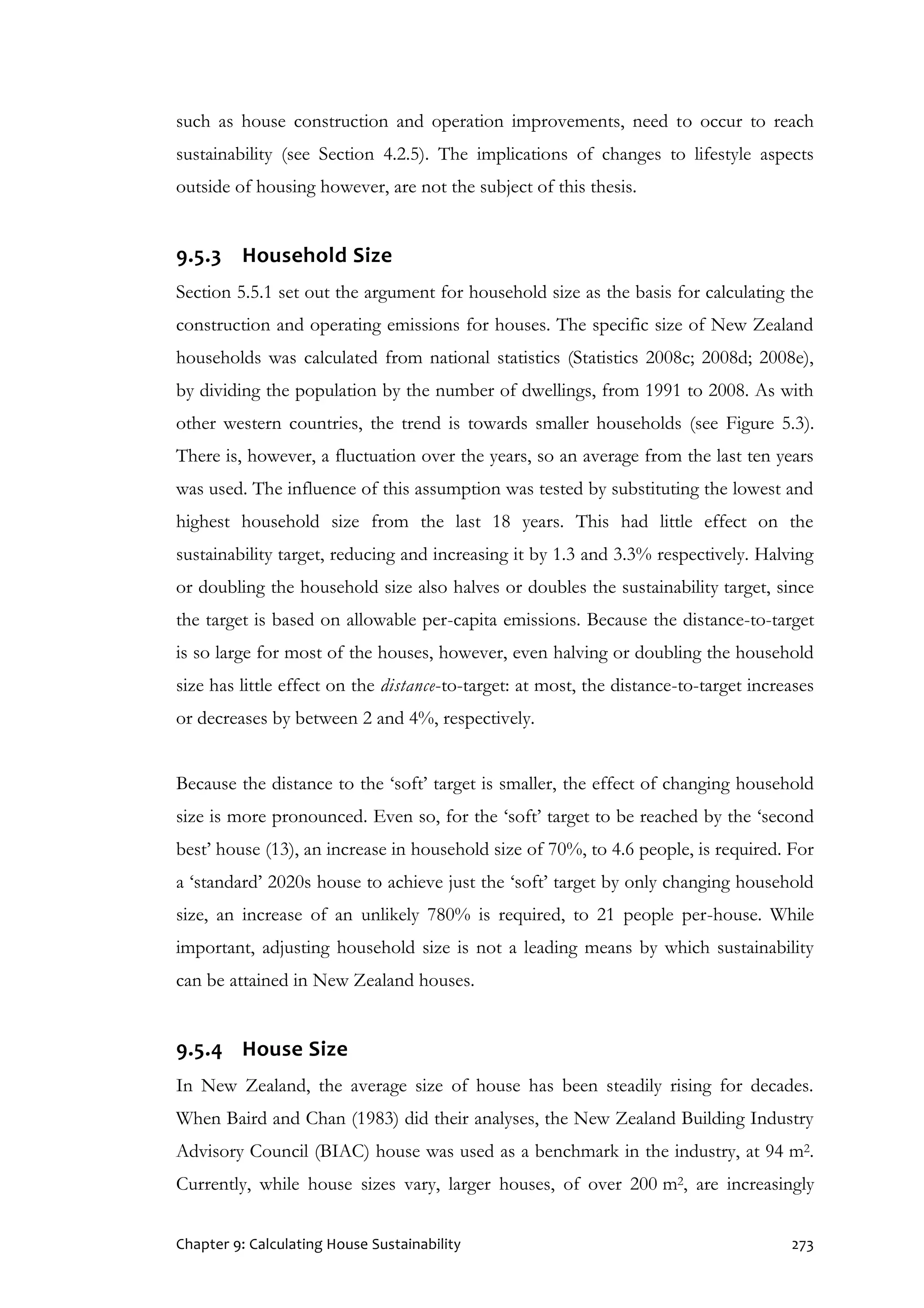 Chapter 9: Calculating House Sustainability 273
such as house construction and operation improvements, need to occur to reach
sustainability (see Section 4.2.5). The implications of changes to lifestyle aspects
outside of housing however, are not the subject of this thesis.
9.5.3 Household Size
Section 5.5.1 set out the argument for household size as the basis for calculating the
construction and operating emissions for houses. The specific size of New Zealand
households was calculated from national statistics (Statistics 2008c; 2008d; 2008e),
by dividing the population by the number of dwellings, from 1991 to 2008. As with
other western countries, the trend is towards smaller households (see Figure 5.3).
There is, however, a fluctuation over the years, so an average from the last ten years
was used. The influence of this assumption was tested by substituting the lowest and
highest household size from the last 18 years. This had little effect on the
sustainability target, reducing and increasing it by 1.3 and 3.3% respectively. Halving
or doubling the household size also halves or doubles the sustainability target, since
the target is based on allowable per-capita emissions. Because the distance-to-target
is so large for most of the houses, however, even halving or doubling the household
size has little effect on the distance-to-target: at most, the distance-to-target increases
or decreases by between 2 and 4%, respectively.
Because the distance to the ‘soft’ target is smaller, the effect of changing household
size is more pronounced. Even so, for the ‘soft’ target to be reached by the ‘second
best’ house (13), an increase in household size of 70%, to 4.6 people, is required. For
a ‘standard’ 2020s house to achieve just the ‘soft’ target by only changing household
size, an increase of an unlikely 780% is required, to 21 people per-house. While
important, adjusting household size is not a leading means by which sustainability
can be attained in New Zealand houses.
9.5.4 House Size
In New Zealand, the average size of house has been steadily rising for decades.
When Baird and Chan (1983) did their analyses, the New Zealand Building Industry
Advisory Council (BIAC) house was used as a benchmark in the industry, at 94 m2.
Currently, while house sizes vary, larger houses, of over 200 m2, are increasingly
 