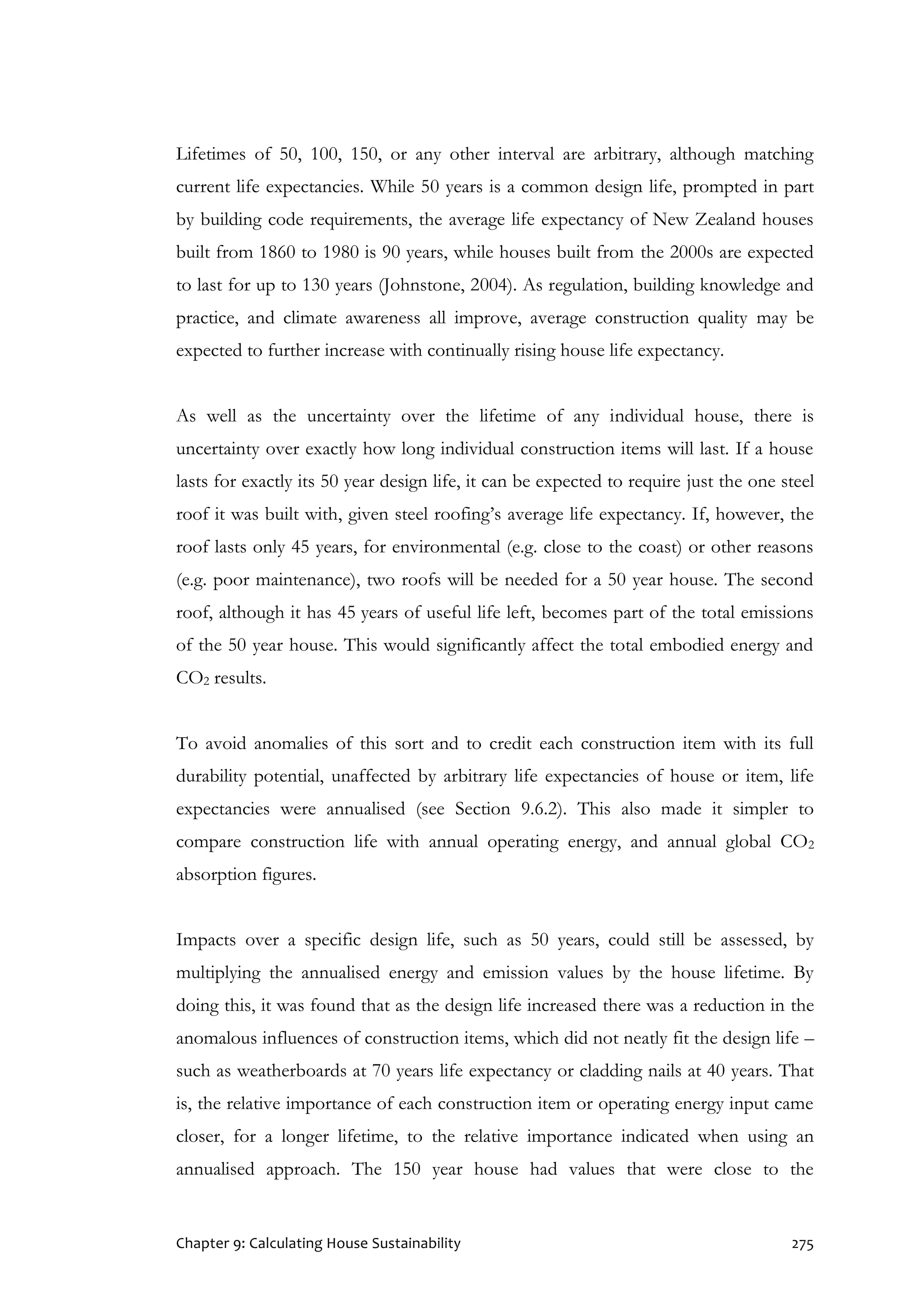 Chapter 9: Calculating House Sustainability 275
Lifetimes of 50, 100, 150, or any other interval are arbitrary, although matching
current life expectancies. While 50 years is a common design life, prompted in part
by building code requirements, the average life expectancy of New Zealand houses
built from 1860 to 1980 is 90 years, while houses built from the 2000s are expected
to last for up to 130 years (Johnstone, 2004). As regulation, building knowledge and
practice, and climate awareness all improve, average construction quality may be
expected to further increase with continually rising house life expectancy.
As well as the uncertainty over the lifetime of any individual house, there is
uncertainty over exactly how long individual construction items will last. If a house
lasts for exactly its 50 year design life, it can be expected to require just the one steel
roof it was built with, given steel roofing’s average life expectancy. If, however, the
roof lasts only 45 years, for environmental (e.g. close to the coast) or other reasons
(e.g. poor maintenance), two roofs will be needed for a 50 year house. The second
roof, although it has 45 years of useful life left, becomes part of the total emissions
of the 50 year house. This would significantly affect the total embodied energy and
CO2 results.
To avoid anomalies of this sort and to credit each construction item with its full
durability potential, unaffected by arbitrary life expectancies of house or item, life
expectancies were annualised (see Section 9.6.2). This also made it simpler to
compare construction life with annual operating energy, and annual global CO2
absorption figures.
Impacts over a specific design life, such as 50 years, could still be assessed, by
multiplying the annualised energy and emission values by the house lifetime. By
doing this, it was found that as the design life increased there was a reduction in the
anomalous influences of construction items, which did not neatly fit the design life –
such as weatherboards at 70 years life expectancy or cladding nails at 40 years. That
is, the relative importance of each construction item or operating energy input came
closer, for a longer lifetime, to the relative importance indicated when using an
annualised approach. The 150 year house had values that were close to the
 