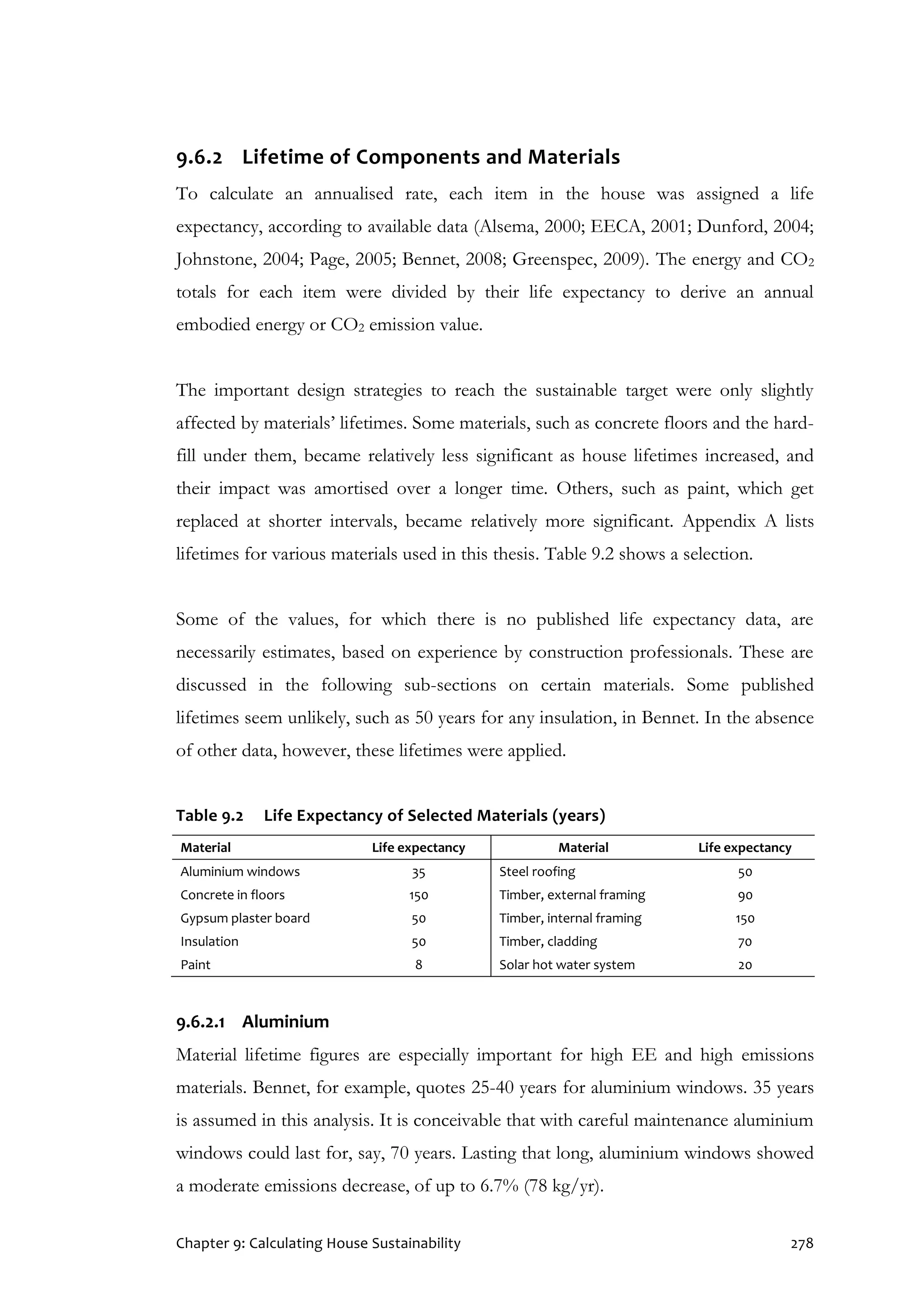 Chapter 9: Calculating House Sustainability 278
9.6.2 Lifetime of Components and Materials
To calculate an annualised rate, each item in the house was assigned a life
expectancy, according to available data (Alsema, 2000; EECA, 2001; Dunford, 2004;
Johnstone, 2004; Page, 2005; Bennet, 2008; Greenspec, 2009). The energy and CO2
totals for each item were divided by their life expectancy to derive an annual
embodied energy or CO2 emission value.
The important design strategies to reach the sustainable target were only slightly
affected by materials’ lifetimes. Some materials, such as concrete floors and the hard-
fill under them, became relatively less significant as house lifetimes increased, and
their impact was amortised over a longer time. Others, such as paint, which get
replaced at shorter intervals, became relatively more significant. Appendix A lists
lifetimes for various materials used in this thesis. Table 9.2 shows a selection.
Some of the values, for which there is no published life expectancy data, are
necessarily estimates, based on experience by construction professionals. These are
discussed in the following sub-sections on certain materials. Some published
lifetimes seem unlikely, such as 50 years for any insulation, in Bennet. In the absence
of other data, however, these lifetimes were applied.
Table 9.2 Life Expectancy of Selected Materials (years)
Material Life expectancy Material Life expectancy
Aluminium windows 35 Steel roofing 50
Concrete in floors 150 Timber, external framing 90
Gypsum plaster board 50 Timber, internal framing 150
Insulation 50 Timber, cladding 70
Paint 8 Solar hot water system 20
9.6.2.1 Aluminium
Material lifetime figures are especially important for high EE and high emissions
materials. Bennet, for example, quotes 25-40 years for aluminium windows. 35 years
is assumed in this analysis. It is conceivable that with careful maintenance aluminium
windows could last for, say, 70 years. Lasting that long, aluminium windows showed
a moderate emissions decrease, of up to 6.7% (78 kg/yr).
 