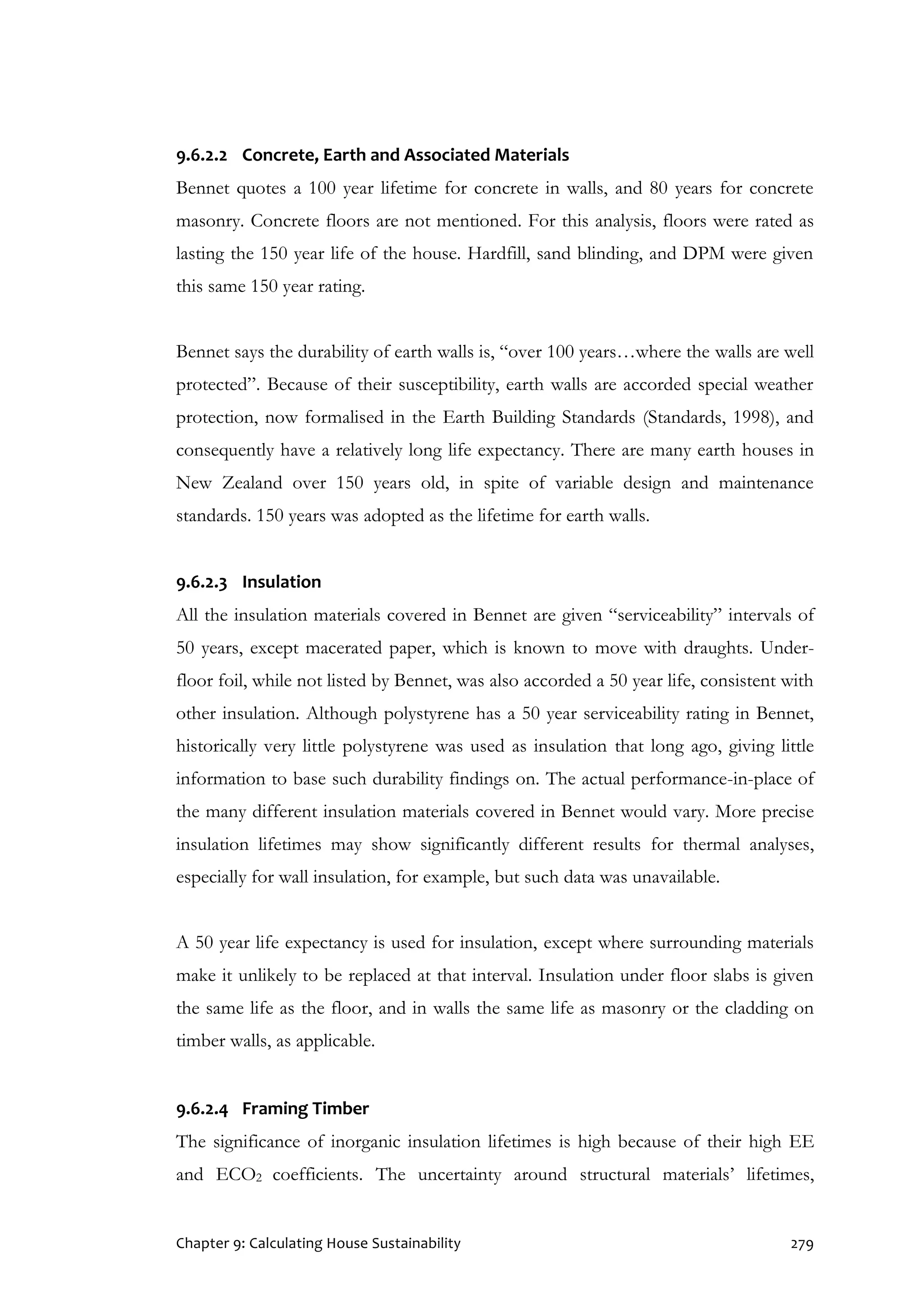 Chapter 9: Calculating House Sustainability 279
9.6.2.2 Concrete, Earth and Associated Materials
Bennet quotes a 100 year lifetime for concrete in walls, and 80 years for concrete
masonry. Concrete floors are not mentioned. For this analysis, floors were rated as
lasting the 150 year life of the house. Hardfill, sand blinding, and DPM were given
this same 150 year rating.
Bennet says the durability of earth walls is, “over 100 years…where the walls are well
protected”. Because of their susceptibility, earth walls are accorded special weather
protection, now formalised in the Earth Building Standards (Standards, 1998), and
consequently have a relatively long life expectancy. There are many earth houses in
New Zealand over 150 years old, in spite of variable design and maintenance
standards. 150 years was adopted as the lifetime for earth walls.
9.6.2.3 Insulation
All the insulation materials covered in Bennet are given “serviceability” intervals of
50 years, except macerated paper, which is known to move with draughts. Under-
floor foil, while not listed by Bennet, was also accorded a 50 year life, consistent with
other insulation. Although polystyrene has a 50 year serviceability rating in Bennet,
historically very little polystyrene was used as insulation that long ago, giving little
information to base such durability findings on. The actual performance-in-place of
the many different insulation materials covered in Bennet would vary. More precise
insulation lifetimes may show significantly different results for thermal analyses,
especially for wall insulation, for example, but such data was unavailable.
A 50 year life expectancy is used for insulation, except where surrounding materials
make it unlikely to be replaced at that interval. Insulation under floor slabs is given
the same life as the floor, and in walls the same life as masonry or the cladding on
timber walls, as applicable.
9.6.2.4 Framing Timber
The significance of inorganic insulation lifetimes is high because of their high EE
and ECO2 coefficients. The uncertainty around structural materials’ lifetimes,
 