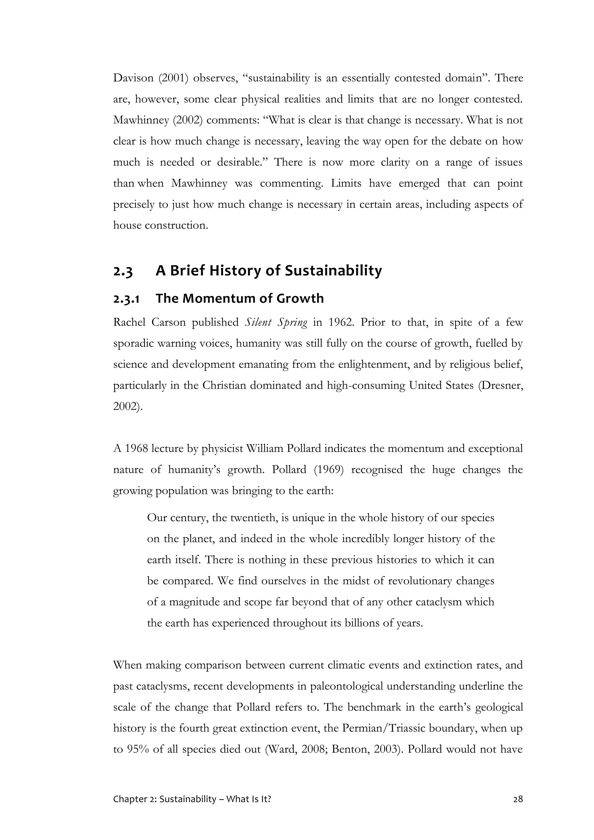 Chapter 2: Sustainability – What Is It? 28
Davison (2001) observes, “sustainability is an essentially contested domain”. There
are, however, some clear physical realities and limits that are no longer contested.
Mawhinney (2002) comments: “What is clear is that change is necessary. What is not
clear is how much change is necessary, leaving the way open for the debate on how
much is needed or desirable.” There is now more clarity on a range of issues
than when Mawhinney was commenting. Limits have emerged that can point
precisely to just how much change is necessary in certain areas, including aspects of
house construction.
2.3 A Brief History of Sustainability
2.3.1 The Momentum of Growth
Rachel Carson published Silent Spring in 1962. Prior to that, in spite of a few
sporadic warning voices, humanity was still fully on the course of growth, fuelled by
science and development emanating from the enlightenment, and by religious belief,
particularly in the Christian dominated and high-consuming United States (Dresner,
2002).
A 1968 lecture by physicist William Pollard indicates the momentum and exceptional
nature of humanity’s growth. Pollard (1969) recognised the huge changes the
growing population was bringing to the earth:
Our century, the twentieth, is unique in the whole history of our species
on the planet, and indeed in the whole incredibly longer history of the
earth itself. There is nothing in these previous histories to which it can
be compared. We find ourselves in the midst of revolutionary changes
of a magnitude and scope far beyond that of any other cataclysm which
the earth has experienced throughout its billions of years.
When making comparison between current climatic events and extinction rates, and
past cataclysms, recent developments in paleontological understanding underline the
scale of the change that Pollard refers to. The benchmark in the earth’s geological
history is the fourth great extinction event, the Permian/Triassic boundary, when up
to 95% of all species died out (Ward, 2008; Benton, 2003). Pollard would not have
 