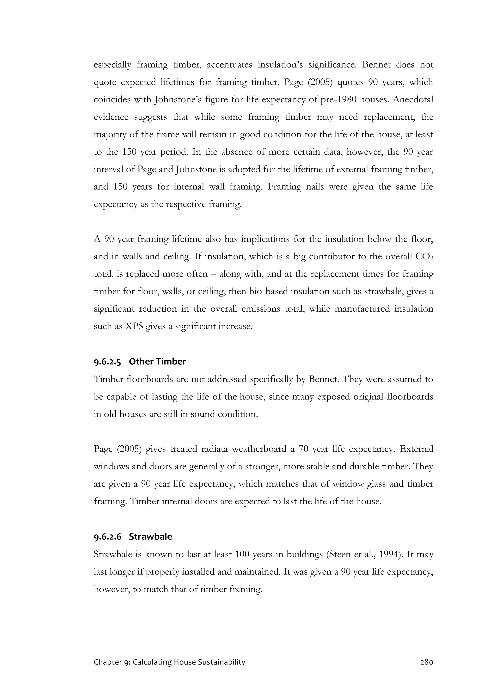 Chapter 9: Calculating House Sustainability 280
especially framing timber, accentuates insulation’s significance. Bennet does not
quote expected lifetimes for framing timber. Page (2005) quotes 90 years, which
coincides with Johnstone’s figure for life expectancy of pre-1980 houses. Anecdotal
evidence suggests that while some framing timber may need replacement, the
majority of the frame will remain in good condition for the life of the house, at least
to the 150 year period. In the absence of more certain data, however, the 90 year
interval of Page and Johnstone is adopted for the lifetime of external framing timber,
and 150 years for internal wall framing. Framing nails were given the same life
expectancy as the respective framing.
A 90 year framing lifetime also has implications for the insulation below the floor,
and in walls and ceiling. If insulation, which is a big contributor to the overall CO2
total, is replaced more often – along with, and at the replacement times for framing
timber for floor, walls, or ceiling, then bio-based insulation such as strawbale, gives a
significant reduction in the overall emissions total, while manufactured insulation
such as XPS gives a significant increase.
9.6.2.5 Other Timber
Timber floorboards are not addressed specifically by Bennet. They were assumed to
be capable of lasting the life of the house, since many exposed original floorboards
in old houses are still in sound condition.
Page (2005) gives treated radiata weatherboard a 70 year life expectancy. External
windows and doors are generally of a stronger, more stable and durable timber. They
are given a 90 year life expectancy, which matches that of window glass and timber
framing. Timber internal doors are expected to last the life of the house.
9.6.2.6 Strawbale
Strawbale is known to last at least 100 years in buildings (Steen et al., 1994). It may
last longer if properly installed and maintained. It was given a 90 year life expectancy,
however, to match that of timber framing.
 