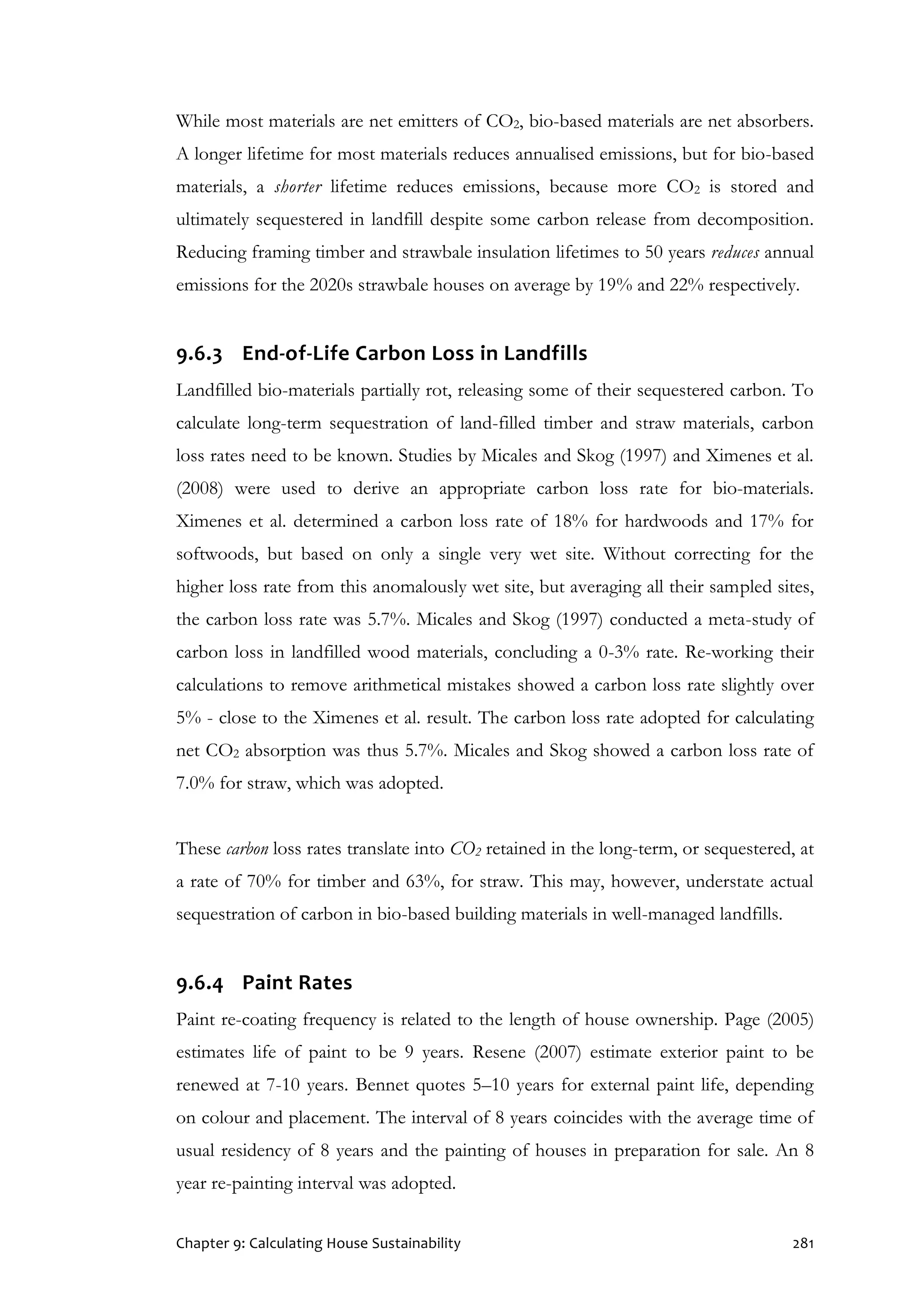 Chapter 9: Calculating House Sustainability 281
While most materials are net emitters of CO2, bio-based materials are net absorbers.
A longer lifetime for most materials reduces annualised emissions, but for bio-based
materials, a shorter lifetime reduces emissions, because more CO2 is stored and
ultimately sequestered in landfill despite some carbon release from decomposition.
Reducing framing timber and strawbale insulation lifetimes to 50 years reduces annual
emissions for the 2020s strawbale houses on average by 19% and 22% respectively.
9.6.3 End-of-Life Carbon Loss in Landfills
Landfilled bio-materials partially rot, releasing some of their sequestered carbon. To
calculate long-term sequestration of land-filled timber and straw materials, carbon
loss rates need to be known. Studies by Micales and Skog (1997) and Ximenes et al.
(2008) were used to derive an appropriate carbon loss rate for bio-materials.
Ximenes et al. determined a carbon loss rate of 18% for hardwoods and 17% for
softwoods, but based on only a single very wet site. Without correcting for the
higher loss rate from this anomalously wet site, but averaging all their sampled sites,
the carbon loss rate was 5.7%. Micales and Skog (1997) conducted a meta-study of
carbon loss in landfilled wood materials, concluding a 0-3% rate. Re-working their
calculations to remove arithmetical mistakes showed a carbon loss rate slightly over
5% - close to the Ximenes et al. result. The carbon loss rate adopted for calculating
net CO2 absorption was thus 5.7%. Micales and Skog showed a carbon loss rate of
7.0% for straw, which was adopted.
These carbon loss rates translate into CO2 retained in the long-term, or sequestered, at
a rate of 70% for timber and 63%, for straw. This may, however, understate actual
sequestration of carbon in bio-based building materials in well-managed landfills.
9.6.4 Paint Rates
Paint re-coating frequency is related to the length of house ownership. Page (2005)
estimates life of paint to be 9 years. Resene (2007) estimate exterior paint to be
renewed at 7-10 years. Bennet quotes 5–10 years for external paint life, depending
on colour and placement. The interval of 8 years coincides with the average time of
usual residency of 8 years and the painting of houses in preparation for sale. An 8
year re-painting interval was adopted.
 