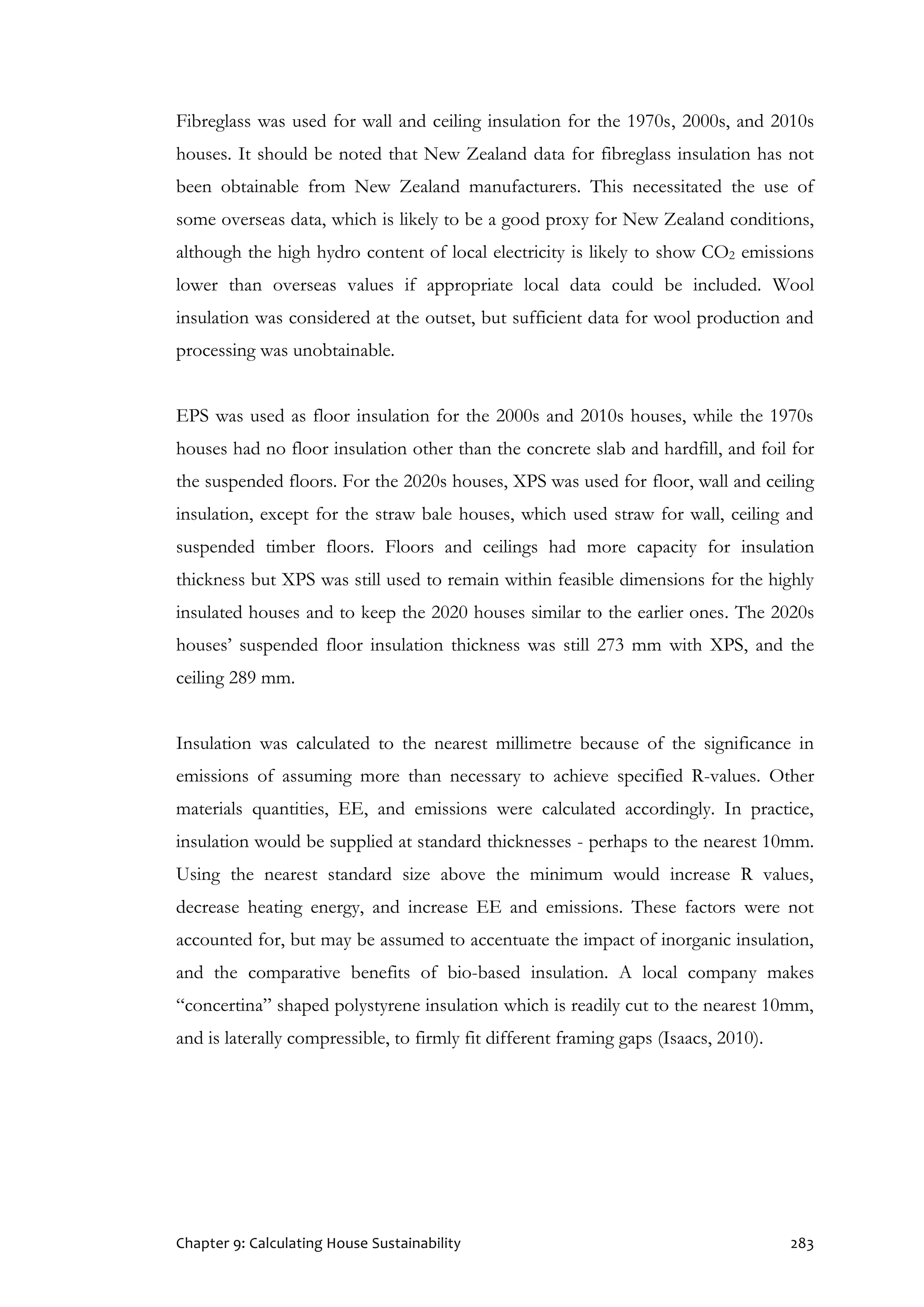 Chapter 9: Calculating House Sustainability 283
Fibreglass was used for wall and ceiling insulation for the 1970s, 2000s, and 2010s
houses. It should be noted that New Zealand data for fibreglass insulation has not
been obtainable from New Zealand manufacturers. This necessitated the use of
some overseas data, which is likely to be a good proxy for New Zealand conditions,
although the high hydro content of local electricity is likely to show CO2 emissions
lower than overseas values if appropriate local data could be included. Wool
insulation was considered at the outset, but sufficient data for wool production and
processing was unobtainable.
EPS was used as floor insulation for the 2000s and 2010s houses, while the 1970s
houses had no floor insulation other than the concrete slab and hardfill, and foil for
the suspended floors. For the 2020s houses, XPS was used for floor, wall and ceiling
insulation, except for the straw bale houses, which used straw for wall, ceiling and
suspended timber floors. Floors and ceilings had more capacity for insulation
thickness but XPS was still used to remain within feasible dimensions for the highly
insulated houses and to keep the 2020 houses similar to the earlier ones. The 2020s
houses’ suspended floor insulation thickness was still 273 mm with XPS, and the
ceiling 289 mm.
Insulation was calculated to the nearest millimetre because of the significance in
emissions of assuming more than necessary to achieve specified R-values. Other
materials quantities, EE, and emissions were calculated accordingly. In practice,
insulation would be supplied at standard thicknesses - perhaps to the nearest 10mm.
Using the nearest standard size above the minimum would increase R values,
decrease heating energy, and increase EE and emissions. These factors were not
accounted for, but may be assumed to accentuate the impact of inorganic insulation,
and the comparative benefits of bio-based insulation. A local company makes
“concertina” shaped polystyrene insulation which is readily cut to the nearest 10mm,
and is laterally compressible, to firmly fit different framing gaps (Isaacs, 2010).
 