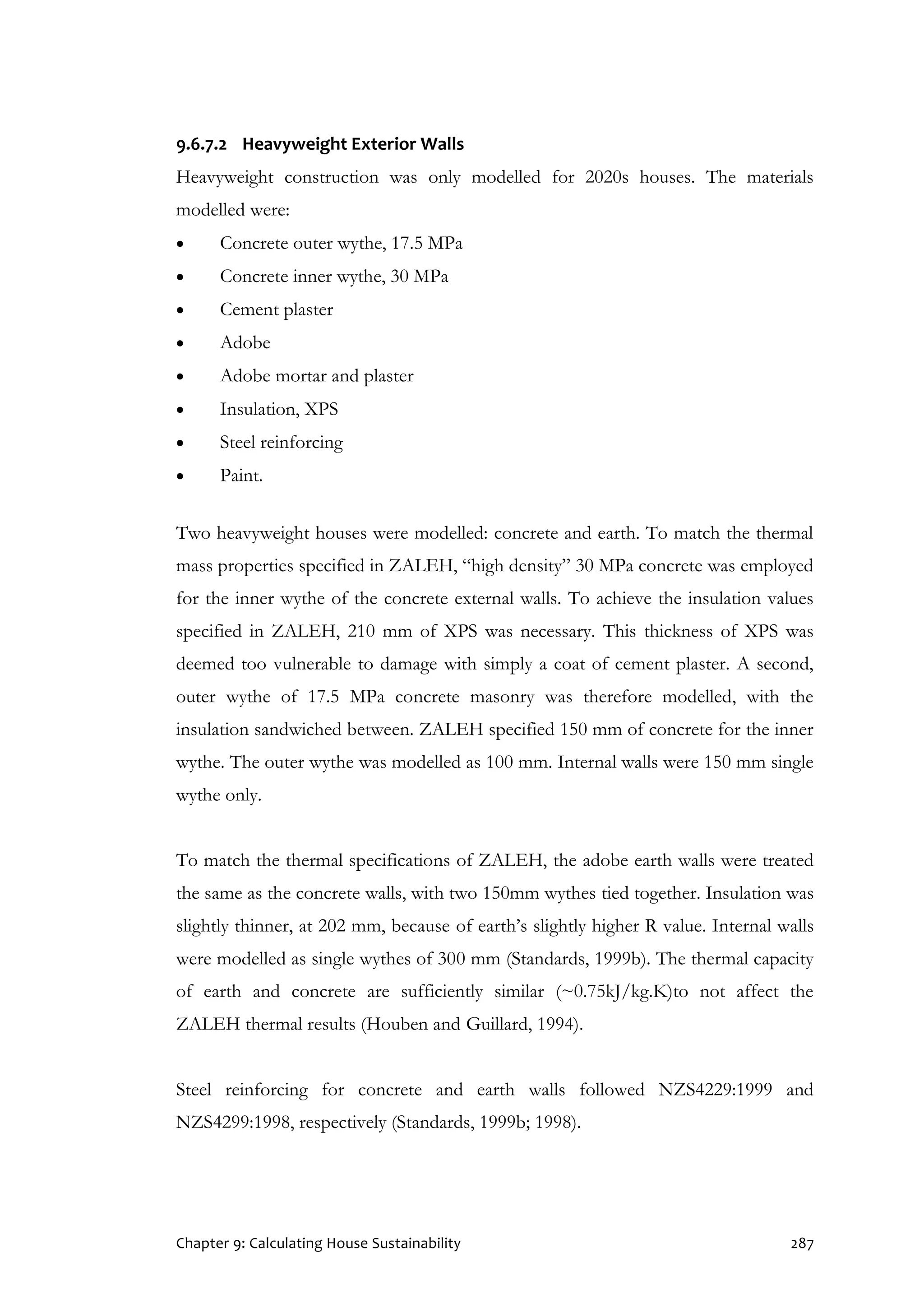 Chapter 9: Calculating House Sustainability 287
9.6.7.2 Heavyweight Exterior Walls
Heavyweight construction was only modelled for 2020s houses. The materials
modelled were:
 Concrete outer wythe, 17.5 MPa
 Concrete inner wythe, 30 MPa
 Cement plaster
 Adobe
 Adobe mortar and plaster
 Insulation, XPS
 Steel reinforcing
 Paint.
Two heavyweight houses were modelled: concrete and earth. To match the thermal
mass properties specified in ZALEH, “high density” 30 MPa concrete was employed
for the inner wythe of the concrete external walls. To achieve the insulation values
specified in ZALEH, 210 mm of XPS was necessary. This thickness of XPS was
deemed too vulnerable to damage with simply a coat of cement plaster. A second,
outer wythe of 17.5 MPa concrete masonry was therefore modelled, with the
insulation sandwiched between. ZALEH specified 150 mm of concrete for the inner
wythe. The outer wythe was modelled as 100 mm. Internal walls were 150 mm single
wythe only.
To match the thermal specifications of ZALEH, the adobe earth walls were treated
the same as the concrete walls, with two 150mm wythes tied together. Insulation was
slightly thinner, at 202 mm, because of earth’s slightly higher R value. Internal walls
were modelled as single wythes of 300 mm (Standards, 1999b). The thermal capacity
of earth and concrete are sufficiently similar (~0.75kJ/kg.K)to not affect the
ZALEH thermal results (Houben and Guillard, 1994).
Steel reinforcing for concrete and earth walls followed NZS4229:1999 and
NZS4299:1998, respectively (Standards, 1999b; 1998).
 