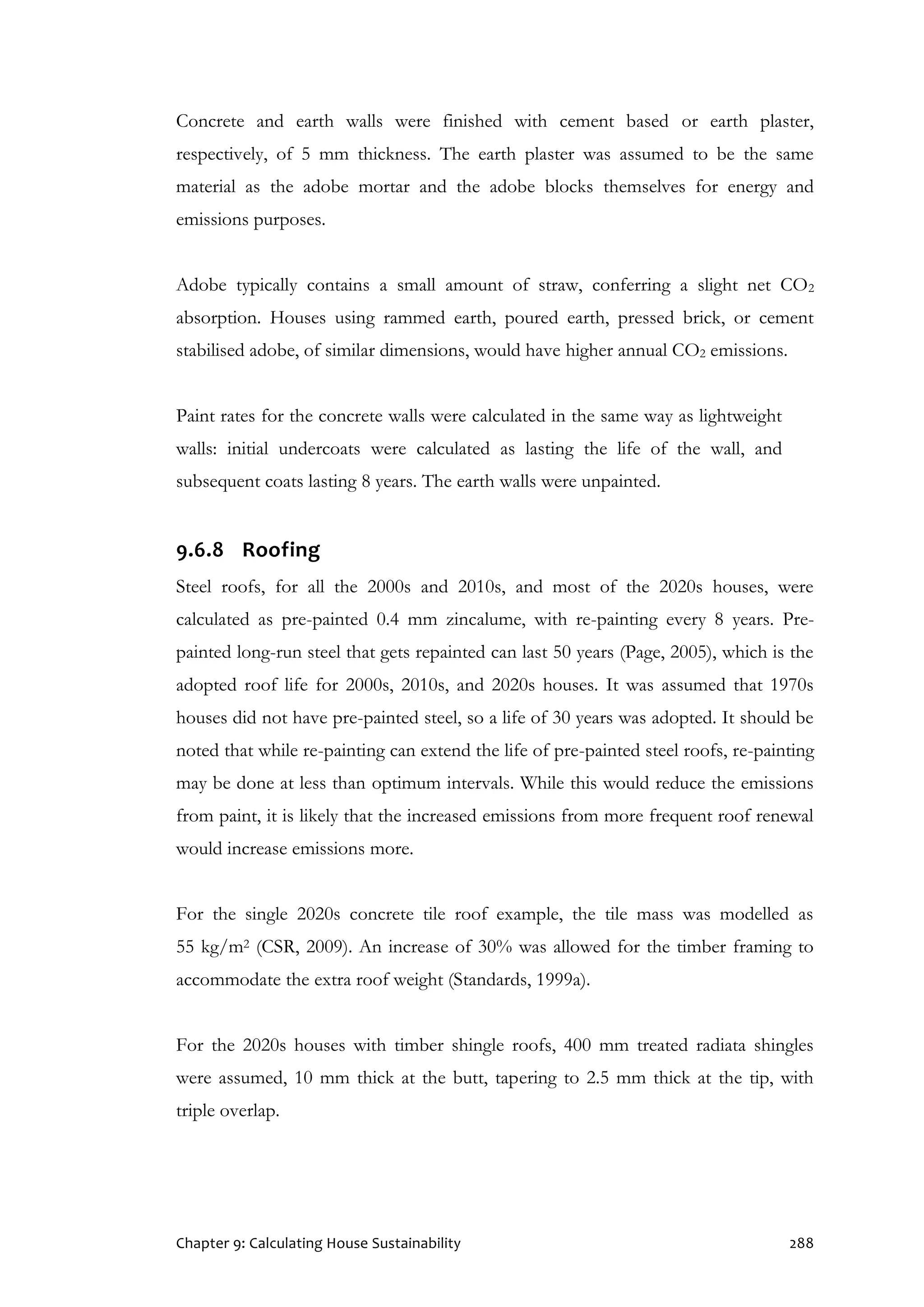 Chapter 9: Calculating House Sustainability 288
Concrete and earth walls were finished with cement based or earth plaster,
respectively, of 5 mm thickness. The earth plaster was assumed to be the same
material as the adobe mortar and the adobe blocks themselves for energy and
emissions purposes.
Adobe typically contains a small amount of straw, conferring a slight net CO2
absorption. Houses using rammed earth, poured earth, pressed brick, or cement
stabilised adobe, of similar dimensions, would have higher annual CO2 emissions.
Paint rates for the concrete walls were calculated in the same way as lightweight
walls: initial undercoats were calculated as lasting the life of the wall, and
subsequent coats lasting 8 years. The earth walls were unpainted.
9.6.8 Roofing
Steel roofs, for all the 2000s and 2010s, and most of the 2020s houses, were
calculated as pre-painted 0.4 mm zincalume, with re-painting every 8 years. Pre-
painted long-run steel that gets repainted can last 50 years (Page, 2005), which is the
adopted roof life for 2000s, 2010s, and 2020s houses. It was assumed that 1970s
houses did not have pre-painted steel, so a life of 30 years was adopted. It should be
noted that while re-painting can extend the life of pre-painted steel roofs, re-painting
may be done at less than optimum intervals. While this would reduce the emissions
from paint, it is likely that the increased emissions from more frequent roof renewal
would increase emissions more.
For the single 2020s concrete tile roof example, the tile mass was modelled as
55 kg/m2 (CSR, 2009). An increase of 30% was allowed for the timber framing to
accommodate the extra roof weight (Standards, 1999a).
For the 2020s houses with timber shingle roofs, 400 mm treated radiata shingles
were assumed, 10 mm thick at the butt, tapering to 2.5 mm thick at the tip, with
triple overlap.
 