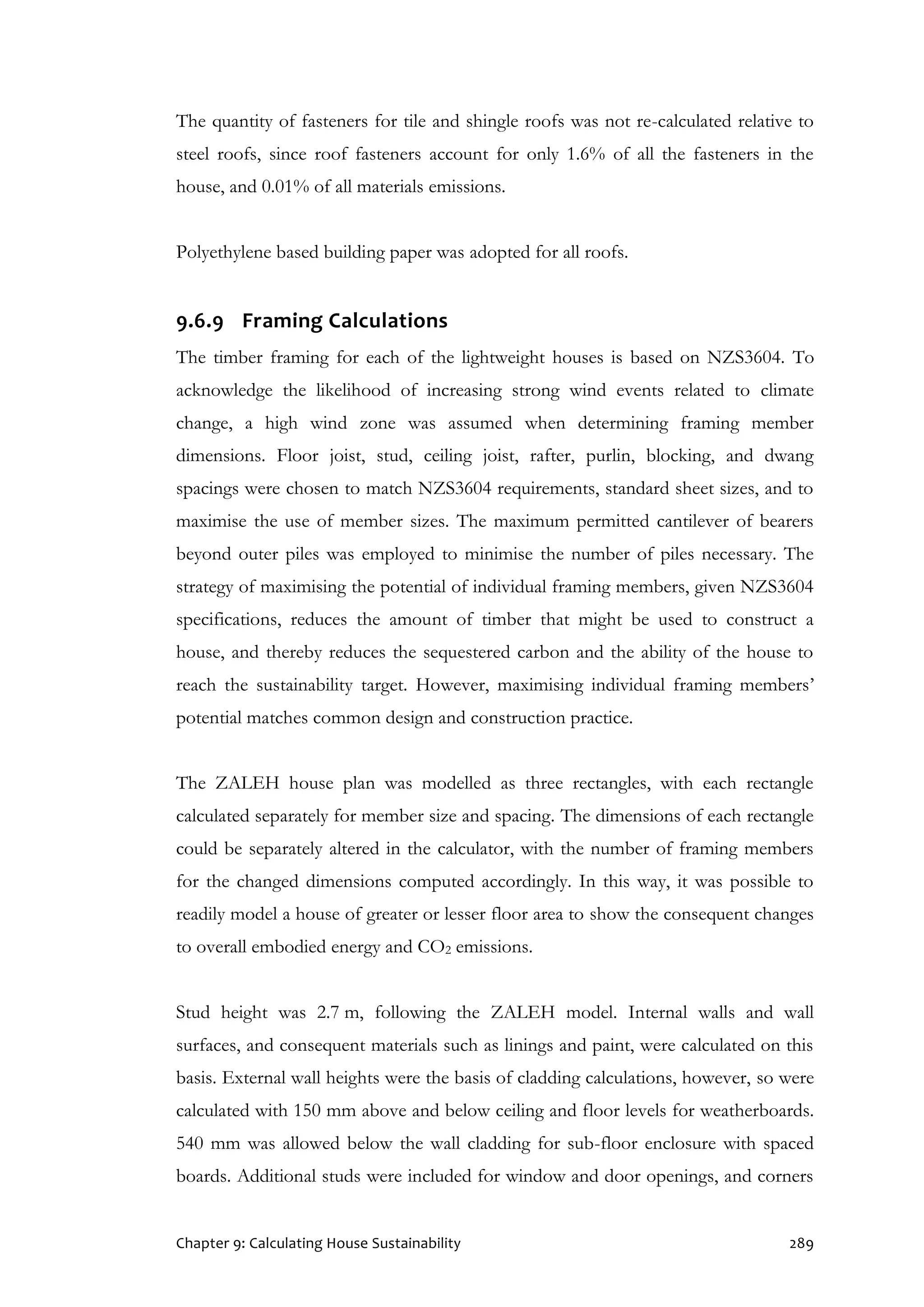 Chapter 9: Calculating House Sustainability 289
The quantity of fasteners for tile and shingle roofs was not re-calculated relative to
steel roofs, since roof fasteners account for only 1.6% of all the fasteners in the
house, and 0.01% of all materials emissions.
Polyethylene based building paper was adopted for all roofs.
9.6.9 Framing Calculations
The timber framing for each of the lightweight houses is based on NZS3604. To
acknowledge the likelihood of increasing strong wind events related to climate
change, a high wind zone was assumed when determining framing member
dimensions. Floor joist, stud, ceiling joist, rafter, purlin, blocking, and dwang
spacings were chosen to match NZS3604 requirements, standard sheet sizes, and to
maximise the use of member sizes. The maximum permitted cantilever of bearers
beyond outer piles was employed to minimise the number of piles necessary. The
strategy of maximising the potential of individual framing members, given NZS3604
specifications, reduces the amount of timber that might be used to construct a
house, and thereby reduces the sequestered carbon and the ability of the house to
reach the sustainability target. However, maximising individual framing members’
potential matches common design and construction practice.
The ZALEH house plan was modelled as three rectangles, with each rectangle
calculated separately for member size and spacing. The dimensions of each rectangle
could be separately altered in the calculator, with the number of framing members
for the changed dimensions computed accordingly. In this way, it was possible to
readily model a house of greater or lesser floor area to show the consequent changes
to overall embodied energy and CO2 emissions.
Stud height was 2.7 m, following the ZALEH model. Internal walls and wall
surfaces, and consequent materials such as linings and paint, were calculated on this
basis. External wall heights were the basis of cladding calculations, however, so were
calculated with 150 mm above and below ceiling and floor levels for weatherboards.
540 mm was allowed below the wall cladding for sub-floor enclosure with spaced
boards. Additional studs were included for window and door openings, and corners
 