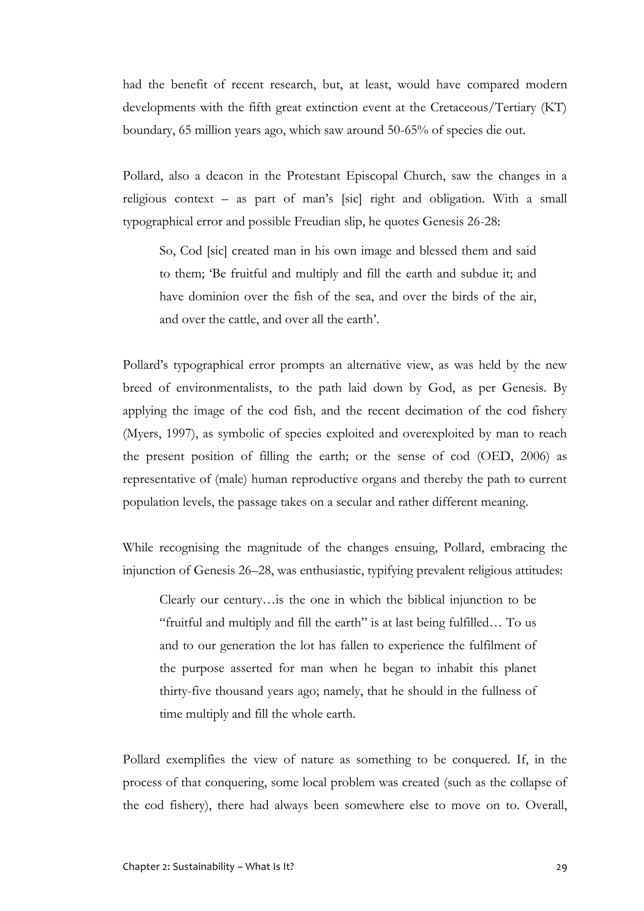 Chapter 2: Sustainability – What Is It? 29
had the benefit of recent research, but, at least, would have compared modern
developments with the fifth great extinction event at the Cretaceous/Tertiary (KT)
boundary, 65 million years ago, which saw around 50-65% of species die out.
Pollard, also a deacon in the Protestant Episcopal Church, saw the changes in a
religious context – as part of man’s [sic] right and obligation. With a small
typographical error and possible Freudian slip, he quotes Genesis 26-28:
So, Cod [sic] created man in his own image and blessed them and said
to them; ‘Be fruitful and multiply and fill the earth and subdue it; and
have dominion over the fish of the sea, and over the birds of the air,
and over the cattle, and over all the earth’.
Pollard’s typographical error prompts an alternative view, as was held by the new
breed of environmentalists, to the path laid down by God, as per Genesis. By
applying the image of the cod fish, and the recent decimation of the cod fishery
(Myers, 1997), as symbolic of species exploited and overexploited by man to reach
the present position of filling the earth; or the sense of cod (OED, 2006) as
representative of (male) human reproductive organs and thereby the path to current
population levels, the passage takes on a secular and rather different meaning.
While recognising the magnitude of the changes ensuing, Pollard, embracing the
injunction of Genesis 26–28, was enthusiastic, typifying prevalent religious attitudes:
Clearly our century…is the one in which the biblical injunction to be
“fruitful and multiply and fill the earth” is at last being fulfilled… To us
and to our generation the lot has fallen to experience the fulfilment of
the purpose asserted for man when he began to inhabit this planet
thirty-five thousand years ago; namely, that he should in the fullness of
time multiply and fill the whole earth.
Pollard exemplifies the view of nature as something to be conquered. If, in the
process of that conquering, some local problem was created (such as the collapse of
the cod fishery), there had always been somewhere else to move on to. Overall,
 
