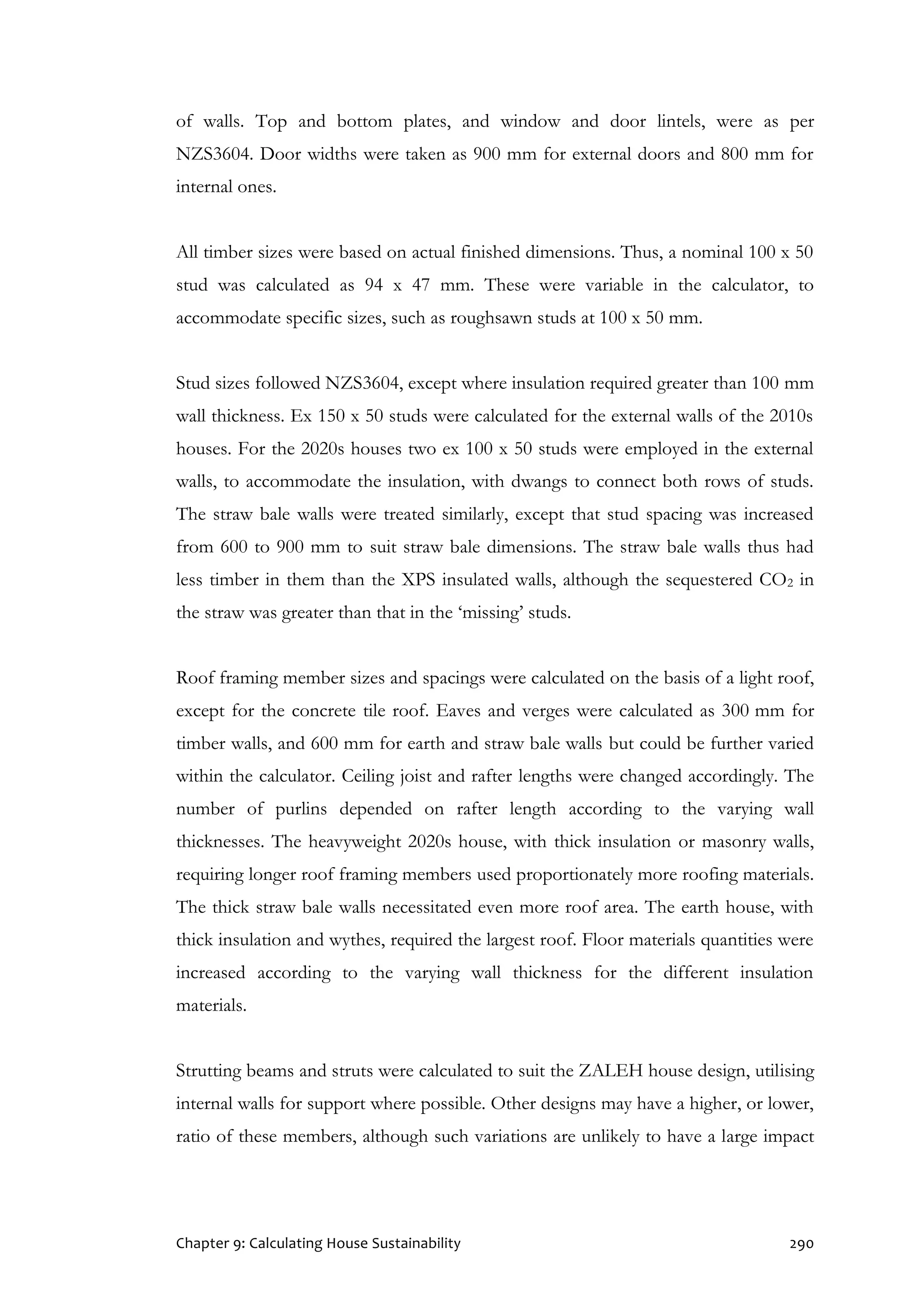 Chapter 9: Calculating House Sustainability 290
of walls. Top and bottom plates, and window and door lintels, were as per
NZS3604. Door widths were taken as 900 mm for external doors and 800 mm for
internal ones.
All timber sizes were based on actual finished dimensions. Thus, a nominal 100 x 50
stud was calculated as 94 x 47 mm. These were variable in the calculator, to
accommodate specific sizes, such as roughsawn studs at 100 x 50 mm.
Stud sizes followed NZS3604, except where insulation required greater than 100 mm
wall thickness. Ex 150 x 50 studs were calculated for the external walls of the 2010s
houses. For the 2020s houses two ex 100 x 50 studs were employed in the external
walls, to accommodate the insulation, with dwangs to connect both rows of studs.
The straw bale walls were treated similarly, except that stud spacing was increased
from 600 to 900 mm to suit straw bale dimensions. The straw bale walls thus had
less timber in them than the XPS insulated walls, although the sequestered CO2 in
the straw was greater than that in the ‘missing’ studs.
Roof framing member sizes and spacings were calculated on the basis of a light roof,
except for the concrete tile roof. Eaves and verges were calculated as 300 mm for
timber walls, and 600 mm for earth and straw bale walls but could be further varied
within the calculator. Ceiling joist and rafter lengths were changed accordingly. The
number of purlins depended on rafter length according to the varying wall
thicknesses. The heavyweight 2020s house, with thick insulation or masonry walls,
requiring longer roof framing members used proportionately more roofing materials.
The thick straw bale walls necessitated even more roof area. The earth house, with
thick insulation and wythes, required the largest roof. Floor materials quantities were
increased according to the varying wall thickness for the different insulation
materials.
Strutting beams and struts were calculated to suit the ZALEH house design, utilising
internal walls for support where possible. Other designs may have a higher, or lower,
ratio of these members, although such variations are unlikely to have a large impact
 