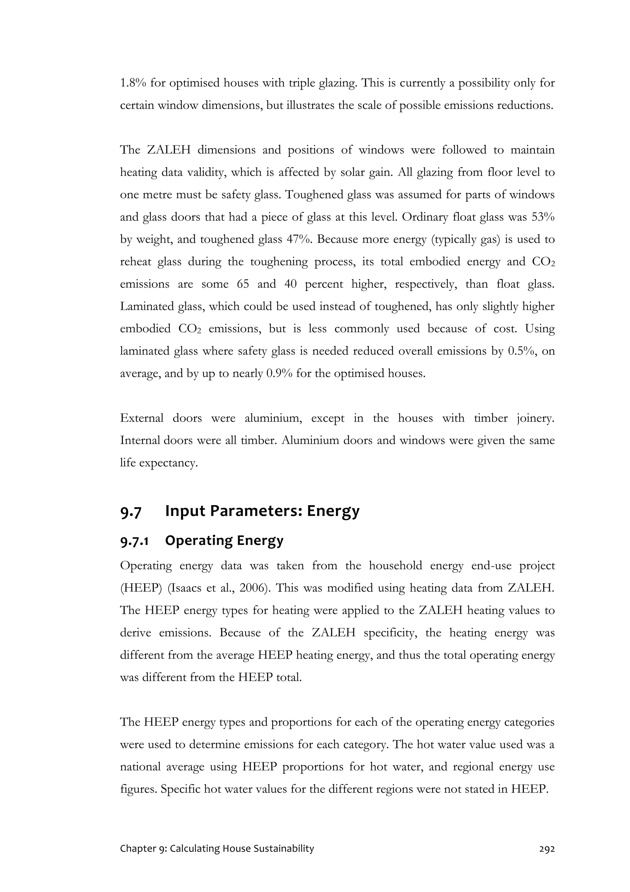 Chapter 9: Calculating House Sustainability 292
1.8% for optimised houses with triple glazing. This is currently a possibility only for
certain window dimensions, but illustrates the scale of possible emissions reductions.
The ZALEH dimensions and positions of windows were followed to maintain
heating data validity, which is affected by solar gain. All glazing from floor level to
one metre must be safety glass. Toughened glass was assumed for parts of windows
and glass doors that had a piece of glass at this level. Ordinary float glass was 53%
by weight, and toughened glass 47%. Because more energy (typically gas) is used to
reheat glass during the toughening process, its total embodied energy and CO2
emissions are some 65 and 40 percent higher, respectively, than float glass.
Laminated glass, which could be used instead of toughened, has only slightly higher
embodied CO2 emissions, but is less commonly used because of cost. Using
laminated glass where safety glass is needed reduced overall emissions by 0.5%, on
average, and by up to nearly 0.9% for the optimised houses.
External doors were aluminium, except in the houses with timber joinery.
Internal doors were all timber. Aluminium doors and windows were given the same
life expectancy.
9.7 Input Parameters: Energy
9.7.1 Operating Energy
Operating energy data was taken from the household energy end-use project
(HEEP) (Isaacs et al., 2006). This was modified using heating data from ZALEH.
The HEEP energy types for heating were applied to the ZALEH heating values to
derive emissions. Because of the ZALEH specificity, the heating energy was
different from the average HEEP heating energy, and thus the total operating energy
was different from the HEEP total.
The HEEP energy types and proportions for each of the operating energy categories
were used to determine emissions for each category. The hot water value used was a
national average using HEEP proportions for hot water, and regional energy use
figures. Specific hot water values for the different regions were not stated in HEEP.
 