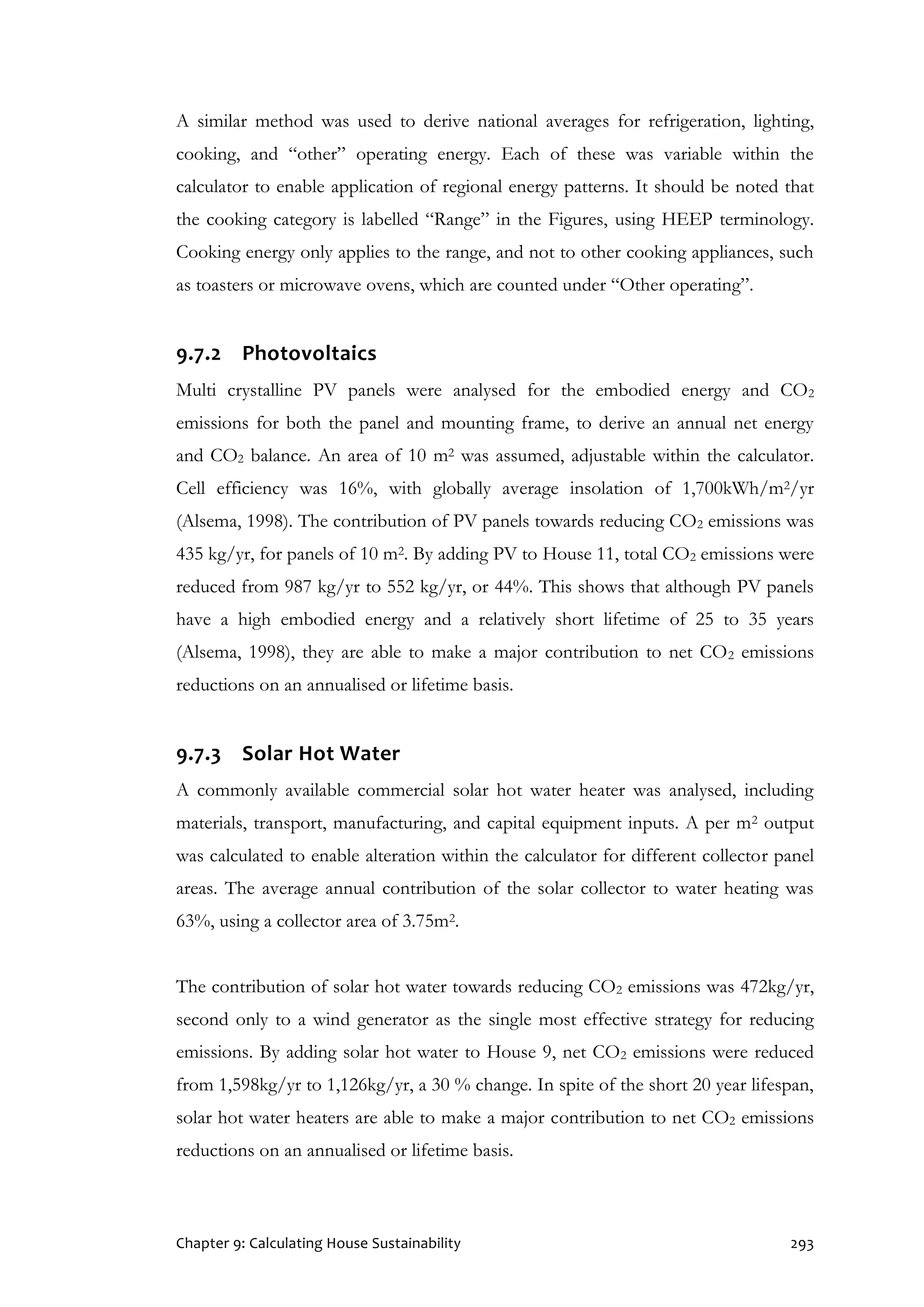 Chapter 9: Calculating House Sustainability 293
A similar method was used to derive national averages for refrigeration, lighting,
cooking, and “other” operating energy. Each of these was variable within the
calculator to enable application of regional energy patterns. It should be noted that
the cooking category is labelled “Range” in the Figures, using HEEP terminology.
Cooking energy only applies to the range, and not to other cooking appliances, such
as toasters or microwave ovens, which are counted under “Other operating”.
9.7.2 Photovoltaics
Multi crystalline PV panels were analysed for the embodied energy and CO2
emissions for both the panel and mounting frame, to derive an annual net energy
and CO2 balance. An area of 10 m2 was assumed, adjustable within the calculator.
Cell efficiency was 16%, with globally average insolation of 1,700kWh/m2/yr
(Alsema, 1998). The contribution of PV panels towards reducing CO2 emissions was
435 kg/yr, for panels of 10 m2. By adding PV to House 11, total CO2 emissions were
reduced from 987 kg/yr to 552 kg/yr, or 44%. This shows that although PV panels
have a high embodied energy and a relatively short lifetime of 25 to 35 years
(Alsema, 1998), they are able to make a major contribution to net CO2 emissions
reductions on an annualised or lifetime basis.
9.7.3 Solar Hot Water
A commonly available commercial solar hot water heater was analysed, including
materials, transport, manufacturing, and capital equipment inputs. A per m2 output
was calculated to enable alteration within the calculator for different collector panel
areas. The average annual contribution of the solar collector to water heating was
63%, using a collector area of 3.75m2.
The contribution of solar hot water towards reducing CO2 emissions was 472kg/yr,
second only to a wind generator as the single most effective strategy for reducing
emissions. By adding solar hot water to House 9, net CO2 emissions were reduced
from 1,598kg/yr to 1,126kg/yr, a 30 % change. In spite of the short 20 year lifespan,
solar hot water heaters are able to make a major contribution to net CO2 emissions
reductions on an annualised or lifetime basis.
 