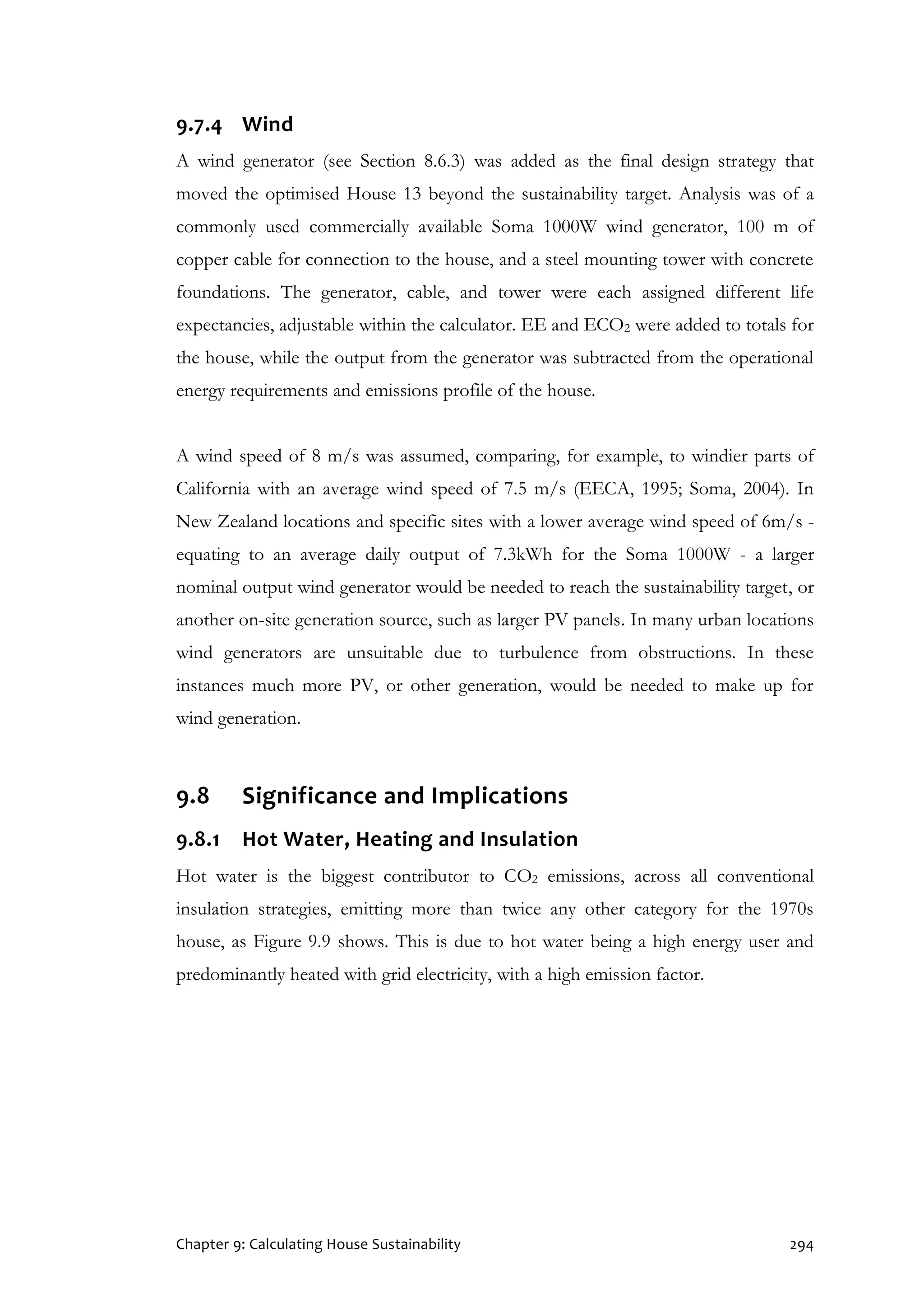 Chapter 9: Calculating House Sustainability 294
9.7.4 Wind
A wind generator (see Section 8.6.3) was added as the final design strategy that
moved the optimised House 13 beyond the sustainability target. Analysis was of a
commonly used commercially available Soma 1000W wind generator, 100 m of
copper cable for connection to the house, and a steel mounting tower with concrete
foundations. The generator, cable, and tower were each assigned different life
expectancies, adjustable within the calculator. EE and ECO2 were added to totals for
the house, while the output from the generator was subtracted from the operational
energy requirements and emissions profile of the house.
A wind speed of 8 m/s was assumed, comparing, for example, to windier parts of
California with an average wind speed of 7.5 m/s (EECA, 1995; Soma, 2004). In
New Zealand locations and specific sites with a lower average wind speed of 6m/s -
equating to an average daily output of 7.3kWh for the Soma 1000W - a larger
nominal output wind generator would be needed to reach the sustainability target, or
another on-site generation source, such as larger PV panels. In many urban locations
wind generators are unsuitable due to turbulence from obstructions. In these
instances much more PV, or other generation, would be needed to make up for
wind generation.
9.8 Significance and Implications
9.8.1 Hot Water, Heating and Insulation
Hot water is the biggest contributor to CO2 emissions, across all conventional
insulation strategies, emitting more than twice any other category for the 1970s
house, as Figure 9.9 shows. This is due to hot water being a high energy user and
predominantly heated with grid electricity, with a high emission factor.
 