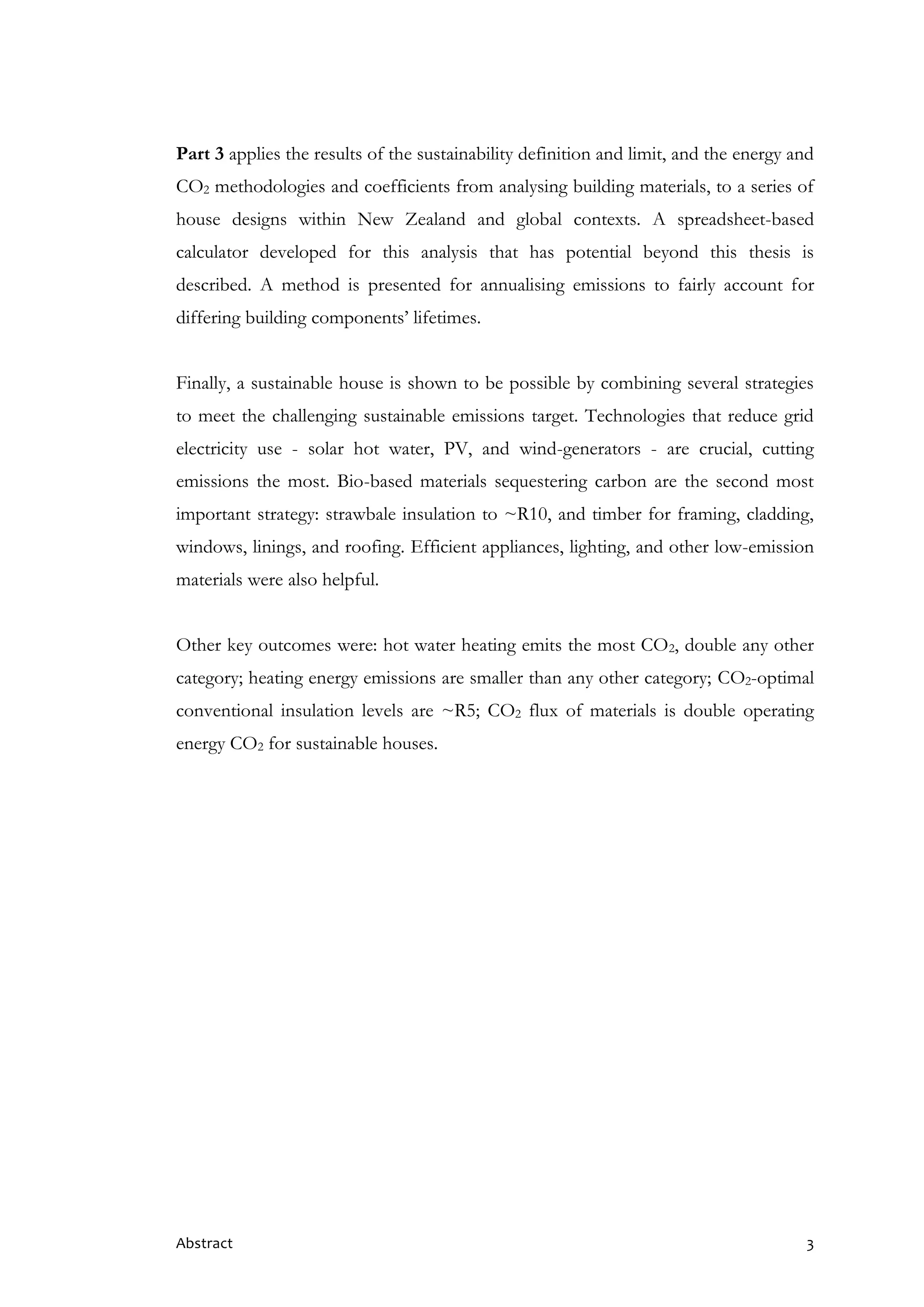 Abstract 3
Part 3 applies the results of the sustainability definition and limit, and the energy and
CO2 methodologies and coefficients from analysing building materials, to a series of
house designs within New Zealand and global contexts. A spreadsheet-based
calculator developed for this analysis that has potential beyond this thesis is
described. A method is presented for annualising emissions to fairly account for
differing building components’ lifetimes.
Finally, a sustainable house is shown to be possible by combining several strategies
to meet the challenging sustainable emissions target. Technologies that reduce grid
electricity use - solar hot water, PV, and wind-generators - are crucial, cutting
emissions the most. Bio-based materials sequestering carbon are the second most
important strategy: strawbale insulation to ~R10, and timber for framing, cladding,
windows, linings, and roofing. Efficient appliances, lighting, and other low-emission
materials were also helpful.
Other key outcomes were: hot water heating emits the most CO2, double any other
category; heating energy emissions are smaller than any other category; CO2-optimal
conventional insulation levels are ~R5; CO2 flux of materials is double operating
energy CO2 for sustainable houses.
 