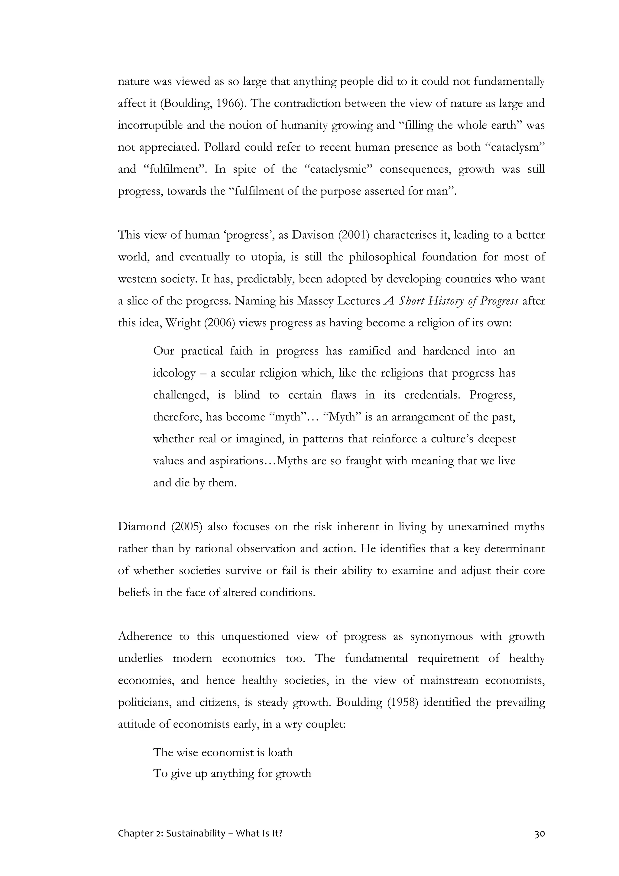 Chapter 2: Sustainability – What Is It? 30
nature was viewed as so large that anything people did to it could not fundamentally
affect it (Boulding, 1966). The contradiction between the view of nature as large and
incorruptible and the notion of humanity growing and “filling the whole earth” was
not appreciated. Pollard could refer to recent human presence as both “cataclysm”
and “fulfilment”. In spite of the “cataclysmic” consequences, growth was still
progress, towards the “fulfilment of the purpose asserted for man”.
This view of human ‘progress’, as Davison (2001) characterises it, leading to a better
world, and eventually to utopia, is still the philosophical foundation for most of
western society. It has, predictably, been adopted by developing countries who want
a slice of the progress. Naming his Massey Lectures A Short History of Progress after
this idea, Wright (2006) views progress as having become a religion of its own:
Our practical faith in progress has ramified and hardened into an
ideology – a secular religion which, like the religions that progress has
challenged, is blind to certain flaws in its credentials. Progress,
therefore, has become “myth”… “Myth” is an arrangement of the past,
whether real or imagined, in patterns that reinforce a culture’s deepest
values and aspirations…Myths are so fraught with meaning that we live
and die by them.
Diamond (2005) also focuses on the risk inherent in living by unexamined myths
rather than by rational observation and action. He identifies that a key determinant
of whether societies survive or fail is their ability to examine and adjust their core
beliefs in the face of altered conditions.
Adherence to this unquestioned view of progress as synonymous with growth
underlies modern economics too. The fundamental requirement of healthy
economies, and hence healthy societies, in the view of mainstream economists,
politicians, and citizens, is steady growth. Boulding (1958) identified the prevailing
attitude of economists early, in a wry couplet:
The wise economist is loath
To give up anything for growth
 