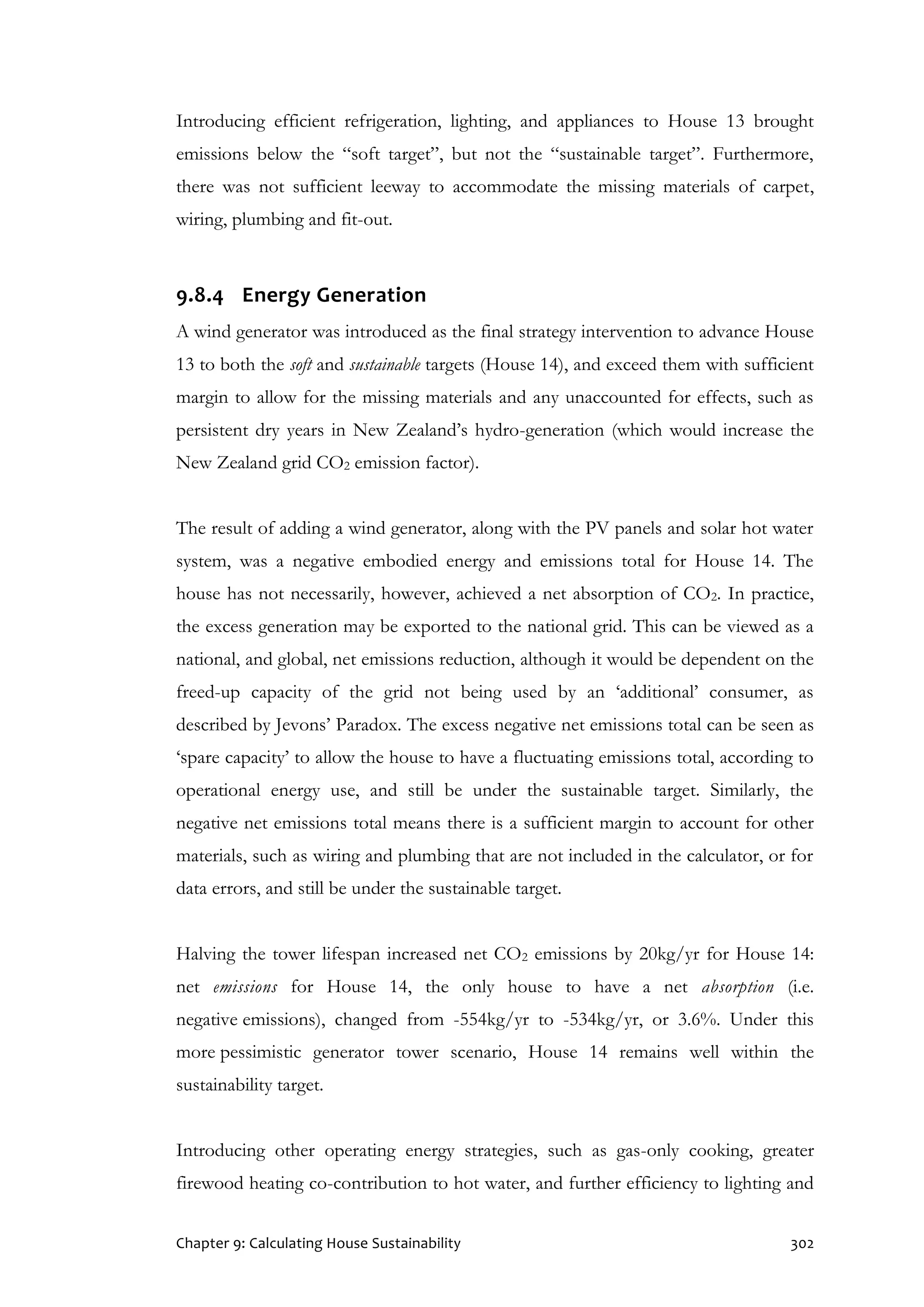 Chapter 9: Calculating House Sustainability 302
Introducing efficient refrigeration, lighting, and appliances to House 13 brought
emissions below the “soft target”, but not the “sustainable target”. Furthermore,
there was not sufficient leeway to accommodate the missing materials of carpet,
wiring, plumbing and fit-out.
9.8.4 Energy Generation
A wind generator was introduced as the final strategy intervention to advance House
13 to both the soft and sustainable targets (House 14), and exceed them with sufficient
margin to allow for the missing materials and any unaccounted for effects, such as
persistent dry years in New Zealand’s hydro-generation (which would increase the
New Zealand grid CO2 emission factor).
The result of adding a wind generator, along with the PV panels and solar hot water
system, was a negative embodied energy and emissions total for House 14. The
house has not necessarily, however, achieved a net absorption of CO2. In practice,
the excess generation may be exported to the national grid. This can be viewed as a
national, and global, net emissions reduction, although it would be dependent on the
freed-up capacity of the grid not being used by an ‘additional’ consumer, as
described by Jevons’ Paradox. The excess negative net emissions total can be seen as
‘spare capacity’ to allow the house to have a fluctuating emissions total, according to
operational energy use, and still be under the sustainable target. Similarly, the
negative net emissions total means there is a sufficient margin to account for other
materials, such as wiring and plumbing that are not included in the calculator, or for
data errors, and still be under the sustainable target.
Halving the tower lifespan increased net CO2 emissions by 20kg/yr for House 14:
net emissions for House 14, the only house to have a net absorption (i.e.
negative emissions), changed from -554kg/yr to -534kg/yr, or 3.6%. Under this
more pessimistic generator tower scenario, House 14 remains well within the
sustainability target.
Introducing other operating energy strategies, such as gas-only cooking, greater
firewood heating co-contribution to hot water, and further efficiency to lighting and
 
