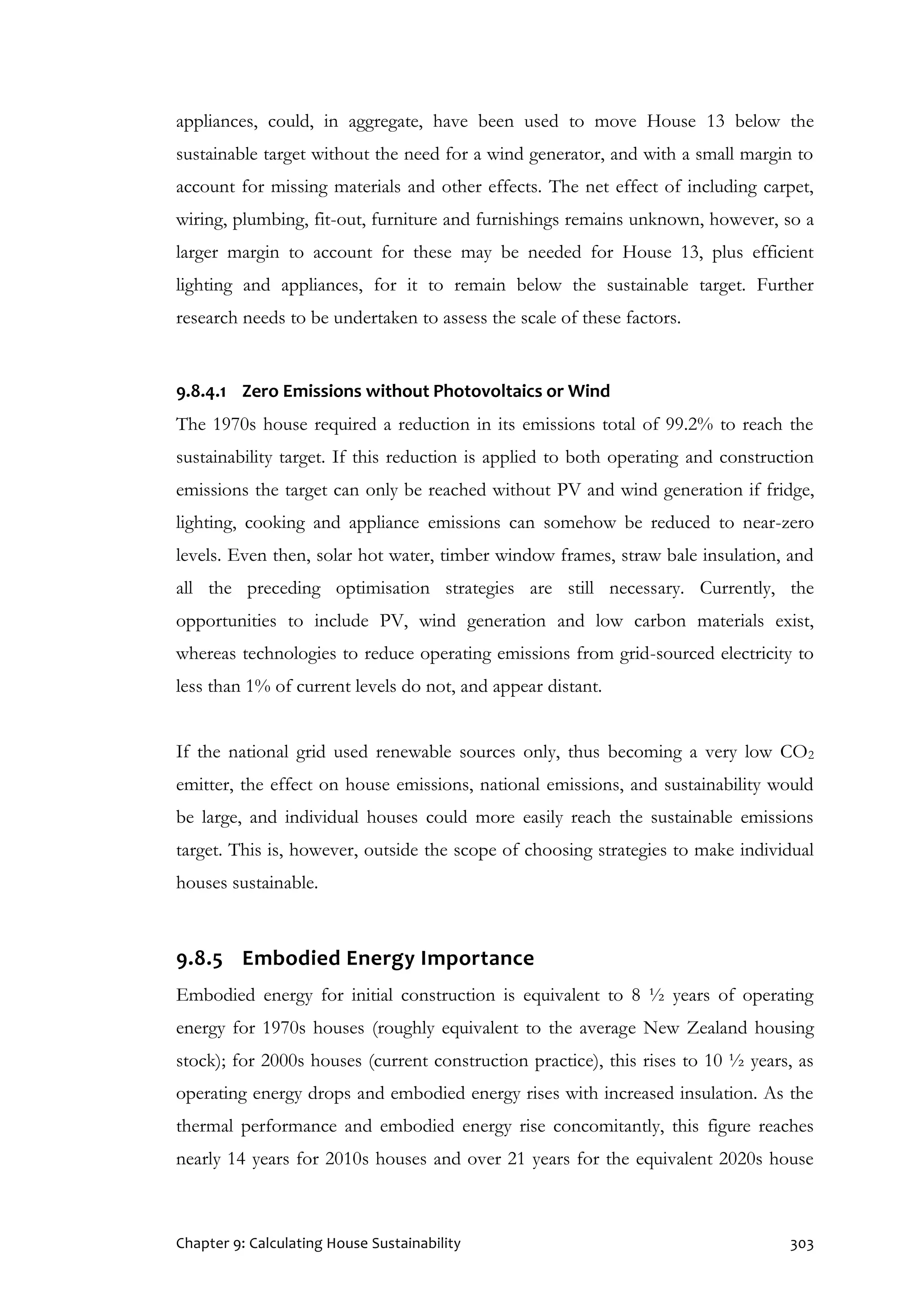 Chapter 9: Calculating House Sustainability 303
appliances, could, in aggregate, have been used to move House 13 below the
sustainable target without the need for a wind generator, and with a small margin to
account for missing materials and other effects. The net effect of including carpet,
wiring, plumbing, fit-out, furniture and furnishings remains unknown, however, so a
larger margin to account for these may be needed for House 13, plus efficient
lighting and appliances, for it to remain below the sustainable target. Further
research needs to be undertaken to assess the scale of these factors.
9.8.4.1 Zero Emissions without Photovoltaics or Wind
The 1970s house required a reduction in its emissions total of 99.2% to reach the
sustainability target. If this reduction is applied to both operating and construction
emissions the target can only be reached without PV and wind generation if fridge,
lighting, cooking and appliance emissions can somehow be reduced to near-zero
levels. Even then, solar hot water, timber window frames, straw bale insulation, and
all the preceding optimisation strategies are still necessary. Currently, the
opportunities to include PV, wind generation and low carbon materials exist,
whereas technologies to reduce operating emissions from grid-sourced electricity to
less than 1% of current levels do not, and appear distant.
If the national grid used renewable sources only, thus becoming a very low CO2
emitter, the effect on house emissions, national emissions, and sustainability would
be large, and individual houses could more easily reach the sustainable emissions
target. This is, however, outside the scope of choosing strategies to make individual
houses sustainable.
9.8.5 Embodied Energy Importance
Embodied energy for initial construction is equivalent to 8 ½ years of operating
energy for 1970s houses (roughly equivalent to the average New Zealand housing
stock); for 2000s houses (current construction practice), this rises to 10 ½ years, as
operating energy drops and embodied energy rises with increased insulation. As the
thermal performance and embodied energy rise concomitantly, this figure reaches
nearly 14 years for 2010s houses and over 21 years for the equivalent 2020s house
 