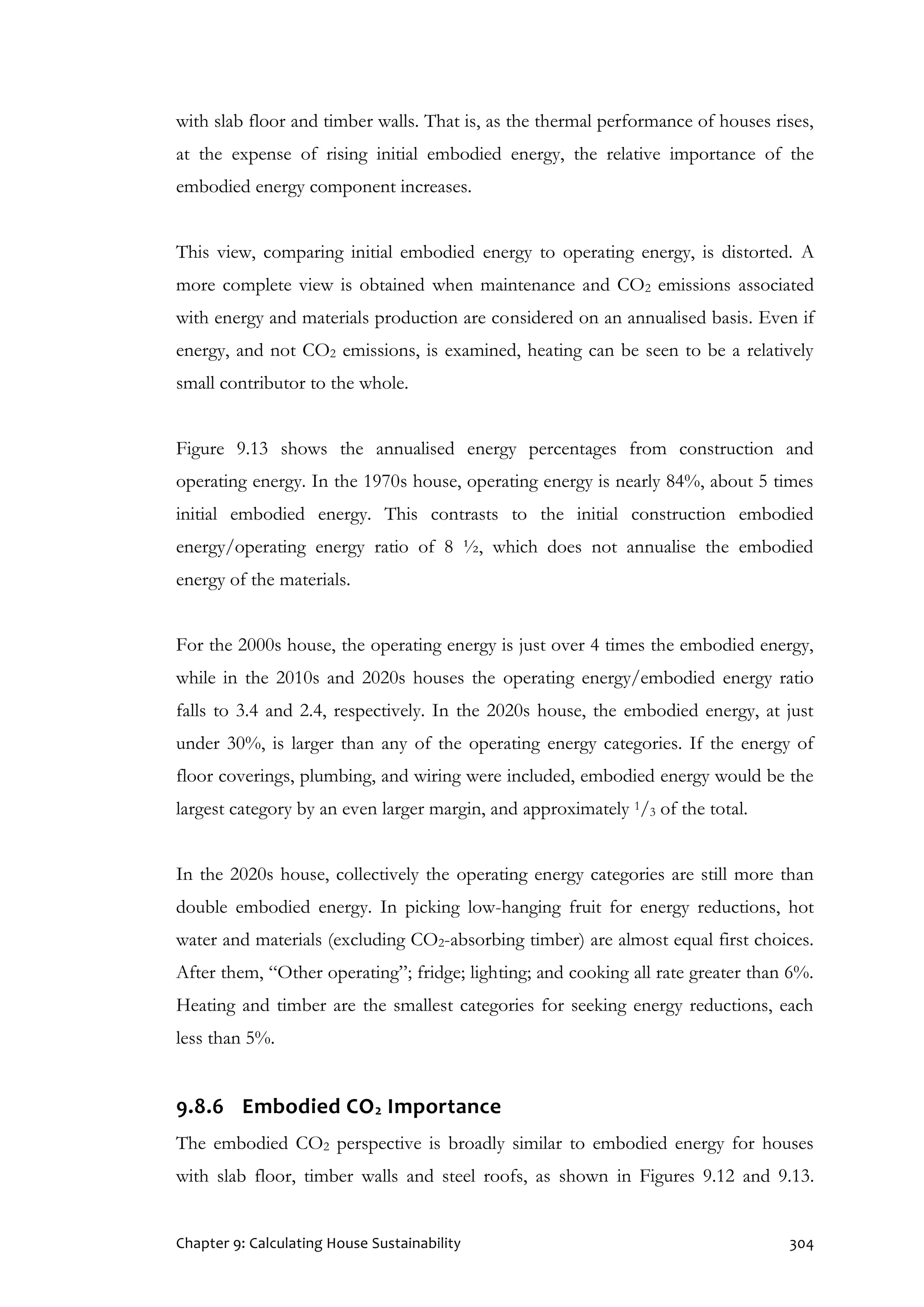 Chapter 9: Calculating House Sustainability 304
with slab floor and timber walls. That is, as the thermal performance of houses rises,
at the expense of rising initial embodied energy, the relative importance of the
embodied energy component increases.
This view, comparing initial embodied energy to operating energy, is distorted. A
more complete view is obtained when maintenance and CO2 emissions associated
with energy and materials production are considered on an annualised basis. Even if
energy, and not CO2 emissions, is examined, heating can be seen to be a relatively
small contributor to the whole.
Figure 9.13 shows the annualised energy percentages from construction and
operating energy. In the 1970s house, operating energy is nearly 84%, about 5 times
initial embodied energy. This contrasts to the initial construction embodied
energy/operating energy ratio of 8 ½, which does not annualise the embodied
energy of the materials.
For the 2000s house, the operating energy is just over 4 times the embodied energy,
while in the 2010s and 2020s houses the operating energy/embodied energy ratio
falls to 3.4 and 2.4, respectively. In the 2020s house, the embodied energy, at just
under 30%, is larger than any of the operating energy categories. If the energy of
floor coverings, plumbing, and wiring were included, embodied energy would be the
largest category by an even larger margin, and approximately 1/3 of the total.
In the 2020s house, collectively the operating energy categories are still more than
double embodied energy. In picking low-hanging fruit for energy reductions, hot
water and materials (excluding CO2-absorbing timber) are almost equal first choices.
After them, “Other operating”; fridge; lighting; and cooking all rate greater than 6%.
Heating and timber are the smallest categories for seeking energy reductions, each
less than 5%.
9.8.6 Embodied CO2 Importance
The embodied CO2 perspective is broadly similar to embodied energy for houses
with slab floor, timber walls and steel roofs, as shown in Figures 9.12 and 9.13.
 