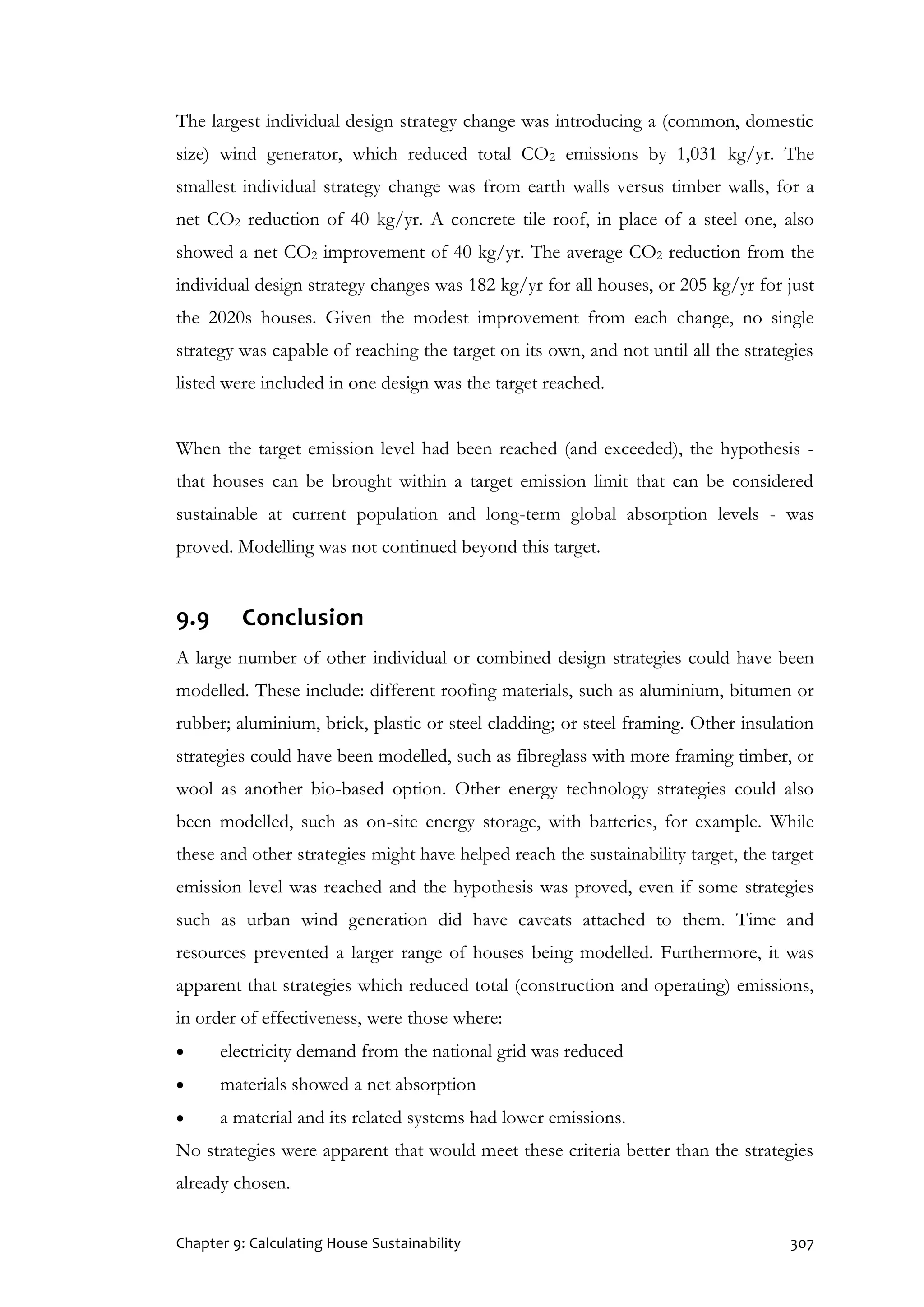 Chapter 9: Calculating House Sustainability 307
The largest individual design strategy change was introducing a (common, domestic
size) wind generator, which reduced total CO2 emissions by 1,031 kg/yr. The
smallest individual strategy change was from earth walls versus timber walls, for a
net CO2 reduction of 40 kg/yr. A concrete tile roof, in place of a steel one, also
showed a net CO2 improvement of 40 kg/yr. The average CO2 reduction from the
individual design strategy changes was 182 kg/yr for all houses, or 205 kg/yr for just
the 2020s houses. Given the modest improvement from each change, no single
strategy was capable of reaching the target on its own, and not until all the strategies
listed were included in one design was the target reached.
When the target emission level had been reached (and exceeded), the hypothesis -
that houses can be brought within a target emission limit that can be considered
sustainable at current population and long-term global absorption levels - was
proved. Modelling was not continued beyond this target.
9.9 Conclusion
A large number of other individual or combined design strategies could have been
modelled. These include: different roofing materials, such as aluminium, bitumen or
rubber; aluminium, brick, plastic or steel cladding; or steel framing. Other insulation
strategies could have been modelled, such as fibreglass with more framing timber, or
wool as another bio-based option. Other energy technology strategies could also
been modelled, such as on-site energy storage, with batteries, for example. While
these and other strategies might have helped reach the sustainability target, the target
emission level was reached and the hypothesis was proved, even if some strategies
such as urban wind generation did have caveats attached to them. Time and
resources prevented a larger range of houses being modelled. Furthermore, it was
apparent that strategies which reduced total (construction and operating) emissions,
in order of effectiveness, were those where:
 electricity demand from the national grid was reduced
 materials showed a net absorption
 a material and its related systems had lower emissions.
No strategies were apparent that would meet these criteria better than the strategies
already chosen.
 