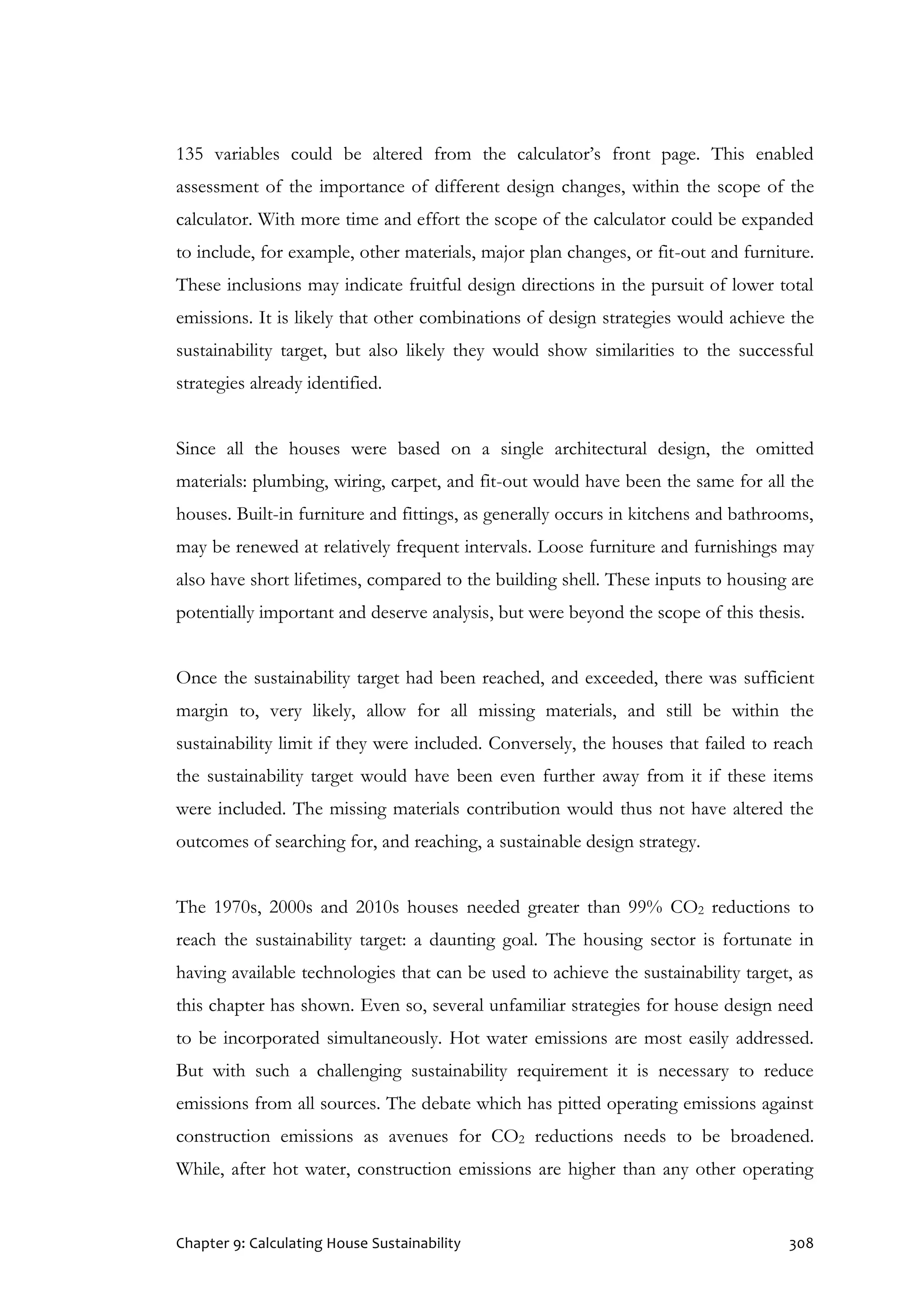 Chapter 9: Calculating House Sustainability 308
135 variables could be altered from the calculator’s front page. This enabled
assessment of the importance of different design changes, within the scope of the
calculator. With more time and effort the scope of the calculator could be expanded
to include, for example, other materials, major plan changes, or fit-out and furniture.
These inclusions may indicate fruitful design directions in the pursuit of lower total
emissions. It is likely that other combinations of design strategies would achieve the
sustainability target, but also likely they would show similarities to the successful
strategies already identified.
Since all the houses were based on a single architectural design, the omitted
materials: plumbing, wiring, carpet, and fit-out would have been the same for all the
houses. Built-in furniture and fittings, as generally occurs in kitchens and bathrooms,
may be renewed at relatively frequent intervals. Loose furniture and furnishings may
also have short lifetimes, compared to the building shell. These inputs to housing are
potentially important and deserve analysis, but were beyond the scope of this thesis.
Once the sustainability target had been reached, and exceeded, there was sufficient
margin to, very likely, allow for all missing materials, and still be within the
sustainability limit if they were included. Conversely, the houses that failed to reach
the sustainability target would have been even further away from it if these items
were included. The missing materials contribution would thus not have altered the
outcomes of searching for, and reaching, a sustainable design strategy.
The 1970s, 2000s and 2010s houses needed greater than 99% CO2 reductions to
reach the sustainability target: a daunting goal. The housing sector is fortunate in
having available technologies that can be used to achieve the sustainability target, as
this chapter has shown. Even so, several unfamiliar strategies for house design need
to be incorporated simultaneously. Hot water emissions are most easily addressed.
But with such a challenging sustainability requirement it is necessary to reduce
emissions from all sources. The debate which has pitted operating emissions against
construction emissions as avenues for CO2 reductions needs to be broadened.
While, after hot water, construction emissions are higher than any other operating
 