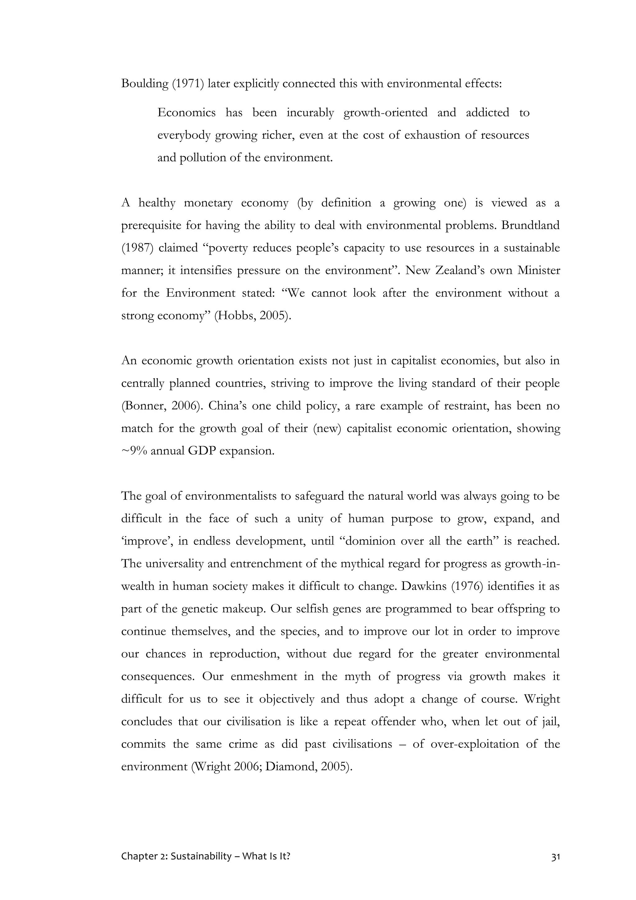 Chapter 2: Sustainability – What Is It? 31
Boulding (1971) later explicitly connected this with environmental effects:
Economics has been incurably growth-oriented and addicted to
everybody growing richer, even at the cost of exhaustion of resources
and pollution of the environment.
A healthy monetary economy (by definition a growing one) is viewed as a
prerequisite for having the ability to deal with environmental problems. Brundtland
(1987) claimed “poverty reduces people’s capacity to use resources in a sustainable
manner; it intensifies pressure on the environment”. New Zealand’s own Minister
for the Environment stated: “We cannot look after the environment without a
strong economy” (Hobbs, 2005).
An economic growth orientation exists not just in capitalist economies, but also in
centrally planned countries, striving to improve the living standard of their people
(Bonner, 2006). China’s one child policy, a rare example of restraint, has been no
match for the growth goal of their (new) capitalist economic orientation, showing
~9% annual GDP expansion.
The goal of environmentalists to safeguard the natural world was always going to be
difficult in the face of such a unity of human purpose to grow, expand, and
‘improve’, in endless development, until “dominion over all the earth” is reached.
The universality and entrenchment of the mythical regard for progress as growth-in-
wealth in human society makes it difficult to change. Dawkins (1976) identifies it as
part of the genetic makeup. Our selfish genes are programmed to bear offspring to
continue themselves, and the species, and to improve our lot in order to improve
our chances in reproduction, without due regard for the greater environmental
consequences. Our enmeshment in the myth of progress via growth makes it
difficult for us to see it objectively and thus adopt a change of course. Wright
concludes that our civilisation is like a repeat offender who, when let out of jail,
commits the same crime as did past civilisations – of over-exploitation of the
environment (Wright 2006; Diamond, 2005).
 