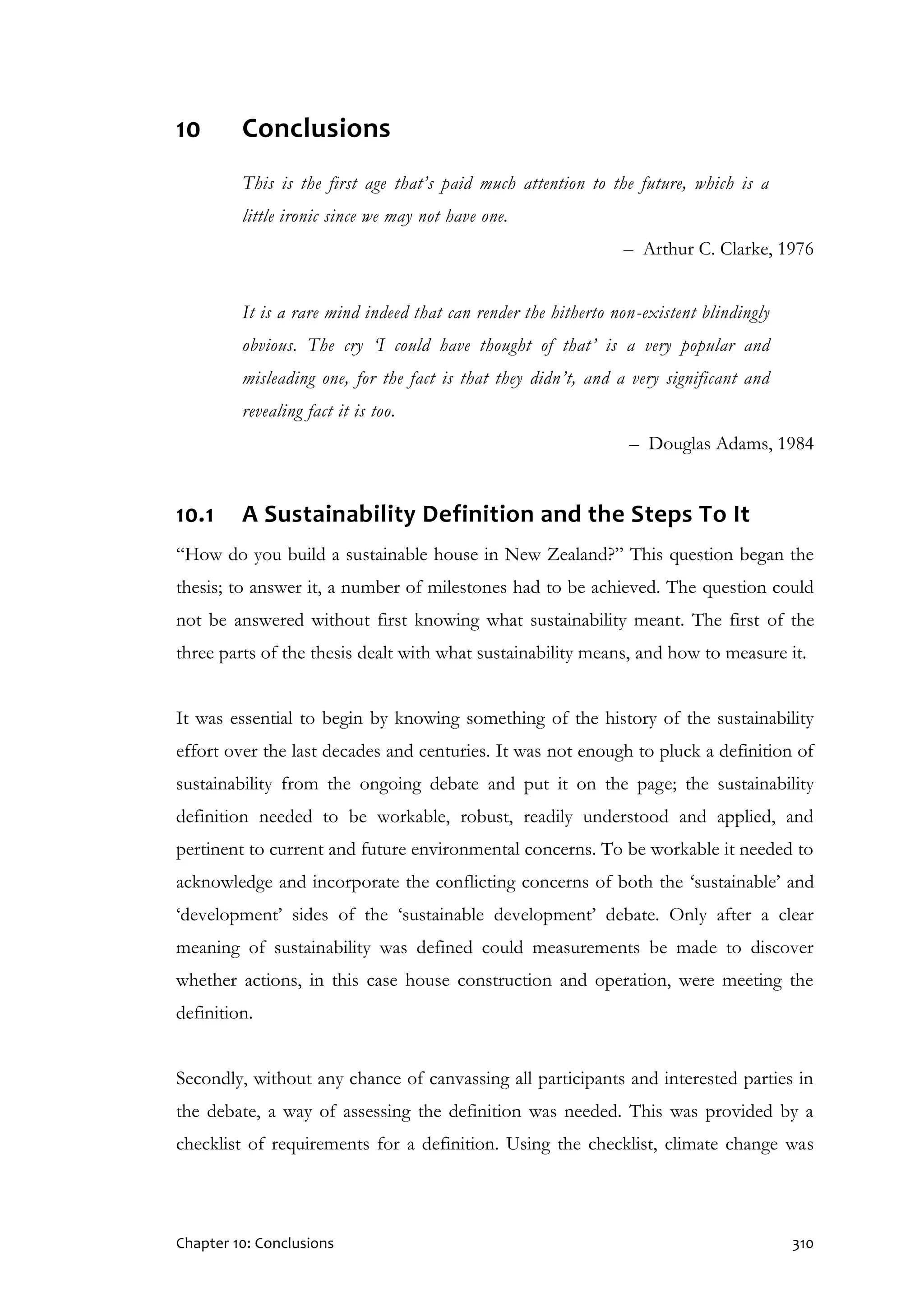 Chapter 10: Conclusions 310
10 Conclusions
This is the first age that’s paid much attention to the future, which is a
little ironic since we may not have one.
– Arthur C. Clarke, 1976
It is a rare mind indeed that can render the hitherto non-existent blindingly
obvious. The cry ‘I could have thought of that’ is a very popular and
misleading one, for the fact is that they didn’t, and a very significant and
revealing fact it is too.
– Douglas Adams, 1984
10.1 A Sustainability Definition and the Steps To It
“How do you build a sustainable house in New Zealand?” This question began the
thesis; to answer it, a number of milestones had to be achieved. The question could
not be answered without first knowing what sustainability meant. The first of the
three parts of the thesis dealt with what sustainability means, and how to measure it.
It was essential to begin by knowing something of the history of the sustainability
effort over the last decades and centuries. It was not enough to pluck a definition of
sustainability from the ongoing debate and put it on the page; the sustainability
definition needed to be workable, robust, readily understood and applied, and
pertinent to current and future environmental concerns. To be workable it needed to
acknowledge and incorporate the conflicting concerns of both the ‘sustainable’ and
‘development’ sides of the ‘sustainable development’ debate. Only after a clear
meaning of sustainability was defined could measurements be made to discover
whether actions, in this case house construction and operation, were meeting the
definition.
Secondly, without any chance of canvassing all participants and interested parties in
the debate, a way of assessing the definition was needed. This was provided by a
checklist of requirements for a definition. Using the checklist, climate change was
 