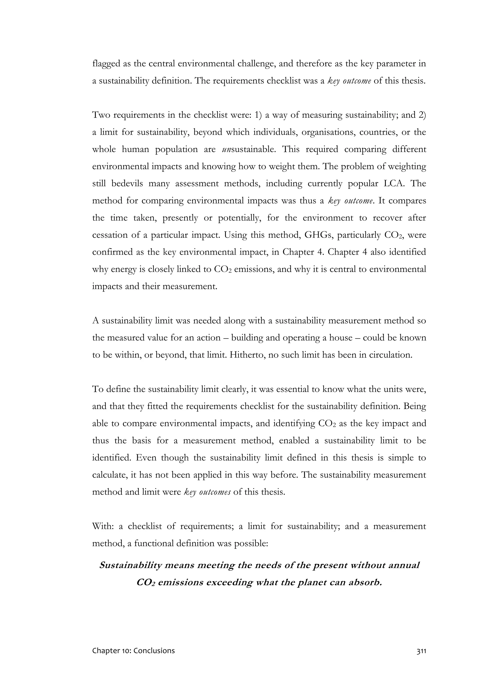 Chapter 10: Conclusions 311
flagged as the central environmental challenge, and therefore as the key parameter in
a sustainability definition. The requirements checklist was a key outcome of this thesis.
Two requirements in the checklist were: 1) a way of measuring sustainability; and 2)
a limit for sustainability, beyond which individuals, organisations, countries, or the
whole human population are unsustainable. This required comparing different
environmental impacts and knowing how to weight them. The problem of weighting
still bedevils many assessment methods, including currently popular LCA. The
method for comparing environmental impacts was thus a key outcome. It compares
the time taken, presently or potentially, for the environment to recover after
cessation of a particular impact. Using this method, GHGs, particularly CO2, were
confirmed as the key environmental impact, in Chapter 4. Chapter 4 also identified
why energy is closely linked to CO2 emissions, and why it is central to environmental
impacts and their measurement.
A sustainability limit was needed along with a sustainability measurement method so
the measured value for an action – building and operating a house – could be known
to be within, or beyond, that limit. Hitherto, no such limit has been in circulation.
To define the sustainability limit clearly, it was essential to know what the units were,
and that they fitted the requirements checklist for the sustainability definition. Being
able to compare environmental impacts, and identifying CO2 as the key impact and
thus the basis for a measurement method, enabled a sustainability limit to be
identified. Even though the sustainability limit defined in this thesis is simple to
calculate, it has not been applied in this way before. The sustainability measurement
method and limit were key outcomes of this thesis.
With: a checklist of requirements; a limit for sustainability; and a measurement
method, a functional definition was possible:
Sustainability means meeting the needs of the present without annual
CO2 emissions exceeding what the planet can absorb.
 