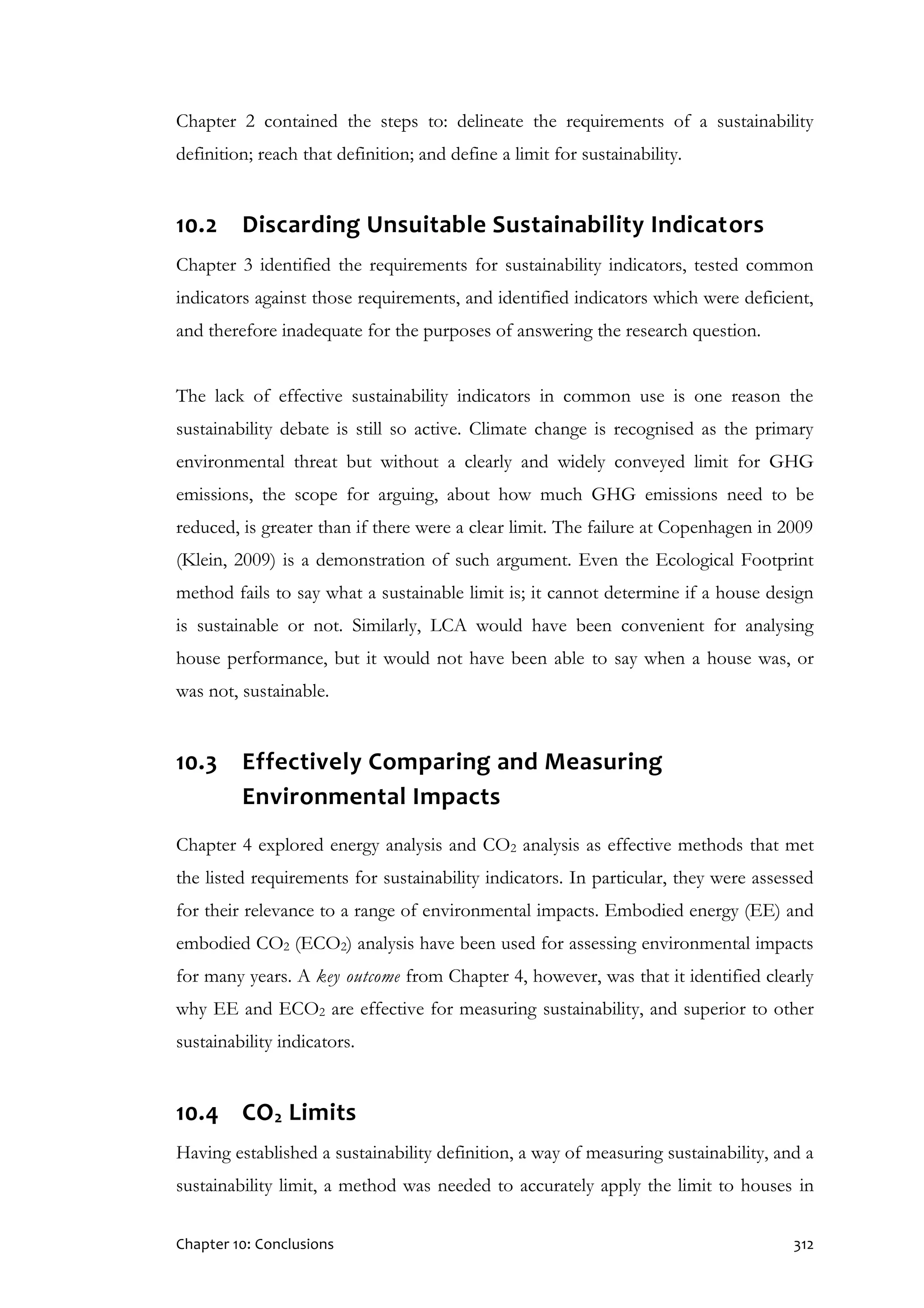 Chapter 10: Conclusions 312
Chapter 2 contained the steps to: delineate the requirements of a sustainability
definition; reach that definition; and define a limit for sustainability.
10.2 Discarding Unsuitable Sustainability Indicators
Chapter 3 identified the requirements for sustainability indicators, tested common
indicators against those requirements, and identified indicators which were deficient,
and therefore inadequate for the purposes of answering the research question.
The lack of effective sustainability indicators in common use is one reason the
sustainability debate is still so active. Climate change is recognised as the primary
environmental threat but without a clearly and widely conveyed limit for GHG
emissions, the scope for arguing, about how much GHG emissions need to be
reduced, is greater than if there were a clear limit. The failure at Copenhagen in 2009
(Klein, 2009) is a demonstration of such argument. Even the Ecological Footprint
method fails to say what a sustainable limit is; it cannot determine if a house design
is sustainable or not. Similarly, LCA would have been convenient for analysing
house performance, but it would not have been able to say when a house was, or
was not, sustainable.
10.3 Effectively Comparing and Measuring
Environmental Impacts
Chapter 4 explored energy analysis and CO2 analysis as effective methods that met
the listed requirements for sustainability indicators. In particular, they were assessed
for their relevance to a range of environmental impacts. Embodied energy (EE) and
embodied CO2 (ECO2) analysis have been used for assessing environmental impacts
for many years. A key outcome from Chapter 4, however, was that it identified clearly
why EE and ECO2 are effective for measuring sustainability, and superior to other
sustainability indicators.
10.4 CO2 Limits
Having established a sustainability definition, a way of measuring sustainability, and a
sustainability limit, a method was needed to accurately apply the limit to houses in
 