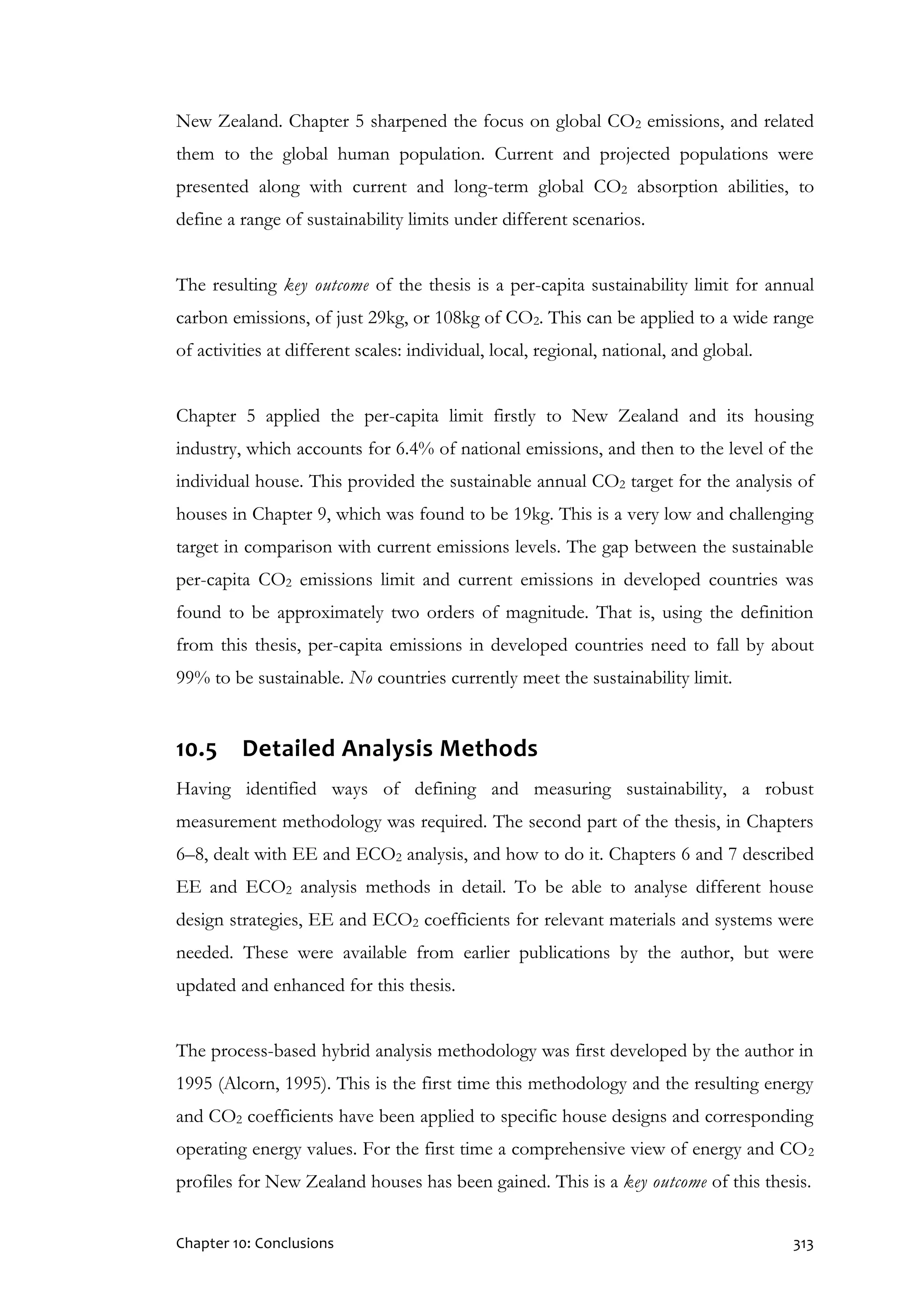 Chapter 10: Conclusions 313
New Zealand. Chapter 5 sharpened the focus on global CO2 emissions, and related
them to the global human population. Current and projected populations were
presented along with current and long-term global CO2 absorption abilities, to
define a range of sustainability limits under different scenarios.
The resulting key outcome of the thesis is a per-capita sustainability limit for annual
carbon emissions, of just 29kg, or 108kg of CO2. This can be applied to a wide range
of activities at different scales: individual, local, regional, national, and global.
Chapter 5 applied the per-capita limit firstly to New Zealand and its housing
industry, which accounts for 6.4% of national emissions, and then to the level of the
individual house. This provided the sustainable annual CO2 target for the analysis of
houses in Chapter 9, which was found to be 19kg. This is a very low and challenging
target in comparison with current emissions levels. The gap between the sustainable
per-capita CO2 emissions limit and current emissions in developed countries was
found to be approximately two orders of magnitude. That is, using the definition
from this thesis, per-capita emissions in developed countries need to fall by about
99% to be sustainable. No countries currently meet the sustainability limit.
10.5 Detailed Analysis Methods
Having identified ways of defining and measuring sustainability, a robust
measurement methodology was required. The second part of the thesis, in Chapters
6–8, dealt with EE and ECO2 analysis, and how to do it. Chapters 6 and 7 described
EE and ECO2 analysis methods in detail. To be able to analyse different house
design strategies, EE and ECO2 coefficients for relevant materials and systems were
needed. These were available from earlier publications by the author, but were
updated and enhanced for this thesis.
The process-based hybrid analysis methodology was first developed by the author in
1995 (Alcorn, 1995). This is the first time this methodology and the resulting energy
and CO2 coefficients have been applied to specific house designs and corresponding
operating energy values. For the first time a comprehensive view of energy and CO2
profiles for New Zealand houses has been gained. This is a key outcome of this thesis.
 