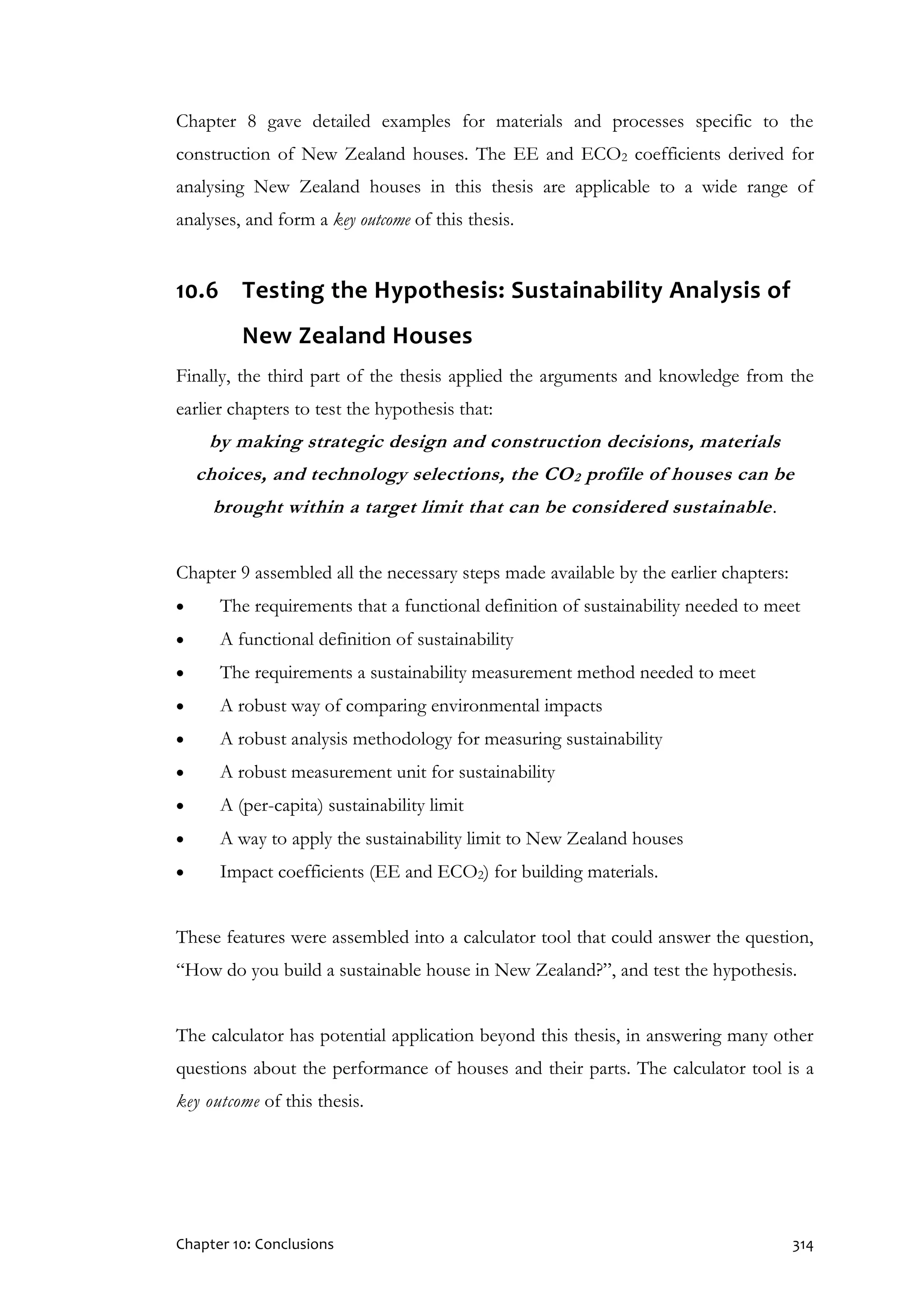 Chapter 10: Conclusions 314
Chapter 8 gave detailed examples for materials and processes specific to the
construction of New Zealand houses. The EE and ECO2 coefficients derived for
analysing New Zealand houses in this thesis are applicable to a wide range of
analyses, and form a key outcome of this thesis.
10.6 Testing the Hypothesis: Sustainability Analysis of
New Zealand Houses
Finally, the third part of the thesis applied the arguments and knowledge from the
earlier chapters to test the hypothesis that:
by making strategic design and construction decisions, materials
choices, and technology selections, the CO2 profile of houses can be
brought within a target limit that can be considered sustainable.
Chapter 9 assembled all the necessary steps made available by the earlier chapters:
 The requirements that a functional definition of sustainability needed to meet
 A functional definition of sustainability
 The requirements a sustainability measurement method needed to meet
 A robust way of comparing environmental impacts
 A robust analysis methodology for measuring sustainability
 A robust measurement unit for sustainability
 A (per-capita) sustainability limit
 A way to apply the sustainability limit to New Zealand houses
 Impact coefficients (EE and ECO2) for building materials.
These features were assembled into a calculator tool that could answer the question,
“How do you build a sustainable house in New Zealand?”, and test the hypothesis.
The calculator has potential application beyond this thesis, in answering many other
questions about the performance of houses and their parts. The calculator tool is a
key outcome of this thesis.
 