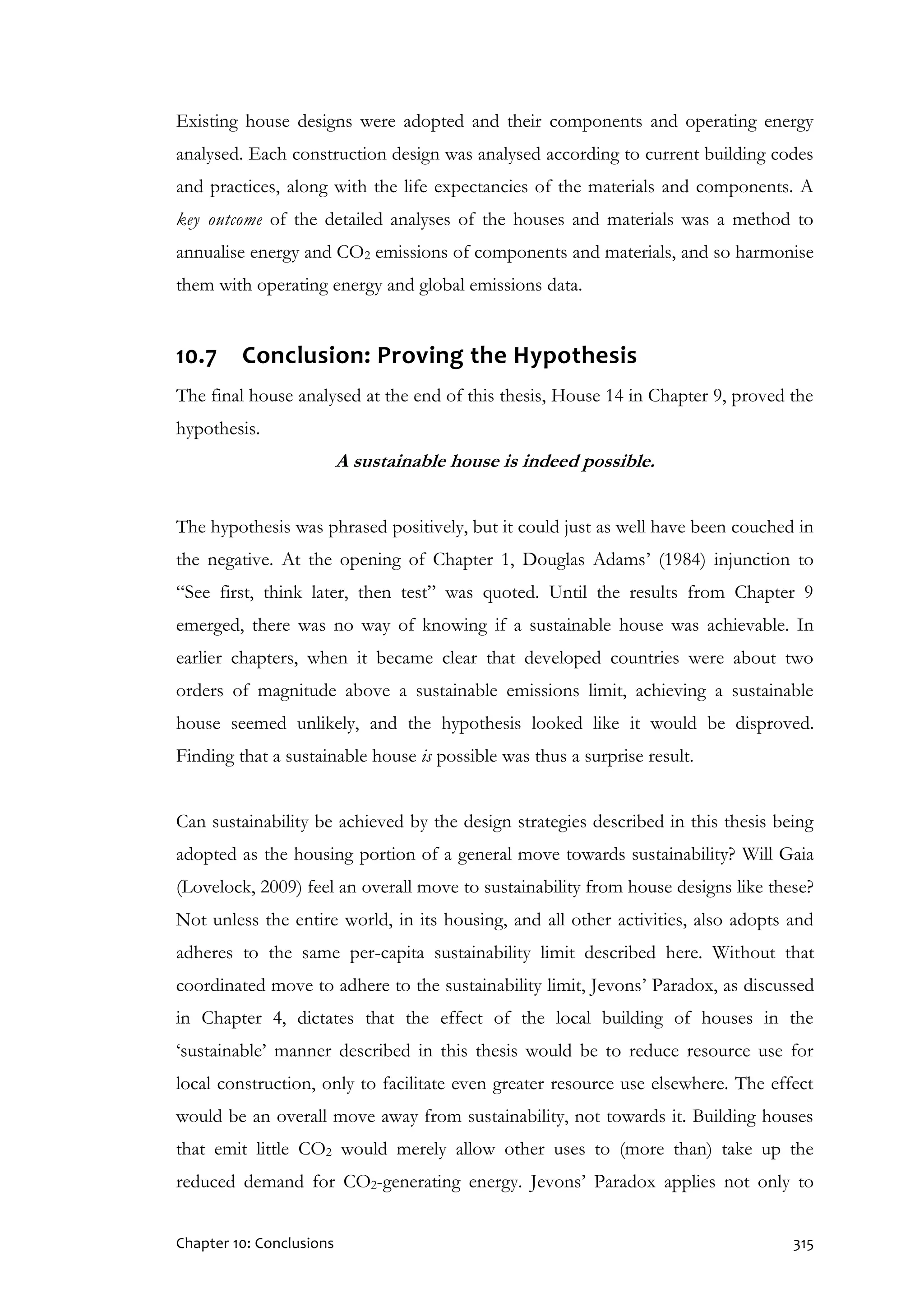 Chapter 10: Conclusions 315
Existing house designs were adopted and their components and operating energy
analysed. Each construction design was analysed according to current building codes
and practices, along with the life expectancies of the materials and components. A
key outcome of the detailed analyses of the houses and materials was a method to
annualise energy and CO2 emissions of components and materials, and so harmonise
them with operating energy and global emissions data.
10.7 Conclusion: Proving the Hypothesis
The final house analysed at the end of this thesis, House 14 in Chapter 9, proved the
hypothesis.
A sustainable house is indeed possible.
The hypothesis was phrased positively, but it could just as well have been couched in
the negative. At the opening of Chapter 1, Douglas Adams’ (1984) injunction to
“See first, think later, then test” was quoted. Until the results from Chapter 9
emerged, there was no way of knowing if a sustainable house was achievable. In
earlier chapters, when it became clear that developed countries were about two
orders of magnitude above a sustainable emissions limit, achieving a sustainable
house seemed unlikely, and the hypothesis looked like it would be disproved.
Finding that a sustainable house is possible was thus a surprise result.
Can sustainability be achieved by the design strategies described in this thesis being
adopted as the housing portion of a general move towards sustainability? Will Gaia
(Lovelock, 2009) feel an overall move to sustainability from house designs like these?
Not unless the entire world, in its housing, and all other activities, also adopts and
adheres to the same per-capita sustainability limit described here. Without that
coordinated move to adhere to the sustainability limit, Jevons’ Paradox, as discussed
in Chapter 4, dictates that the effect of the local building of houses in the
‘sustainable’ manner described in this thesis would be to reduce resource use for
local construction, only to facilitate even greater resource use elsewhere. The effect
would be an overall move away from sustainability, not towards it. Building houses
that emit little CO2 would merely allow other uses to (more than) take up the
reduced demand for CO2-generating energy. Jevons’ Paradox applies not only to
 