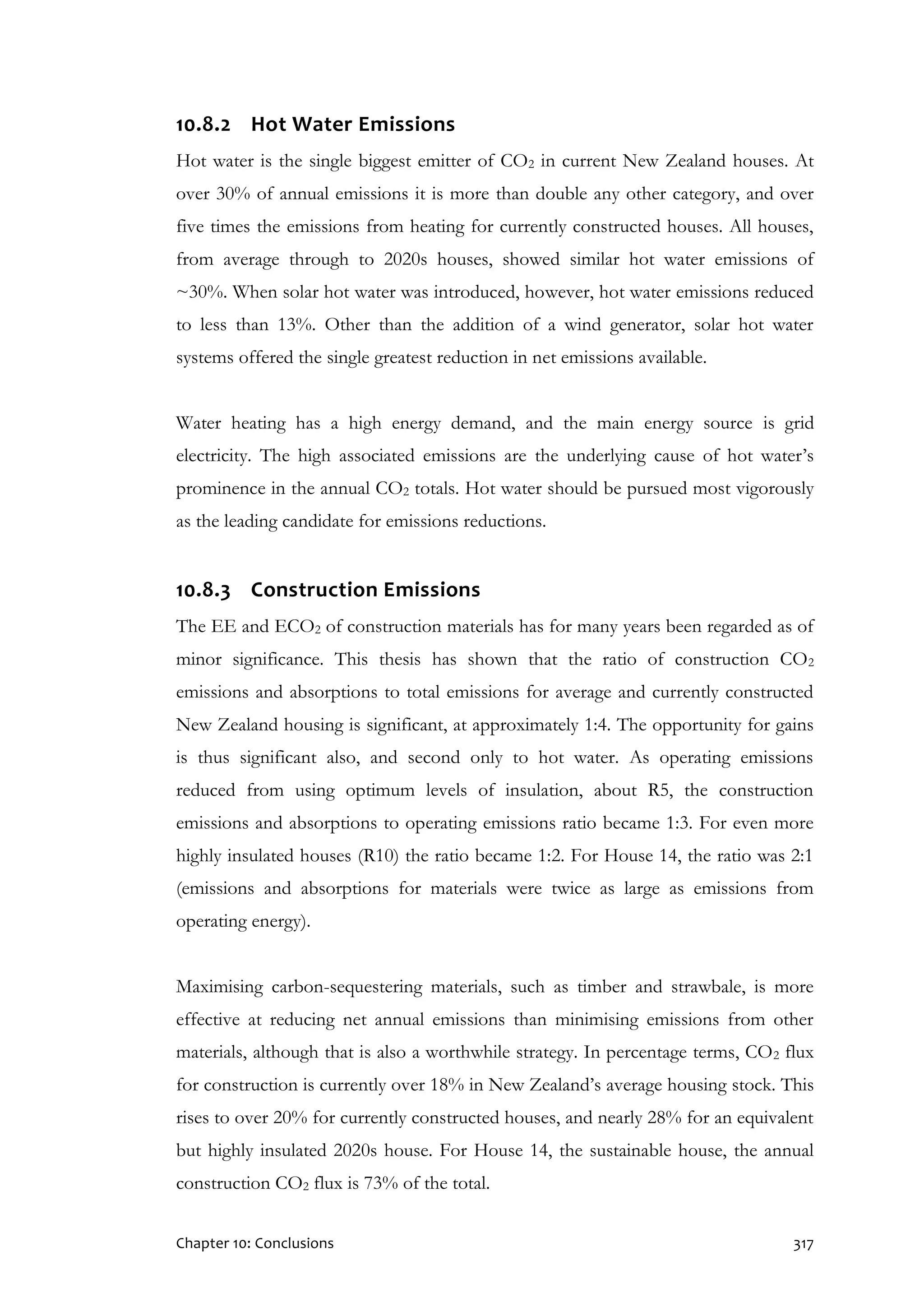 Chapter 10: Conclusions 317
10.8.2 Hot Water Emissions
Hot water is the single biggest emitter of CO2 in current New Zealand houses. At
over 30% of annual emissions it is more than double any other category, and over
five times the emissions from heating for currently constructed houses. All houses,
from average through to 2020s houses, showed similar hot water emissions of
~30%. When solar hot water was introduced, however, hot water emissions reduced
to less than 13%. Other than the addition of a wind generator, solar hot water
systems offered the single greatest reduction in net emissions available.
Water heating has a high energy demand, and the main energy source is grid
electricity. The high associated emissions are the underlying cause of hot water’s
prominence in the annual CO2 totals. Hot water should be pursued most vigorously
as the leading candidate for emissions reductions.
10.8.3 Construction Emissions
The EE and ECO2 of construction materials has for many years been regarded as of
minor significance. This thesis has shown that the ratio of construction CO2
emissions and absorptions to total emissions for average and currently constructed
New Zealand housing is significant, at approximately 1:4. The opportunity for gains
is thus significant also, and second only to hot water. As operating emissions
reduced from using optimum levels of insulation, about R5, the construction
emissions and absorptions to operating emissions ratio became 1:3. For even more
highly insulated houses (R10) the ratio became 1:2. For House 14, the ratio was 2:1
(emissions and absorptions for materials were twice as large as emissions from
operating energy).
Maximising carbon-sequestering materials, such as timber and strawbale, is more
effective at reducing net annual emissions than minimising emissions from other
materials, although that is also a worthwhile strategy. In percentage terms, CO2 flux
for construction is currently over 18% in New Zealand’s average housing stock. This
rises to over 20% for currently constructed houses, and nearly 28% for an equivalent
but highly insulated 2020s house. For House 14, the sustainable house, the annual
construction CO2 flux is 73% of the total.
 