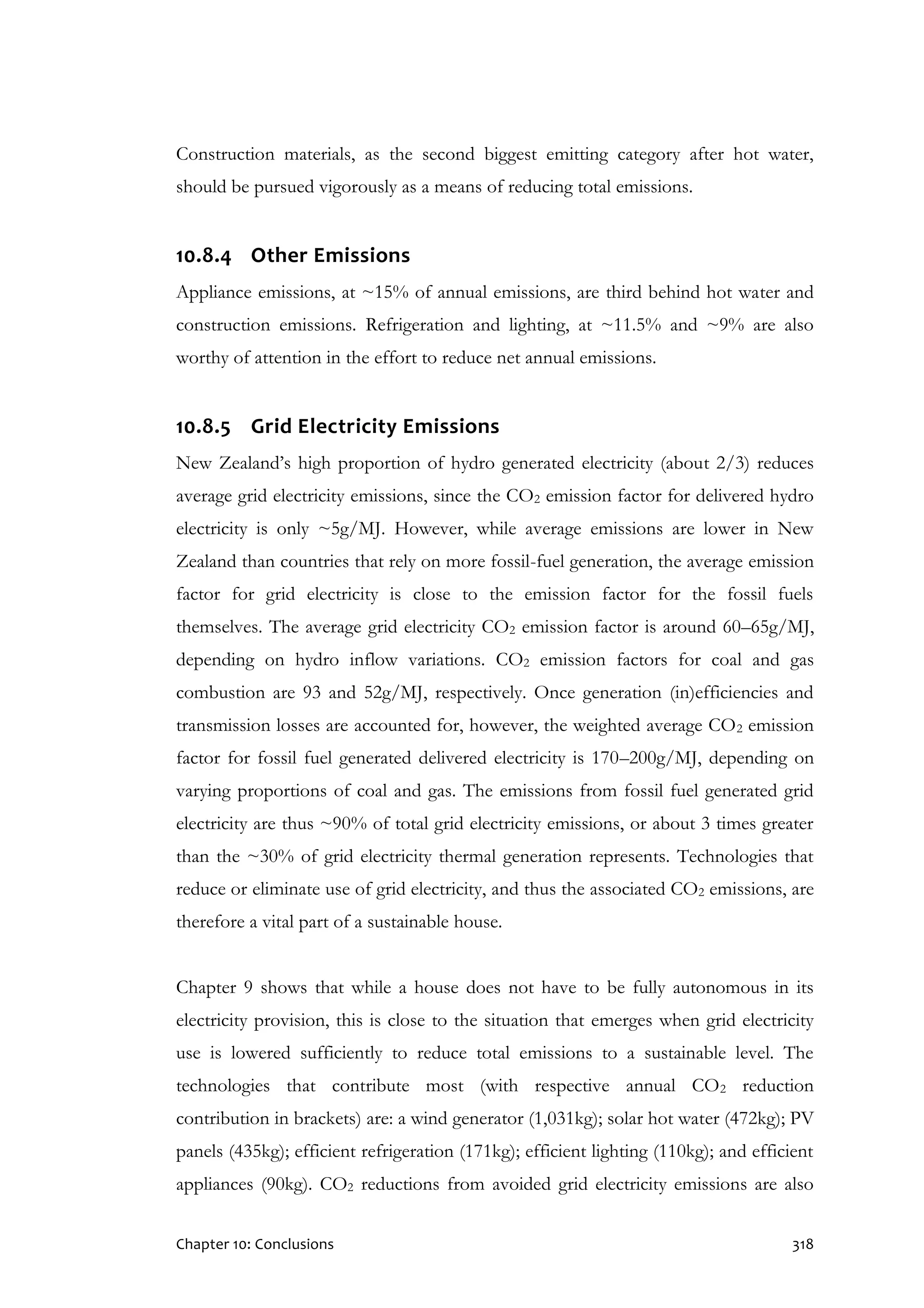 Chapter 10: Conclusions 318
Construction materials, as the second biggest emitting category after hot water,
should be pursued vigorously as a means of reducing total emissions.
10.8.4 Other Emissions
Appliance emissions, at ~15% of annual emissions, are third behind hot water and
construction emissions. Refrigeration and lighting, at ~11.5% and ~9% are also
worthy of attention in the effort to reduce net annual emissions.
10.8.5 Grid Electricity Emissions
New Zealand’s high proportion of hydro generated electricity (about 2/3) reduces
average grid electricity emissions, since the CO2 emission factor for delivered hydro
electricity is only ~5g/MJ. However, while average emissions are lower in New
Zealand than countries that rely on more fossil-fuel generation, the average emission
factor for grid electricity is close to the emission factor for the fossil fuels
themselves. The average grid electricity CO2 emission factor is around 60–65g/MJ,
depending on hydro inflow variations. CO2 emission factors for coal and gas
combustion are 93 and 52g/MJ, respectively. Once generation (in)efficiencies and
transmission losses are accounted for, however, the weighted average CO2 emission
factor for fossil fuel generated delivered electricity is 170–200g/MJ, depending on
varying proportions of coal and gas. The emissions from fossil fuel generated grid
electricity are thus ~90% of total grid electricity emissions, or about 3 times greater
than the ~30% of grid electricity thermal generation represents. Technologies that
reduce or eliminate use of grid electricity, and thus the associated CO2 emissions, are
therefore a vital part of a sustainable house.
Chapter 9 shows that while a house does not have to be fully autonomous in its
electricity provision, this is close to the situation that emerges when grid electricity
use is lowered sufficiently to reduce total emissions to a sustainable level. The
technologies that contribute most (with respective annual CO2 reduction
contribution in brackets) are: a wind generator (1,031kg); solar hot water (472kg); PV
panels (435kg); efficient refrigeration (171kg); efficient lighting (110kg); and efficient
appliances (90kg). CO2 reductions from avoided grid electricity emissions are also
 