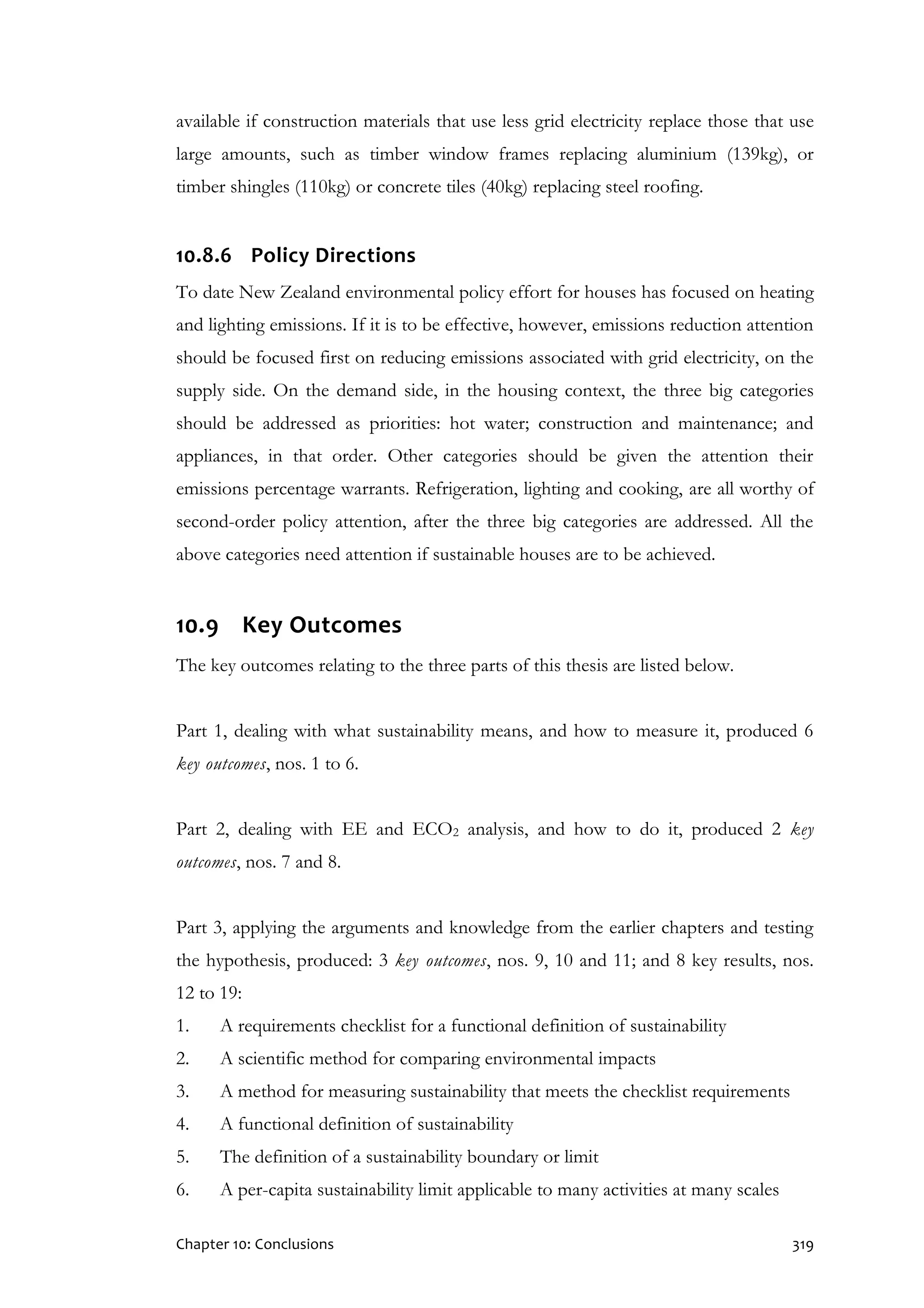 Chapter 10: Conclusions 319
available if construction materials that use less grid electricity replace those that use
large amounts, such as timber window frames replacing aluminium (139kg), or
timber shingles (110kg) or concrete tiles (40kg) replacing steel roofing.
10.8.6 Policy Directions
To date New Zealand environmental policy effort for houses has focused on heating
and lighting emissions. If it is to be effective, however, emissions reduction attention
should be focused first on reducing emissions associated with grid electricity, on the
supply side. On the demand side, in the housing context, the three big categories
should be addressed as priorities: hot water; construction and maintenance; and
appliances, in that order. Other categories should be given the attention their
emissions percentage warrants. Refrigeration, lighting and cooking, are all worthy of
second-order policy attention, after the three big categories are addressed. All the
above categories need attention if sustainable houses are to be achieved.
10.9 Key Outcomes
The key outcomes relating to the three parts of this thesis are listed below.
Part 1, dealing with what sustainability means, and how to measure it, produced 6
key outcomes, nos. 1 to 6.
Part 2, dealing with EE and ECO2 analysis, and how to do it, produced 2 key
outcomes, nos. 7 and 8.
Part 3, applying the arguments and knowledge from the earlier chapters and testing
the hypothesis, produced: 3 key outcomes, nos. 9, 10 and 11; and 8 key results, nos.
12 to 19:
1. A requirements checklist for a functional definition of sustainability
2. A scientific method for comparing environmental impacts
3. A method for measuring sustainability that meets the checklist requirements
4. A functional definition of sustainability
5. The definition of a sustainability boundary or limit
6. A per-capita sustainability limit applicable to many activities at many scales
 