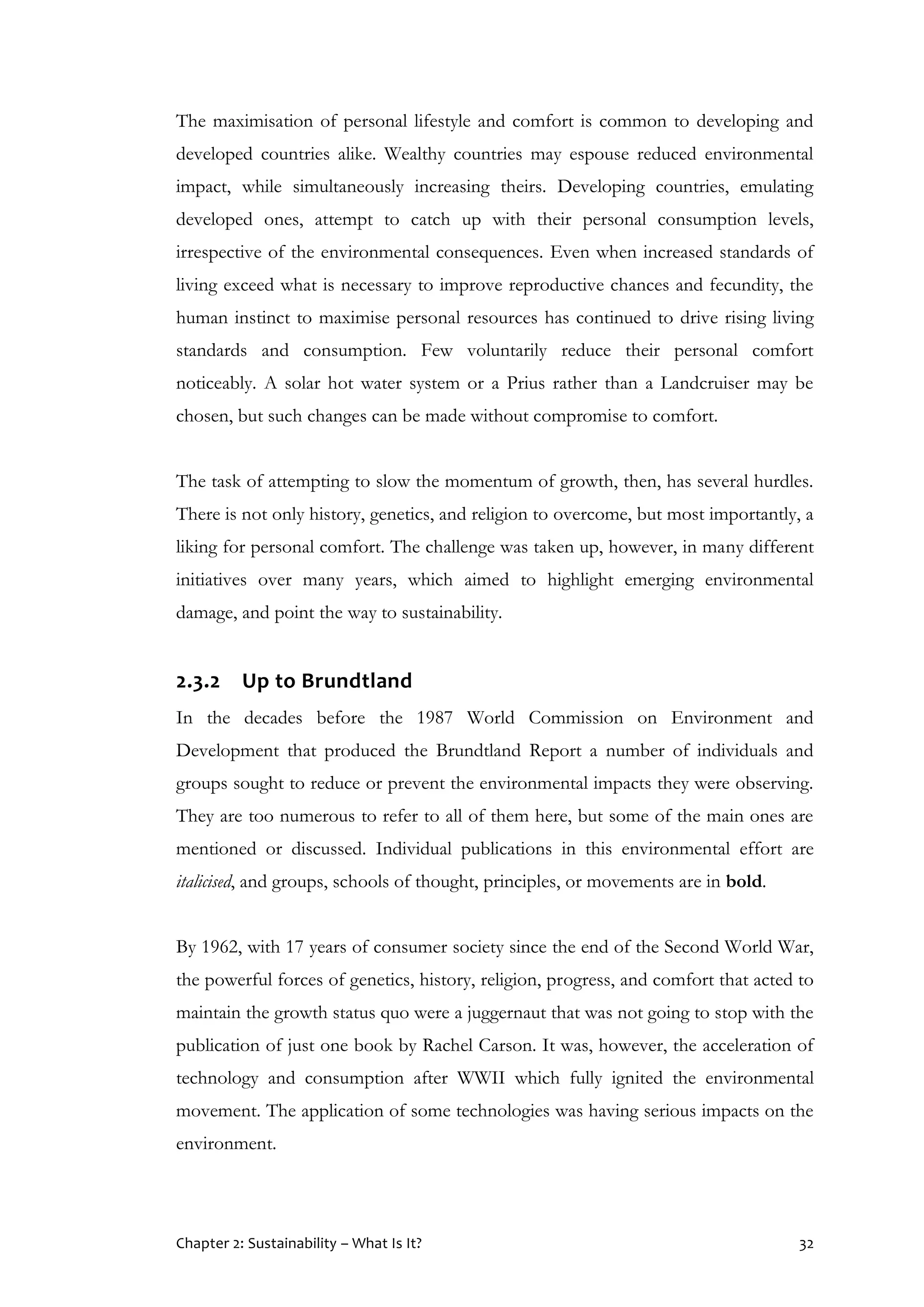 Chapter 2: Sustainability – What Is It? 32
The maximisation of personal lifestyle and comfort is common to developing and
developed countries alike. Wealthy countries may espouse reduced environmental
impact, while simultaneously increasing theirs. Developing countries, emulating
developed ones, attempt to catch up with their personal consumption levels,
irrespective of the environmental consequences. Even when increased standards of
living exceed what is necessary to improve reproductive chances and fecundity, the
human instinct to maximise personal resources has continued to drive rising living
standards and consumption. Few voluntarily reduce their personal comfort
noticeably. A solar hot water system or a Prius rather than a Landcruiser may be
chosen, but such changes can be made without compromise to comfort.
The task of attempting to slow the momentum of growth, then, has several hurdles.
There is not only history, genetics, and religion to overcome, but most importantly, a
liking for personal comfort. The challenge was taken up, however, in many different
initiatives over many years, which aimed to highlight emerging environmental
damage, and point the way to sustainability.
2.3.2 Up to Brundtland
In the decades before the 1987 World Commission on Environment and
Development that produced the Brundtland Report a number of individuals and
groups sought to reduce or prevent the environmental impacts they were observing.
They are too numerous to refer to all of them here, but some of the main ones are
mentioned or discussed. Individual publications in this environmental effort are
italicised, and groups, schools of thought, principles, or movements are in bold.
By 1962, with 17 years of consumer society since the end of the Second World War,
the powerful forces of genetics, history, religion, progress, and comfort that acted to
maintain the growth status quo were a juggernaut that was not going to stop with the
publication of just one book by Rachel Carson. It was, however, the acceleration of
technology and consumption after WWII which fully ignited the environmental
movement. The application of some technologies was having serious impacts on the
environment.
 